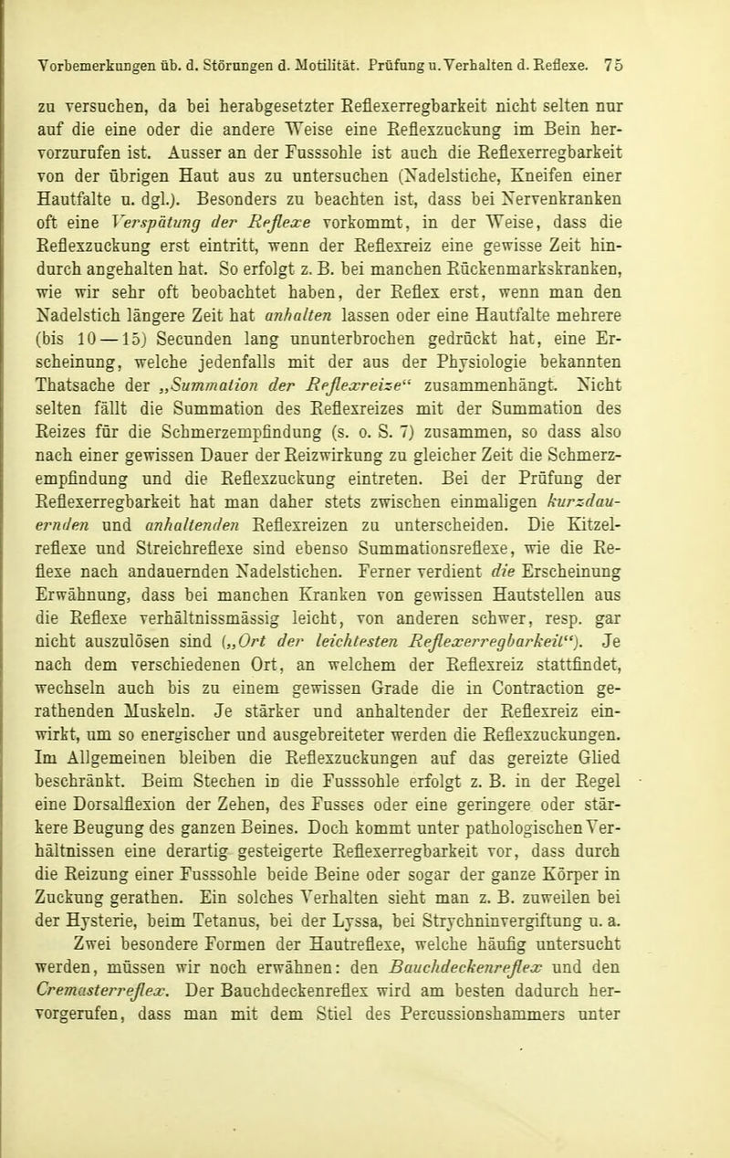 ZU versuchen, da bei herabgesetzter Eefiexerregbarkeit nicht selten nur auf die eine oder die andere Weise eine Eefiexzuckung im Bein her- vorzurufen ist. Ausser an der Fasssohle ist auch die Reflexerregbarkeit Ton der übrigen Haut aus zu untersuchen (Nadelstiche, Kneifen einer Hautfalte u. dgl.j. Besonders zu beachten ist, dass bei Nervenkranken oft eine Verspätung der Reßexe vorkommt, in der Weise, dass die Eeflexzuckung erst eintritt, wenn der Reflexreiz eine gewisse Zeit hin- durch angehalten hat. So erfolgt z. B. bei manchen Eückenmarkskranken, wie wir sehr oft beobachtet haben, der Reflex erst, wenn man den Nadelstich längere Zeit hat anhalten lassen oder eine Hautfalte mehrere (bis 10 — 15J Secunden lang ununterbrochen gedrückt hat, eine Er- scheinung, welche jedenfalls mit der aus der Physiologie bekannten Thatsache der „Summation der Reßexreize zusammenhängt. Nicht selten fällt die Summation des Reflexreizes mit der Summation des Reizes für die Schmerzempfindung (s. o. S. 7) zusammen, so dass also nach einer gewissen Dauer der Reizwirkung zu gleicher Zeit die Schmerz- empfindung und die Reflexzuckung eintreten. Bei der Prüfung der Reflexerregbarkeit hat man daher stets zwischen einmaligen kurzdau- ernden und anhaltenden Reflexreizen zu unterscheiden. Die Kitzel- reflexe und Streichreflexe sind ebenso Summationsreflexe, vrie die Re- flexe nach andauernden Nadelstichen. Ferner verdient die Erscheinung Erwähnung, dass bei manchen Kranken von gewissen Hautstellen aus die Reflexe verhältnissmässig leicht, von anderen schwer, resp. gar nicht auszulösen sind („Ort der leichtesten Reßexerregbarkeit). Je nach dem verschiedenen Ort, an welchem der Reflexreiz stattfindet, wechseln auch bis zu einem gewissen Grade die in Contraction ge- rathenden Muskeln. Je stärker und anhaltender der Reflexreiz ein- wirkt, um so energischer nnd ausgebreiteter werden die Reflexzuckungen. Im Allgemeinen bleiben die Reflexzuckungen auf das gereizte Glied beschränkt. Beim Stechen in die Fusssohle erfolgt z. B. in der Regel eine Dorsalflexion der Zehen, des Fusses oder eine geringere oder stär- kere Beugung des ganzen Beines. Doch kommt unter pathologischen Ver- hältnissen eine derartig gesteigerte Reflexerregbarkeit vor, dass durch die Reizung einer Fusssohle beide Beine oder sogar der ganze Körper in Zuckung gerathen. Ein solches Verhalten sieht man z. B. zuweilen bei der Hysterie, beim Tetanus, bei der Lyssa, bei Strychninvergiftung u. a. Zwei besondere Formen der Hautreflexe, welche häufig untersucht werden, müssen wir noch erwähnen: den Bauchdeckenreßex und den Cremasterreßex. Der Bauchdeckenreflex wird am besten dadurch her- vorgerufen, dass man mit dem Stiel des Percussionshammers unter