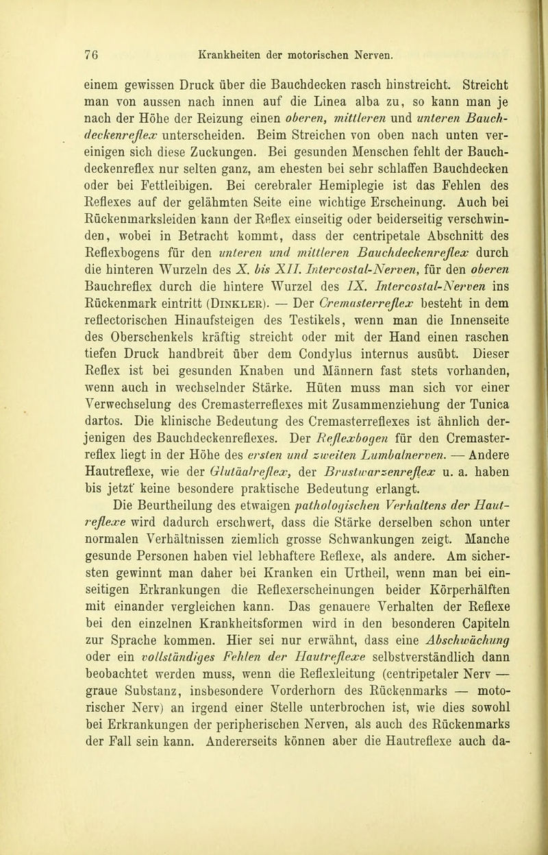 einem gewissen Druck über die Bauchdecken rasch hinstreicht. Streicht man von aussen nach innen auf die Linea alba zu, so kann man je nach der Höhe der Reizung einen oberen, mittleren und unteren Bauch- deckenreflex unterscheiden. Beim Streichen von oben nach unten ver- einigen sich diese Zuckungen. Bei gesunden Menschen fehlt der Bauch- deckenreflex nur selten ganz, am ehesten bei sehr schlaffen Bauchdecken oder bei Fettleibigen. Bei cerebraler Hemiplegie ist das Fehlen des Reflexes auf der gelähmten Seite eine wichtige Erscheinung. Auch bei Rückenmarksleiden kann der Reflex einseitig oder beiderseitig verschwin- den, wobei in Betracht kommt, dass der centripetale Abschnitt des Reflexbogens für den unteren und mittleren Bauchdeckenreflex durch die hinteren Wurzeln des X bis XII. Intercostal-Nerven, für den oberen Bauchreflex durch die hintere Wurzel des IX. Intercostal-Nerven ins Rückenmark eintritt (Dinkler). — Der Cremasterreflex besteht in dem reflectorischen Hinaufsteigen des Testikels, wenn man die Innenseite des Oberschenkels kräftig streicht oder mit der Hand einen raschen tiefen Druck handbreit über dem Condylus internus ausübt. Dieser Reflex ist bei gesunden Knaben und Männern fast stets vorhanden, wenn auch in wechselnder Stärke. Hüten muss man sich vor einer Verwechselung des Cremasterreflexes mit Zusammenziehung der Tunica dartos. Die klinische Bedeutung des Cremasterreflexes ist ähnlieh der- jenigen des Bauchdeckenreflexes. Der Reflexbogen für den Cremaster- reflex liegt in der Höhe des ersten und zweiten Lumbalnerven. — Andere Hautreflexe, wie der Glutäalreflex, der Brustwarzenreflex u. a. haben bis jetzt' keine besondere praktische Bedeutung erlangt. Die Beurtheilung des etwaigen patholo(/ische?i Verhaltens der Haut- reflexe wird dadurch erschwert, dass die Stärke derselben schon unter normalen Verhältnissen ziemlich grosse Schwankungen zeigt. Manche gesunde Personen haben viel lebhaftere Reflexe, als andere. Am sicher- sten gewinnt man daher bei Kranken ein Urtheil, wenn man bei ein- seitigen Erkrankungen die Reflexerscheinungen beider Körperhälften mit einander vergleichen kann. Das genauere Verhalten der Reflexe bei den einzelnen Krankheitsformen wird in den besonderen Capiteln zur Sprache kommen. Hier sei nur erwähnt, dass eine Abschwächung oder ein vollständiges Fehlen der Hautreflexe selbstverständlich dann beobachtet werden muss, wenn die Reflexleitung (centripetaler Nerv — graue Substanz, insbesondere Vorderhorn des Rückenmarks — moto- rischer Nerv) an irgend einer Stelle unterbrochen ist, wie dies sowohl bei Erkrankungen der peripherischen Nerven, als auch des Rückenmarks der Fall sein kann. Andererseits können aber die Hautreflexe auch da-