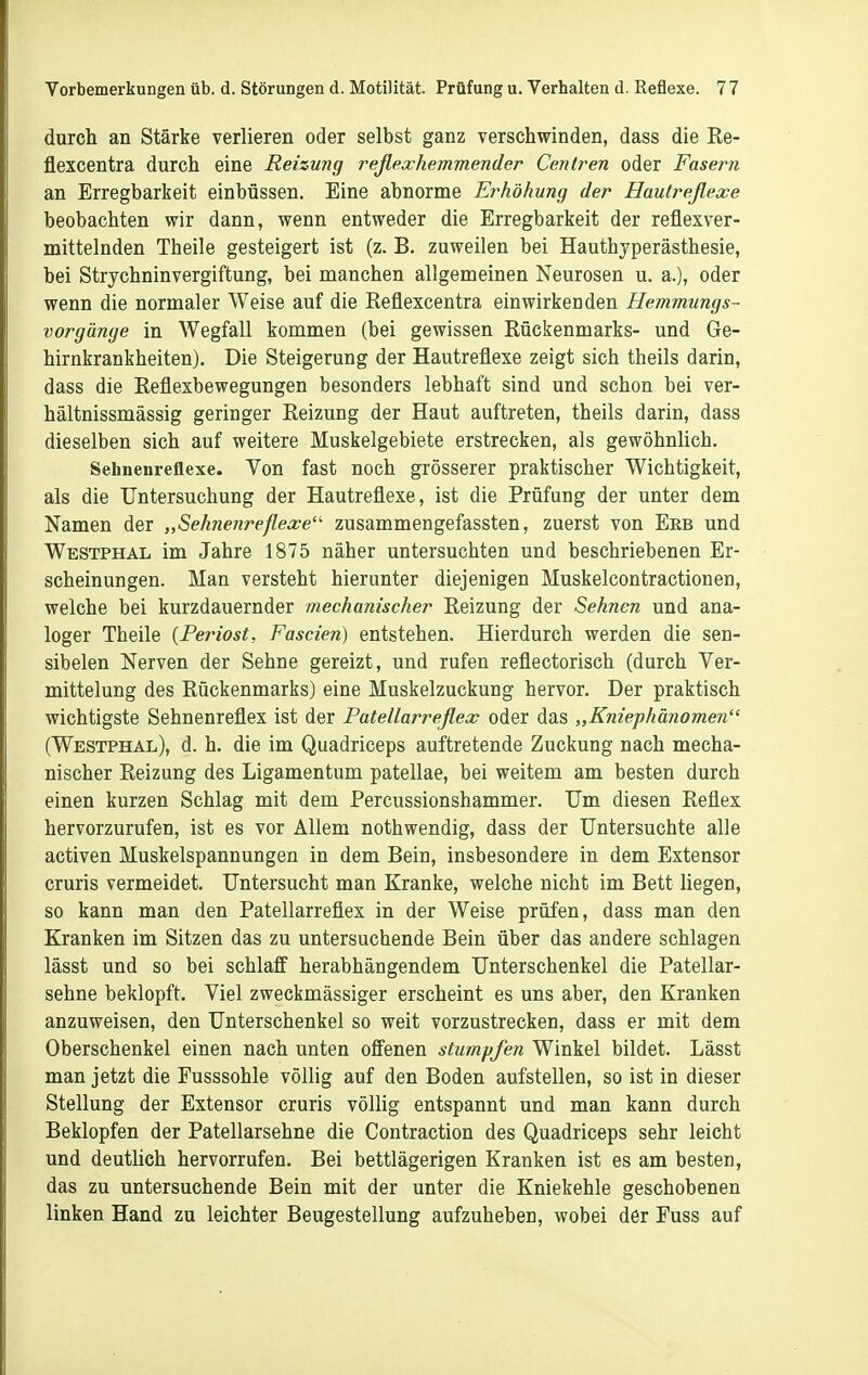 durch an Stärke verlieren oder selbst ganz verschwinden, dass die Re- flexcentra durch eine Reizung reßexhemmender Cenlren oder Fasern an Erregbarkeit einbüssen. Eine abnorme Erhöhung der Hautreßexe beobachten wir dann, wenn entweder die Erregbarkeit der reflexver- mittelnden Theile gesteigert ist (z. B. zuweilen bei Hauthyperästhesie, bei Strychninvergiftung, bei manchen allgemeinen Neurosen u. a.), oder wenn die normaler Weise auf die Reflexcentra einwirkenden Hemmungs- vorgänge in Wegfall kommen (bei gewissen Rückenmarks- und Ge- hirnkrankheiten). Die Steigerung der Hautreflexe zeigt sich theils darin, dass die Reflexbewegungen besonders lebhaft sind und schon bei ver- hältnissmässig geringer Reizung der Haut auftreten, theils darin, dass dieselben sich auf weitere Muskelgebiete erstrecken, als gewöhnlich. Sehnenreflexe. Von fast noch grösserer praktischer Wichtigkeit, als die Untersuchung der Hautreflexe, ist die Prüfung der unter dem Namen der „Sehnenreflexe zusammengefassten, zuerst von Erb und Westphal im Jahre 1875 näher untersuchten und beschriebenen Er- scheinungen. Man versteht hierunter diejenigen Muskelcontractionen, welche bei kurzdauernder mechanischer Reizung der Sehnen und ana- loger Theile {Periost, Fascien) entstehen. Hierdurch werden die sen- sibelen Nerven der Sehne gereizt, und rufen reflectorisch (durch Ver- mittelung des Rückenmarks) eine Muskelzuckung hervor. Der praktisch wichtigste Sehnenreflex ist der Patellarreflex oder das „Kniephänomen (Westphal), d. h. die im Quadriceps auftretende Zuckung nach mecha- nischer Reizung des Ligamentum patellae, bei weitem am besten durch einen kurzen Schlag mit dem Percussionshammer. Um diesen Reflex hervorzurufen, ist es vor Allem nothwendig, dass der Untersuchte alle activen Muskelspannungen in dem Bein, insbesondere in dem Extensor cruris vermeidet. Untersucht man Kranke, welche nicht im Bett liegen, so kann man den Patellarreflex in der Weise prüfen, dass man den Kranken im Sitzen das zu untersuchende Bein über das andere schlagen lässt und so bei schlaff herabhängendem Unterschenkel die Patellar- sehne beklopft. Viel zweckmässiger erscheint es uns aber, den Kranken anzuweisen, den Unterschenkel so weit vorzustrecken, dass er mit dem Oberschenkel einen nach unten offenen stumpfen Winkel bildet. Lässt man jetzt die Fusssohle völlig auf den Boden aufstellen, so ist in dieser Stellung der Extensor cruris völlig entspannt und man kann durch Beklopfen der Patellarsehne die Contraction des Quadriceps sehr leicht und deutlich hervorrufen. Bei bettlägerigen Kranken ist es am besten, das zu untersuchende Bein mit der unter die Kniekehle geschobenen linken Hand zu leichter Beugestellung aufzuheben, wobei der Fuss auf