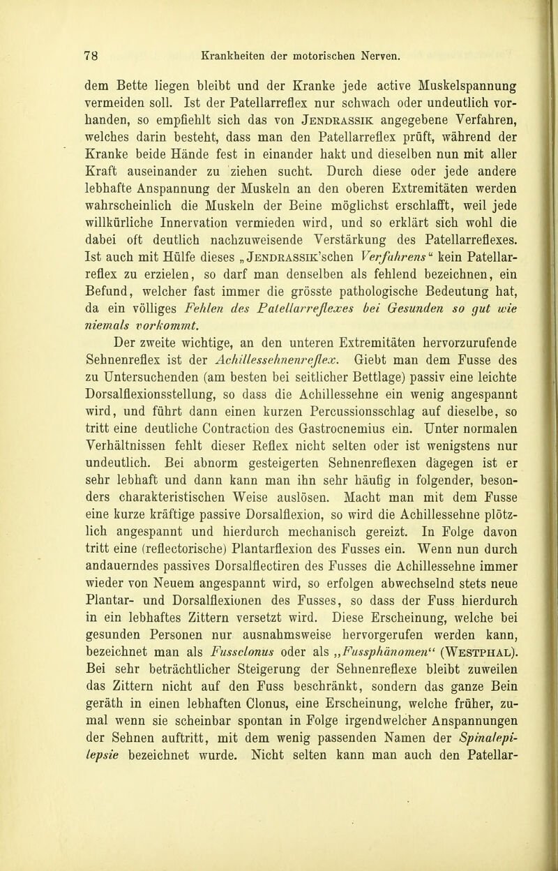 dem Bette liegen bleibt und der Kranke jede active Muskelspannung vermeiden soll. Ist der Patellarrefles nur schwach oder undeutlich vor- handen, so empfiehlt sich das von Jendrassik angegebene Verfahren, welches darin besteht, dass man den Patellarreflex prüft, während der Kranke beide Hände fest in einander hakt und dieselben nun mit aller Kraft auseinander zu ziehen sucht. Durch diese oder jede andere lebhafte Anspannung der Muskeln an den oberen Extremitäten werden wahrscheinlich die Muskeln der Beine möglichst erschlafft, weil jede willkürliche Innervation vermieden wird, und so erklärt sich wohl die dabei oft deutlich nachzuweisende Verstärkung des Patellarreflexes. Ist auch mit Hülfe dieses „ jENDRASSiK'schen Verfahrens kein Patellar- reflex zu erzielen, so darf man denselben als fehlend bezeichnen, ein Befund, welcher fast immer die grösste pathologische Bedeutung hat, da ein völliges Fehlen des Patellarreflexes bei Gesunden so gut wie niemals iwrkommt. Der zweite wichtige, an den unteren Extremitäten hervorzurufende Sehnenreflex ist der Achillessehnenreßex. Giebt man dem Fasse des zu Untersuchenden (am besten bei seitlicher Bettlage) passiv eine leichte Dorsalflexionsstellung, so dass die Achillessehne ein wenig angespannt wird, und führt dann einen kurzen Percussionsschlag auf dieselbe, so tritt eine deutliche Contraction des Gastrocnemius ein. Unter normalen Verhältnissen fehlt dieser Reflex nicht selten oder ist wenigstens nur undeutlich. Bei abnorm gesteigerten Sehnenreflexen dagegen ist er sehr lebhaft und dann kann man ihn sehr häufig in folgender, beson- ders charakteristischen Weise auslösen. Macht man mit dem Fusse eine kurze kräftige passive Dorsalflexion, so wird die Achillessehne plötz- lich angespannt und hierdurch mechanisch gereizt. In Folge davon tritt eine (reflectorische) Plantarflexion des Fusses ein. Wenn nun durch andauerndes passives Dorsalflectiren des Fusses die Achillessehne immer wieder von Neuem angespannt wird, so erfolgen abwechselnd stets neue Plantar- und Dorsalflexionen des Fusses, so dass der Fuss hierdurch in ein lebhaftes Zittern versetzt wird. Diese Erscheinung, welche bei gesunden Personen nur ausnahmsweise hervorgerufen werden kann, bezeichnet man als Fussclonus oder als „Fussphänomen (Westphal). Bei sehr beträchtlicher Steigerung der Sehnenreflexe bleibt zuweilen das Zittern nicht auf den Fuss beschränkt, sondern das ganze Bein geräth in einen lebhaften Glonns, eine Erscheinung, welche früher, zu- mal wenn sie scheinbar spontan in Folge irgendwelcher Anspannungen der Sehnen auftritt, mit dem wenig passenden Namen der Spinalepi- lepsie bezeichnet wurde. Nicht selten kann man auch den Patellar-