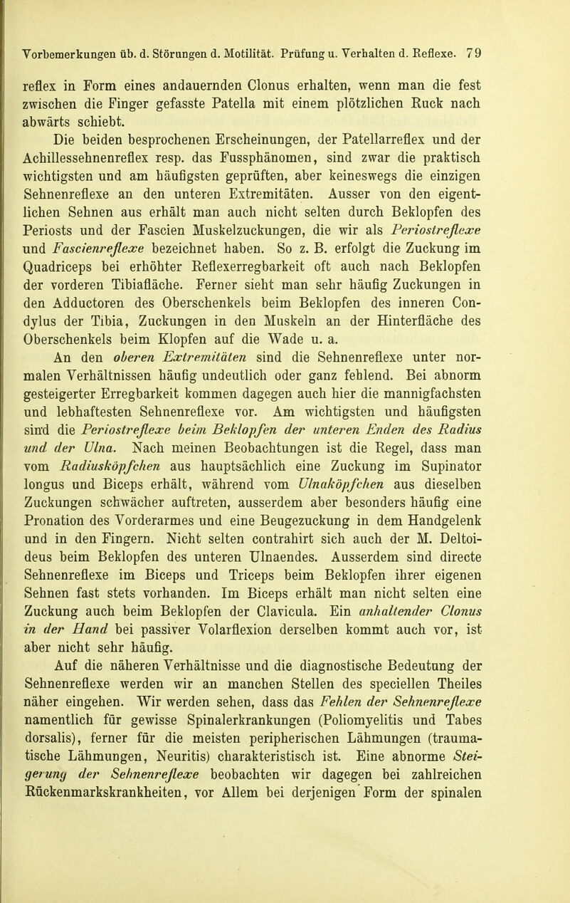 reflex in Form eines andauernden Glonns erhalten, wenn man die fest zwischen die Finger gefasste Patella mit einem plötzlichen Ruck nach abwärts schiebt. Die beiden besprochenen Erscheinungen, der Patellarreflex und der Achillessehnenreflex resp. das Fussphänomen, sind zwar die praktisch wichtigsten und am häufigsten geprüften, aber keineswegs die einzigen Sehnenreflexe an den unteren Extremitäten. Ausser von den eigent- lichen Sehnen aus erhält man auch nicht selten durch Beklopfen des Periosts und der Fascien Muskelzuckungen, die wir als Periostreflexe und Fascienreflesce bezeichnet haben. So z. B. erfolgt die Zuckung im Quadriceps bei erhöhter Reflexerregbarkeit oft auch nach Beklopfen der vorderen Tibiafläche. Ferner sieht man sehr häufig Zuckungen in den Adductoren des Oberschenkels beim Beklopfen des inneren Con- dylus der Tibia, Zuckungen in den Muskeln an der Hinterfläche des Oberschenkels beim Klopfen auf die Wade u. a. An den oberen Extremitäten sind die Sehnenreflexe unter nor- malen Verhältnissen häufig undeutlich oder ganz fehlend. Bei abnorm gesteigerter Erregbarkeit kommen dagegen auch hier die mannigfachsten und lebhaftesten Sehnenreflexe vor. Am wichtigsten und häufigsten sind die Periostreßexe beim Beklopfen der unteren Enden des Radius und der Ulna. Nach meinen Beobachtungen ist die Regel, dass man vom Radiusköpfchen aus hauptsächlich eine Zuckung im Supinator longus und Biceps erhält, während vom Ulnaköpfchen aus dieselben Zuckungen schwächer auftreten, ausserdem aber besonders häufig eine Pronation des Vorderarmes und eine Beugezuckung in dem Handgelenk und in den Fingern. Nicht selten contrahirt sich auch der M. Deltoi- deus beim Beklopfen des unteren Ulnaendes. Ausserdem sind directe Sehnenreflexe im Biceps und Triceps beim Beklopfen ihrer eigenen Sehnen fast stets vorhanden. Im Biceps erhält man nicht selten eine Zuckung auch beim Beklopfen der Clavicula. Ein anhaltender Clonus in der Hand bei passiver Volarflexion derselben kommt auch vor, ist aber nicht sehr häufig. Auf die näheren Verhältnisse und die diagnostische Bedeutung der Sehnenreflexe werden wir an manchen Stellen des speciellen Theiles näher eingehen. Wir werden sehen, dass das Fehlen der Sehnenreßexe namentlich für gewisse Spinalerkrankungen (Poliomyelitis und Tabes dorsalis), ferner für die meisten peripherischen Lähmungen (trauma- tische Lähmungen, Neuritis) charakteristisch ist. Eine abnorme Stei- geiuny der Sehnenrejlexe beobachten wir dagegen bei zahlreichen Rückenmarkskrankheiten, vor Allem bei derjenigen Form der spinalen