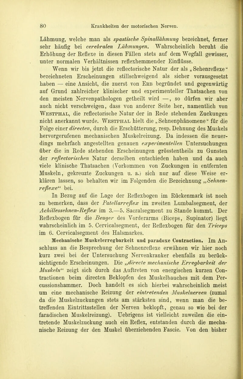 Lähmung, welche man als spastische Spinallähmung bezeichnet, ferner sehr häufig bei cerebralen Lähmungen. Wahrscheinlich beruht die Erhöhung der Reflexe in diesen Fällen stets auf dem Wegfall gewisser, unter normalen Verhältnissen reflexhemmender Einflüsse. Wenn wir bis jetzt die reflectorische Natur der als „ Sehenreflexe bezeichneten Erscheinungen stillschweigend als sicher vorausgesetzt haben — eine Ansicht, die zuerst von Ebb begründet und gegenwärtig auf Grund zahlreicher klinischer und experimenteller Thatsachen von den meisten Nervenpathologen getheilt wird —, so dürfen wir aber auch nicht verschweigen, dass von anderer Seite her, namentlich von Westphal, die reflectorische Natur der in Rede stehenden Zuckungen nicht anerkannt wurde. Westphal hielt die „ Sehnenphänomene für die Folge einer directen, durch die Erschütterung, resp. Dehnung des Muskels hervorgerufenen mechanischen Muskelreizung. Da indessen die neuer- dings mehrfach angestellten genauen ex-perimentellen Untersuchungen über die in Rede stehenden Erscheinungen grösstentheils zu Gunsten der reßectorischen Natur derselben entschieden haben und da auch viele klinische Thatsachen (Vorkommen von Zuckungen in entfernten Muskeln, gekreuzte Zuckungen u. a.) sich nur auf diese Weise er- klären lassen, so behalten wir im Folgenden die Bezeichnung „Sehnen- reflexe bei. In Bezug auf die Lage der Reflexbogen im Rückenmark ist noch zu bemerken, dass der Patellarreflex im zweiten Lumbaisegment, der Achillessehnen-Reßex im 3.—5. Sacralsegment zu Stande kommt. Der Reflexbogen für die Beuger des Vorderarms (Biceps, Supinator) liegt wahrscheinlich im 5. Cervicalsegment, der Reflexbogen für den Triceps im 6. Cervicalsegment des Halsmarkes. Mechanische Muskelerregharkeit und paradoxe Coutraction. Im An- schluss an die Besprechung der Sehnenreflexe erwähnen wir hier noch kurz zwei bei der Untersuchung Nervenkranker ebenfalls zu berück- sichtigende Erscheinungen. Die „directe mechanische Erregbarkeit der Mtiskeln zeigt sich durch das Auftreten von energischen kurzen Con- tractionen beim directen Beklopfen des Muskelbauches mit dem Per- cussionshammer. Doch handelt es sich hierbei wahrscheinlich meist um eine mechanische Reizung der eintreteriden Muskelnerven (zumal da die Muskelzuckungen stets am stärksten sind, wenn man die be- treffenden Eintrittsstellen der Nerven beklopft, genau so wie bei der faradischen Muskelreizung). Uebrigens ist vielleicht zuweilen die ein- tretende Muskelzuckung auch ein Reflex, entstanden durch die mecha- nische Reizung der den Muskel überziehenden Fascie. Von den bisher