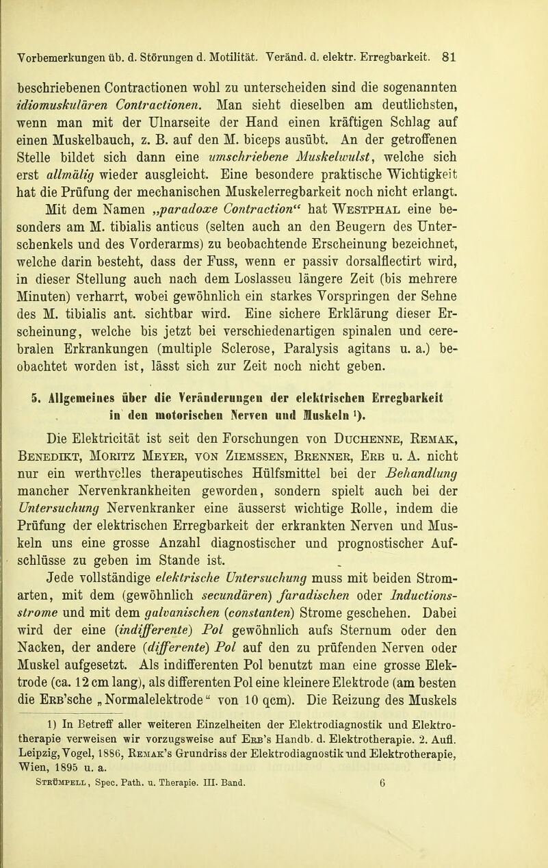 beschriebenen Contractionen wohl zu unterscheiden sind die sogenannten idiomuskulären Contractionen. Man sieht dieselben am deutlichsten, wenn man mit der Ulnarseite der Hand einen kräftigen Schlag auf einen Muskelbauch, z. B. auf den M. biceps ausübt. An der getroffenen Stelle bildet sich dann eine umschriebene Muskelwulst, welche sich erst allmälig wieder ausgleicht. Eine besondere praktische Wichtigkeit hat die Prüfung der mechanischen Muskelerregbarkeit noch nicht erlangt. Mit dem Namen „paradoxe Contraction hat Westphal eine be- sonders am M. tibialis anticus (selten auch an den Beugern des Unter- schenkels und des Vorderarms) zu beobachtende Erscheinung bezeichnet, welche darin besteht, dass der Fuss, wenn er passiv dorsalflectirt wird, in dieser Stellung auch nach dem Loslassen längere Zeit (bis mehrere Minuten) verharrt, wobei gewöhnlich ein starkes Vorspringen der Sehne des M. tibialis ant. sichtbar wird. Eine sichere Erklärung dieser Er- scheinung, welche bis jetzt bei verschiedenartigen spinalen und cere- bralen Erkrankungen (multiple Sclerose, Paralysis agitans u. a.) be- obachtet worden ist, lässt sich zur Zeit noch nicht geben. 5. Allgemeines über die Veränderungen der elektrischen Erregbarkeit in den motorischen Nerven und Muskeln Die Elektricität ist seit den Forschungen von Duchenne, Eemak, Benedikt, Moritz Meyer, von Ziemssen, Brenner, Erb u. A. nicht nur ein werthvclles therapeutisches Hülfsmittel bei der Behandlung mancher Nervenkrankheiten geworden, sondern spielt auch bei der Untersuchung Nervenkranker eine äusserst wichtige EoUe, indem die Prüfung der elektrischen Erregbarkeit der erkrankten Nerven und Mus- keln uns eine grosse Anzahl diagnostischer und prognostischer Auf- schlüsse zu geben im Stande ist. Jede vollständige elektrische Untersuchung muss mit beiden Strom- arten, mit dem (gewöhnlich secundären) faradischen oder Inductions- strome und mit dem galvanischen (constanten) Strome geschehen. Dabei wird der eine (indifferente) Fol gewöhnlich aufs Sternum oder den Nacken, der andere (differente) Pol auf den zu prüfenden Nerven oder Muskel aufgesetzt. Als indifferenten Pol benutzt man eine grosse Elek- trode (ca. 12 cm lang), als dififerenten Pol eine kleinere Elektrode (am besten die ERB'sche „Normalelektrode von 10 qcm). Die Reizung des Muskels 1) In Betreff aller weiteren Einzelheiten der Elektrodiagnostik und Elektro- therapie verweisen wir vorzugsweise auf Eeb's Handb. d. Elektrotherapie. 2. Aufl. Leipzig, Vogel, 1886, Remak's Grundriss der Elektrodiagnostik und Elektrotherapie, Wien, 1895 u. a. Strümpell, Speo. Patk. u. Therapie. III. Band. 6