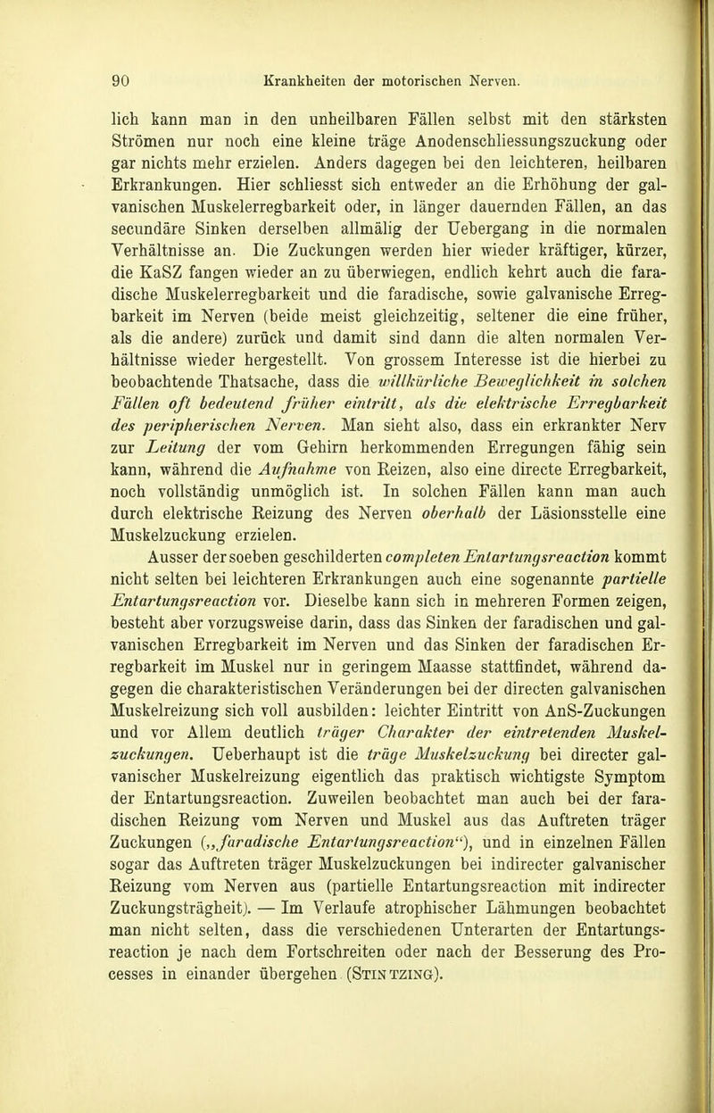 lieh kann man in den unheilbaren Fällen selbst mit den stärksten Strömen nur noch eine kleine träge Anodenschliessungszuckung oder gar nichts mehr erzielen. Anders dagegen bei den leichteren, heilbaren Erkrankungen. Hier schliesst sich entweder an die Erhöhung der gal- vanischen Muskelerregbarkeit oder, in länger dauernden Fällen, an das secundäre Sinken derselben allmälig der Uebergang in die normalen Verhältnisse an. Die Zuckungen werden hier wieder kräftiger, kürzer, die KaSZ fangen wieder an zu überwiegen, endlich kehrt auch die fara- dische Muskelerregbarkeit und die faradische, sowie galvanische Erreg- barkeit im Nerven (beide meist gleichzeitig, seltener die eine früher, als die andere) zurück und damit sind dann die alten normalen Ver- hältnisse wieder hergestellt. Von grossem Interesse ist die hierbei zu beobachtende Thatsache, dass die vnllkürliche Beweglichkeit in solchen Fällen oft bedeutend früher eintritt, als die elektrische Erregbarkeit des peripherischen Nerven. Man sieht also, dass ein erkrankter Nerv zur Leitung der vom Gehirn herkommenden Erregungen fähig sein kann, während die Aufnahme von Reizen, also eine directe Erregbarkeit, noch vollständig unmöglich ist. In solchen Fällen kann man auch durch elektrische Reizung des Nerven oberhalb der Läsionsstelle eine Muskelzuckung erzielen. Ausser der soeben geschildeiten completen Entartungsreaction kommt nicht selten bei leichteren Erkrankungen auch eine sogenannte partielle Entartiingsreaction vor. Dieselbe kann sich in mehreren Formen zeigen, besteht aber vorzugsweise darin, dass das Sinken der faradischen und gal- vanischen Erregbarkeit im Nerven und das Sinken der faradischen Er- regbarkeit im Muskel nur in geringem Maasse stattfindet, während da- gegen die charakteristischen Veränderungen bei der directen galvanischen Muskelreizung sich voll ausbilden: leichter Eintritt von AnS-Zuckungen und vor Allem deutlich träger Charakter der eintretenden Muskel- zuckungen. Ueberhaupt ist die träge Muskelzuckung bei directer gal- vanischer Muskelreizung eigentlich das praktisch wichtigste Symptom der Entartungsreaction. Zuweilen beobachtet man auch bei der fara- dischen Reizung vom Nerven und Muskel aus das Auftreten träger Zuckungen („faradische Entartungsreaction), und in einzelnen Fällen sogar das Auftreten träger Muskelzuckungen bei indirecter galvanischer Reizung vom Nerven aus (partielle Entartungsreaction mit indirecter Zuckungsträgheitj. — Im Verlaufe atrophischer Lähmungen beobachtet man nicht selten, dass die verschiedenen Unterarten der Entartungs- reaction je nach dem Fortschreiten oder nach der Besserung des Pro- cesses in einander übergehen (Stin tzing).