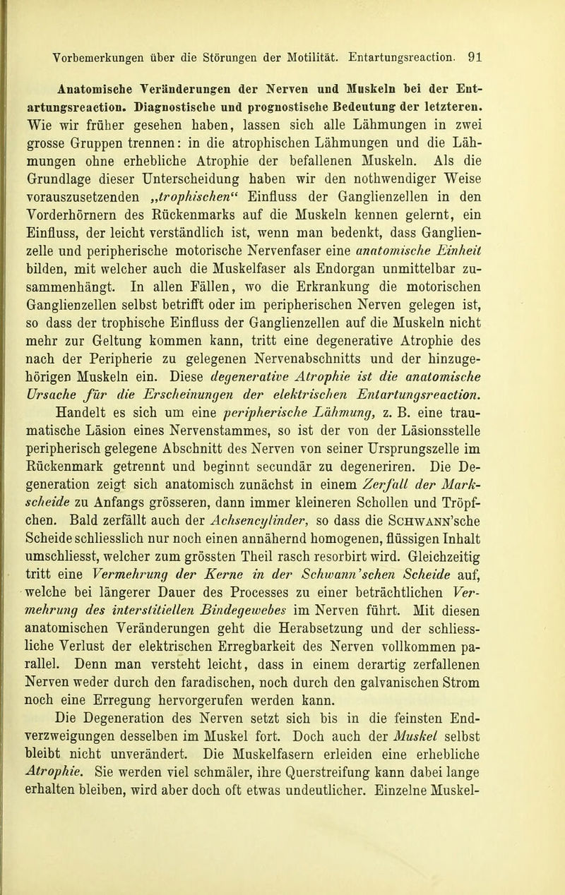 Anatomische Veränderungen der Nerven und Muskeln hei der Ent- artungsreaction. Diagnostische und prognostische Bedeutung der letzteren. Wie wir früher gesehen haben, lassen sich alle Lähmungen in zwei grosse Gruppen trennen: in die atrophischen Lähmungen und die Läh- mungen ohne erhebliche Atrophie der befallenen Muskeln. Als die Grundlage dieser Unterscheidung haben wir den nothwendiger Weise vorauszusetzenden „trophischen Einfluss der Ganglienzellen in den Vorderhörnern des Rückenmarks auf die Muskeln kennen gelernt, ein Einfluss, der leicht verständlich ist, wenn man bedenkt, dass Ganglien- zelle und peripherische motorische Nervenfaser eine anatomische Einheit bilden, mit welcher auch die Muskelfaser als Endorgan unmittelbar zu- sammenhängt. In allen Fällen, wo die Erkrankung die motorischen Ganglienzellen selbst betrifft oder im peripherischen Nerven gelegen ist, so dass der trophische Einfluss der Ganglienzellen auf die Muskeln nicht mehr zur Geltung kommen kann, tritt eine degenerative Atrophie des nach der Peripherie zu gelegenen Nervenabschnitts und der hinzuge- hörigen Muskeln ein. Diese degenerative Atrophie ist die anatomische Ursache für die Erscheinungen der elektrischen Entartungsreaction. Handelt es sich um eine peripherische Lähmung, z. B. eine trau- matische Läsion eines Nervenstammes, so ist der von der Läsionsstelle peripherisch gelegene Abschnitt des Nerven von seiner Ursprungszelle im Rückenmark getrennt und beginnt secundär zu degeneriren. Die De- generation zeigt sich anatomisch zunächst in einem Zerfall der Mark- scheide zu Anfangs grösseren, dann immer kleineren Schollen und Tröpf- chen. Bald zerfällt auch der Achsencylinder, so dass die ScHWANN'sche Scheide schliesslich nur noch einen annähernd homogenen, flüssigen Inhalt umschliesst, welcher zum grössten Theil rasch resorbirt wird. Gleichzeitig tritt eine Vermehrung der Kerne in der Schtvann'sehen Scheide auf, welche bei längerer Dauer des Processes zu einer beträchtlichen Ver- mehrung des interstitiellen Bindegewebes im Nerven führt. Mit diesen anatomischen Veränderungen geht die Herabsetzung und der schliess- liche Verlust der elektrischen Erregbarkeit des Nerven vollkommen pa- rallel. Denn man versteht leicht, dass in einem derartig zerfallenen Nerven weder durch den faradischen, noch durch den galvanischen Strom noch eine Erregung hervorgerufen werden kann. Die Degeneration des Nerven setzt sich bis in die feinsten End- verzweigungen desselben im Muskel fort. Doch auch der Muskel selbst bleibt nicht unverändert. Die Muskelfasern erleiden eine erhebliche Atrophie. Sie werden viel schmäler, ihre Querstreifung kann dabei lange erhalten bleiben, wird aber doch oft etwas undeutlicher. Einzelne Muskel-