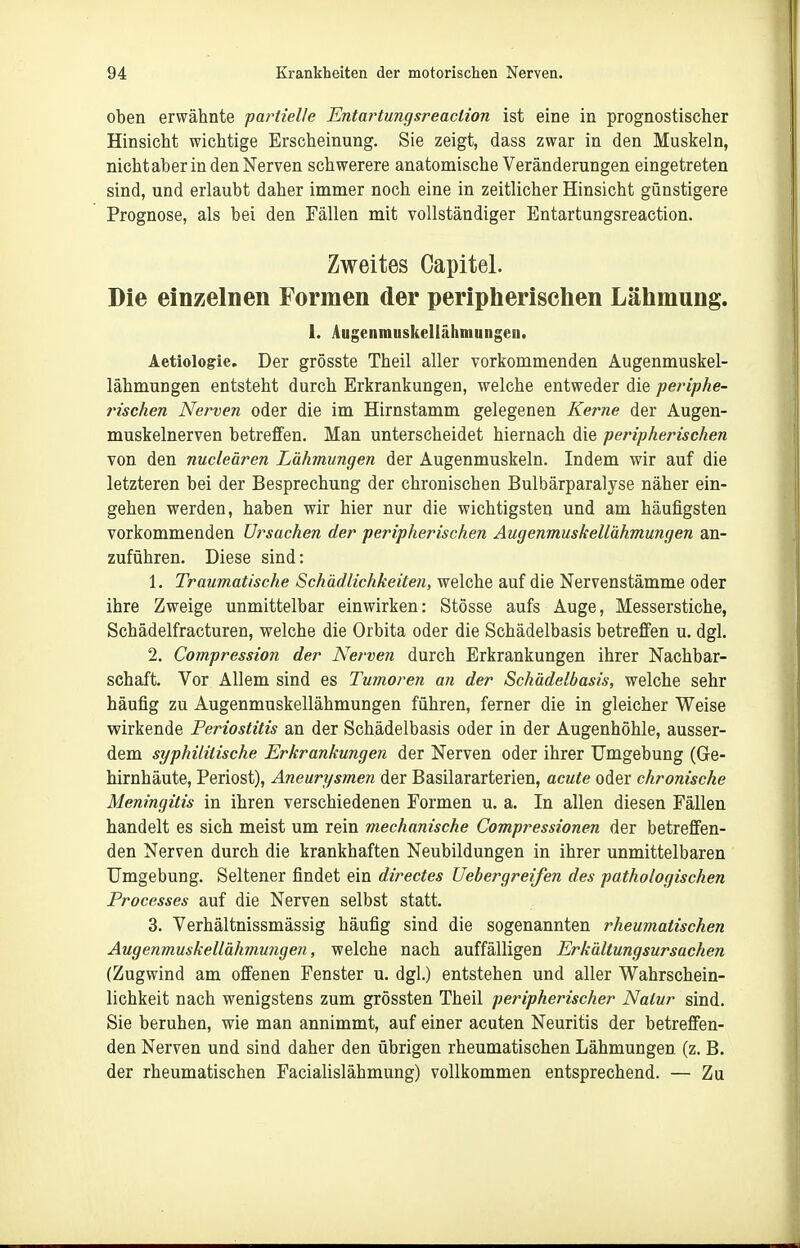 oben erwähnte partielle Entartunqsreaclion ist eine in prognostischer Hinsicht wichtige Erscheinung. Sie zeigt, dass zwar in den Muskeln, nicht aber in den Nerven schwerere anatomische Veränderungen eingetreten sind, und erlaubt daher immer noch eine in zeitlicher Hinsicht günstigere Prognose, als bei den Fällen mit vollständiger Bntartangsreaction. Zweites Capitel. Die einzelnen Formen der peripherischen Lähmung. 1. Augenmuskellähmungcn. Aetiologie. Der grösste Theil aller vorkommenden Augenmuskel- lähmungen entsteht durch Erkrankungen, welche entweder die periphe- rischen Nerven oder die im Hirnstamm gelegenen Kerne der Augen- muskelnerven betreffen. Man unterscheidet hiernach die peripherischen von den nucleären Lähmungen der Augenmuskeln. Indem wir auf die letzteren bei der Besprechung der chronischen Bulbärparalyse näher ein- gehen werden, haben wir hier nur die wichtigsten und am häufigsten vorkommenden Ursachen der peripherischen Augenmuskellähmungen an- zuführen. Diese sind: 1. Traumatische Schädlichkeiterl, welche auf die Nervenstämme oder ihre Zweige unmittelbar einwirken: Stösse aufs Auge, Messerstiche, Schädelfracturen, welche die Orbita oder die Schädelbasis betreffen u. dgl. 2. Compression der Nerven durch Erkrankungen ihrer Nachbar- schaft. Vor Allem sind es Tumoren an der Schädelbasis, welche sehr häufig zu Augenmuskellähmungen führen, ferner die in gleicher Weise wirkende Periostitis an der Schädelbasis oder in der Augenhöhle, ausser- dem syphilitische Erkrankungen der Nerven oder ihrer Umgebung (Ge- hirnhäute, Periost), Aneurysmen der Basilararterien, acute oder chronische Meningitis in ihren verschiedenen Formen u. a. In allen diesen Fällen handelt es sich meist um rein mechanische Compressionen der betreffen- den Nerven durch die krankhaften Neubildungen in ihrer unmittelbaren Umgebung. Seltener findet ein directes Uebergreifen des pathologischen Processes auf die Nerven selbst statt. 3. Verhältnissmässig häufig sind die sogenannten rheumatischen Augenmuskellähmu?igen, welche nach auffälligen Erkältungsursachen (Zugwind am offenen Fenster u. dgl.) entstehen und aller Wahrschein- lichkeit nach wenigstens zum grössten Theil peripherischer Natur sind. Sie beruhen, wie man annimmt, auf einer acuten Neuritis der betreffen- den Nerven und sind daher den übrigen rheumatischen Lähmungen (z. B. der rheumatischen Facialislähmung) vollkommen entsprechend. — Zu