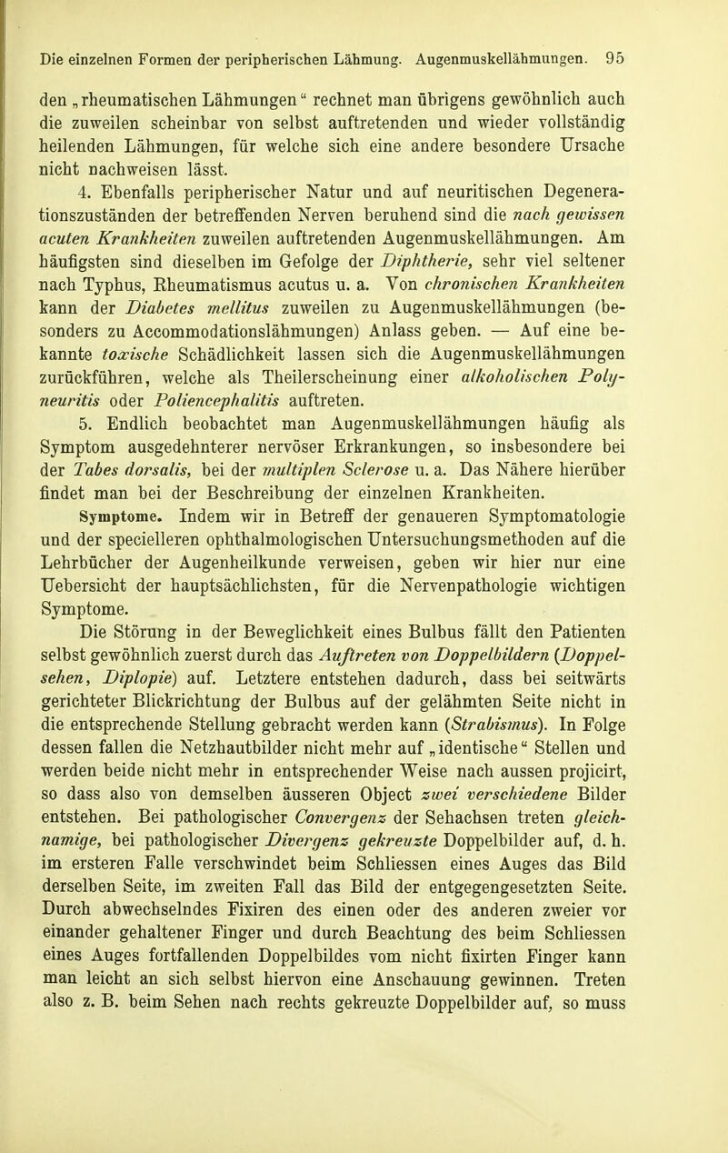 den „rheumatischen Lähmungen rechnet man übrigens gewöhnlich auch die zuweilen scheinbar von selbst auftretenden und wieder vollständig heilenden Lähmungen, für welche sich eine andere besondere Ursache nicht nachweisen lässt. 4. Ebenfalls peripherischer Natur und auf neuritischen Degenera- tionszuständen der betreffenden Nerven beruhend sind die nach gewissen acuten Krankheiten zuweilen auftretenden Augenmuskellähmungen. Am häufigsten sind dieselben im Gefolge der Diphtherie, sehr viel seltener nach Typhus, Eheumatismus acutus u. a. Von chronischen Krankheiten kann der Diabetes mellitus zuweilen zu Augenmuskellähmungen (be- sonders zu Accommodationslähmungen) Anlass geben. — Auf eine be- kannte toxische Schädlichkeit lassen sich die Augenmuskellähmungen zurückführen, welche als Theilerscheinung einer alkoholischen Poly- neuritis oder Poliencephalitis auftreten. 5. Endlich beobachtet man Augenmuskellähmungen häufig als Symptom ausgedehnterer nervöser Erkrankungen, so insbesondere bei der Tabes dorsalis, bei der multiplen Sclerose u. a. Das Nähere hierüber findet man bei der Beschreibung der einzelnen Krankheiten. Symptome. Indem wir in Betreff der genaueren Symptomatologie und der specielleren ophthalmologischen TJntersuchungsmethoden auf die Lehrbücher der Augenheilkunde verweisen, geben wir hier nur eine TJebersicht der hauptsächlichsten, für die Nervenpathologie wichtigen Symptome. Die Störung in der Beweglichkeit eines Bulbus fällt den Patienten selbst gewöhnlich zuerst durch das Auftreten von Doppelbildern {Doppel- sehen, Diplopie) auf. Letztere entstehen dadurch, dass bei seitwärts gerichteter Blickrichtung der Bulbus auf der gelähmten Seite nicht in die entsprechende Stellung gebracht werden kann {Strabismus). In Folge dessen fallen die Netzhautbilder nicht mehr auf „ identische Stellen und werden beide nicht mehr in entsprechender Weise nach aussen projicirt, so dass also von demselben äusseren Object zwei verschiedene Bilder entstehen. Bei pathologischer Convergenz der Sehachsen treten gleich- namige, bei pathologischer Divergens gekreuzte Doppelbilder auf, d. h. im ersteren Falle verschwindet beim Sehliessen eines Auges das Bild derselben Seite, im zweiten Fall das Bild der entgegengesetzten Seite. Durch abwechselndes Fixiren des einen oder des anderen zweier vor einander gehaltener Finger und durch Beachtung des beim Sehliessen eines Auges fortfallenden Doppelbildes vom nicht fixirten Finger kann man leicht an sich selbst hiervon eine Anschauung gewinnen. Treten also z. B. beim Sehen nach rechts gekreuzte Doppelbilder auf, so muss