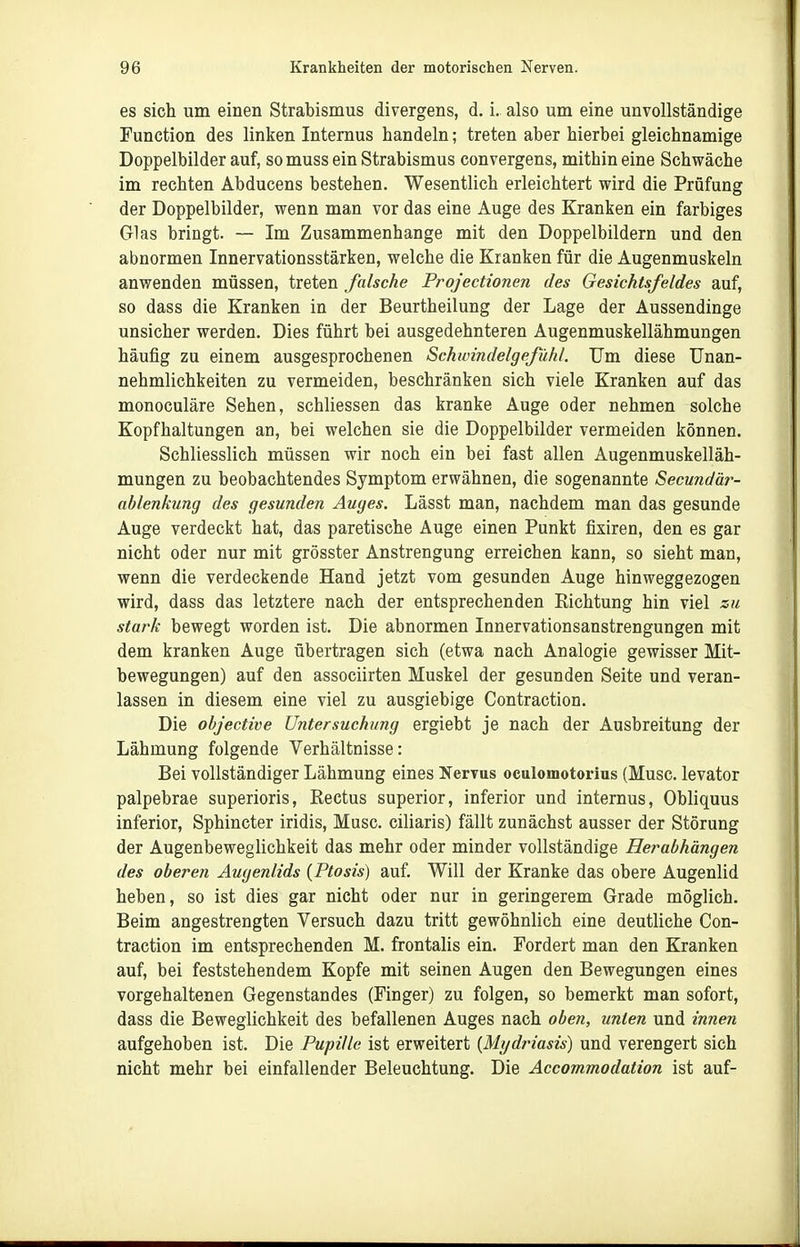 es sich um einen Strabismus divergens, d. i. also um eine unvollständige Function des linken Internus handeln; treten aber hierbei gleichnamige Doppelbilder auf, somuss ein Strabismus convergens, mithin eine Schwäche im rechten Abducens bestehen. Wesentlich erleichtert wird die Prüfung der Doppelbilder, wenn man vor das eine Auge des Kranken ein farbiges Glas bringt. — Im Zusammenhange mit den Doppelbildern und den abnormen Innervationsstärken, welche die Kranken für die Augenmuskeln anwenden müssen, treten falsche Projectionen des Gesichtsfeldes auf, so dass die Kranken in der Beurtheilung der Lage der Aussendinge unsicher werden. Dies führt bei ausgedehnteren Augenmuskellähmungen häufig zu einem ausgesprochenen Schwindelgefühl. Um diese Unan- nehmlichkeiten zu vermeiden, beschränken sich viele Kranken auf das monoculäre Sehen, schliessen das kranke Auge oder nehmen solche Kopfhaltungen an, bei welchen sie die Doppelbilder vermeiden können. Schliesslich müssen wir noch ein bei fast allen Augenmuskelläh- mungen zu beobachtendes Symptom erwähnen, die sogenannte Secundär- ablenkung des gesunden Auges. Lässt man, nachdem man das gesunde Auge verdeckt hat, das paretische Auge einen Punkt fixiren, den es gar nicht oder nur mit grösster Anstrengung erreichen kann, so sieht man, wenn die verdeckende Hand jetzt vom gesunden Auge hinweggezogen wird, dass das letztere nach der entsprechenden Richtung hin viel zu stark bewegt worden ist. Die abnormen Innervationsanstrengungen mit dem kranken Auge übertragen sich (etwa nach Analogie gewisser Mit- bewegungen) auf den associirten Muskel der gesunden Seite und veran- lassen in diesem eine viel zu ausgiebige Contraction. Die objective Untersuchung ergiebt je nach der Ausbreitung der Lähmung folgende Verhältnisse: Bei vollständiger Lähmung eines Nervus oculomotorius (Muse, levator palpebrae superioris, Rectus superior, inferior und internus, Obliquus inferior, Sphincter iridis, Muse, ciliaris) fällt zunächst ausser der Störung der Augenbeweglichkeit das mehr oder minder vollständige Herabhängen des oberen Augenlids (Ptosis) auf. Will der Kranke das obere Augenlid heben, so ist dies gar nicht oder nur in geringerem Grade möglich. Beim angestrengten Versuch dazu tritt gewöhnlich eine deutliche Con- traction im entsprechenden M. frontalis ein. Fordert man den Kranken auf, bei feststehendem Kopfe mit seinen Augen den Bewegungen eines vorgehaltenen Gegenstandes (Finger) zu folgen, so bemerkt man sofort, dass die Beweglichkeit des befallenen Auges nach oben, unten und innen aufgehoben ist. Die Pupille ist erweitert {Mydriasis) und verengert sich nicht mehr bei einfallender Beleuchtung. Die Accommodation ist auf-