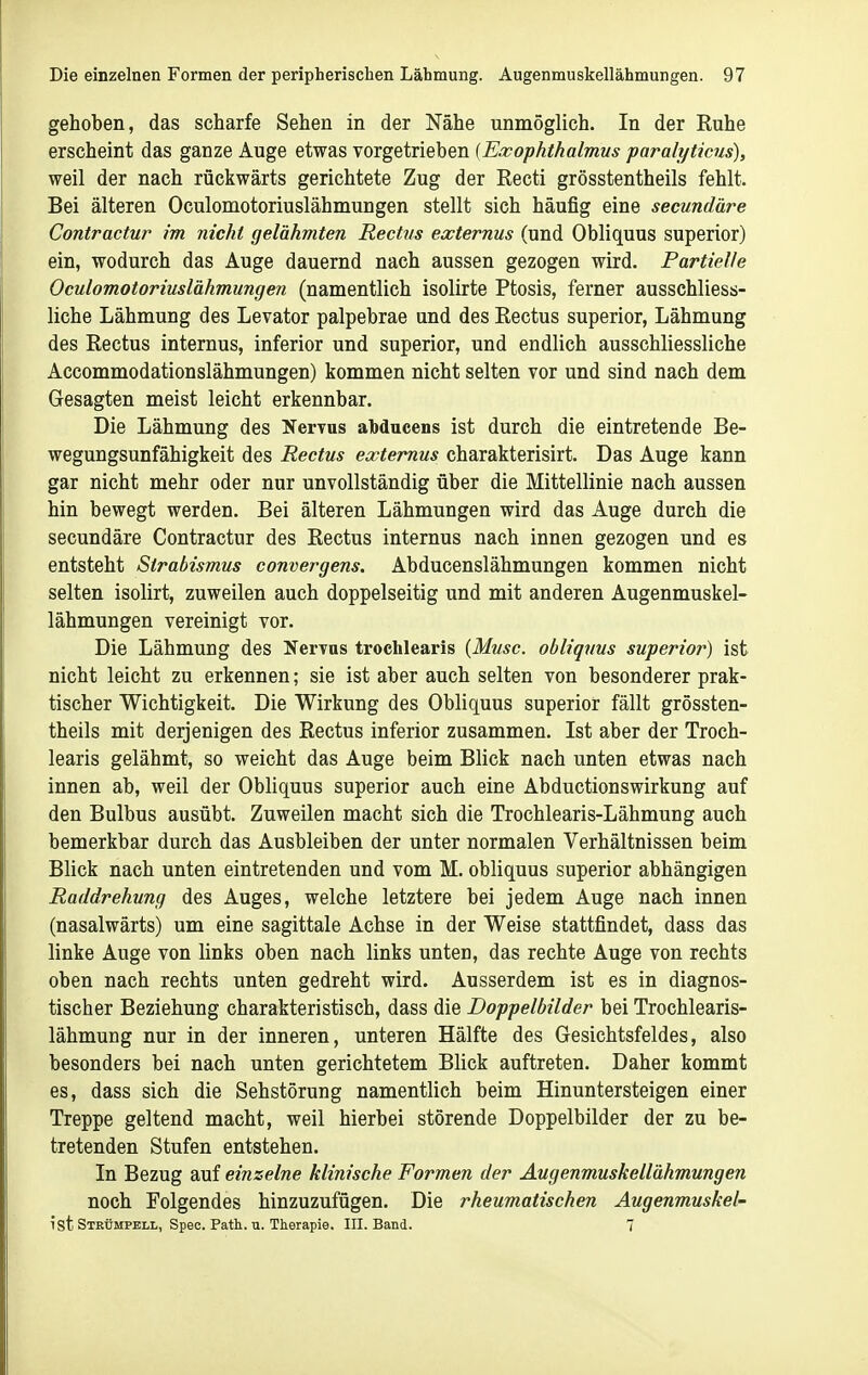 gehoben, das scharfe Sehen in der Nähe unmöglich. In der Ruhe erscheint das ganze Auge etwas vorgetrieben {Ewophthalmm paralyticus), weil der nach rückwärts gerichtete Zug der Recti grösstentheils fehlt. Bei älteren Oculomotoriuslähmungen stellt sich häufig eine secundäre Contractu?' im nicht gelähmten Rectns externus (und Obliquus superior) ein, wodurch das Auge dauernd nach aussen gezogen wird. Partielle Oculomotoriuslähmungen (namentlich isolirte Ptosis, ferner ausschliess- liche Lähmung des Levator palpebrae und des Rectus superior, Lähmung des Rectus internus, inferior und superior, und endlich ausschliessliche Accommodationslähmungen) kommen nicht selten vor und sind nach dem Gesagten meist leicht erkennbar. Die Lähmung des Nervus abdaceus ist durch die eintretende Be- wegungsunfähigkeit des Rectus externus charakterisirt. Das Auge kann gar nicht mehr oder nur unvollständig über die Mittellinie nach aussen hin bewegt werden. Bei älteren Lähmungen wird das Auge durch die secundäre Contractur des Rectus internus nach innen gezogen und es entsteht Strabismus convergens. Abducenslähmungen kommen nicht selten isolirt, zuweilen auch doppelseitig und mit anderen Augenmuskel- lähmungen vereinigt vor. Die Lähmung des Nervas trochlearis [Muse, obliqvus superior) ist nicht leicht zu erkennen; sie ist aber auch selten von besonderer prak- tischer Wichtigkeit. Die Wirkung des Obliquus superior fällt grössten- theils mit derjenigen des Rectus inferior zusammen. Ist aber der Troch- learis gelähmt, so weicht das Auge beim Blick nach unten etwas nach innen ab, weil der Obliquus superior auch eine Abductionswirkung auf den Bulbus ausübt. Zuweilen macht sich die Trochlearis-Lähmung auch bemerkbar durch das Ausbleiben der unter normalen Verhältnissen beim Blick nach unten eintretenden und vom M. obliquus superior abhängigen Raddrehung des Auges, welche letztere bei jedem Auge nach innen (nasalwärts) um eine sagittale Achse in der Weise stattfindet, dass das linke Auge von links oben nach links unten, das rechte Auge von rechts oben nach rechts unten gedreht wird. Ausserdem ist es in diagnos- tischer Beziehung charakteristisch, dass die Doppelbilder bei Trochlearis- lähmung nur in der inneren, unteren Hälfte des Gesichtsfeldes, also besonders bei nach unten gerichtetem Blick auftreten. Daher kommt es, dass sich die Sehstörung namentlich beim Hinuntersteigen einer Treppe geltend macht, weil hierbei störende Doppelbilder der zu be- tretenden Stufen entstehen. In Bezug auf einzelne klinische Formen der Augenmuskellähmungen noch Folgendes hinzuzufügen. Die rheumatischen Augenmuskel- ist Strümpell, Spec. Path. u. Therapie. III. Band. 7