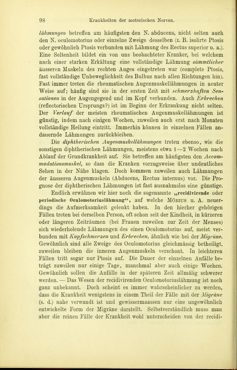 lähmungen betreffen am häufigsten den N. abducens, nicht selten auch den N. oculomotorius oder einzelne Zweige desselben (z. B. isolirte Ptosis oder gewöhnlich Ptosis verbunden mit Lähmung des Kectus superior u. a.). Eine Seltenheit bildet ein von uns beobachteter Kranker, bei welchem nach einer starken Erkältung eine vollständige Lähmung sämmtlicher äusseren Muskeln des rechten Auges eingetreten war (complete Ptosis, fast vollständige Unbeweglichkeit des Bulbus nach allen Richtungen hin). Fast immer treten die rheumatischen Augenmuskellähmungen in acuter Weise auf; häufig sind sie in der ersten Zeit mit schmerzhaften Sen- sationen in der Augengegend und im Kopf verbunden. Auch Erbrechen (reflectorischen Ursprungs?) ist im Beginn der Erkrankung nicht selten. Der Verlauf der meisten rheumatischen Augenmuskellähmungen ist günstig, indem nach einigen Wochen, zuweilen auch erst nach Monaten vollständige Heilung eintritt. Immerhin können in einzelnen Fällen an- dauernde Lähmungen zurückbleiben. Die diphtherischen Augenmuskellähmungen treten ebenso, wie die sonstigen diphtherischen Lähmungen, meistens etwa 1—2 Wochen nach Ablauf der Grundkrankheit auf. Sie betreffen am häufigsten den Accom- modationsmuskel, so dass die Kranken vorzugsweise über undeutliches Sehen in der Nähe klagen. Doch kommen zuweilen auch Lähmungen der äusseren Augenmuskeln (Abducens, Rectus internus) vor. Die Pro- gnose der diphtherischen Lähmungen ist fast ausnahmslos eine günstige. Endlich erwähnen wir hier noch die sogenannte „recidivirende oder periodische Oculomotoriuslähmung, auf welche MÖBIUS u. A. neuer- dings die Aufmerksamkeit gelenkt haben. In den hierher gehörigen Fällen treten bei derselben Person, oft schon seit der Kindheit, in kürzeren oder längeren Zeiträumen (bei Frauen zuweilen zur Zeit der Menses) sich wiederholende Lähmungen des einen Oculomotorius auf, meist ver- bunden mit Kopfschmerzen und Erbrechen, ähnlich wie bei der Migräne. Gewöhnlich sind alle Zweige des Oculomotorius gleichmässig betheiligt, zuweilen bleiben die inneren Augenmuskeln verschont. In leichteren Fällen tritt sogar nur Ptosis auf. Die Dauer der einzelnen Anfälle be- trägt zuweilen nur einige Tage, manchmal aber auch einige Wochen. Gewöhnlich sollen die Anfälle in der späteren Zeit allmälig schwerer werden. — Das Wesen der recidivirenden Oculomotoriuslähmung ist noch ganz unbekannt. Doch scheint es immer wahrscheinlicher zu werden, dass die Krankheit wenigstens in einem Theil der Fälle mit der Migräne (s. d.) nahe verwandt ist und gewissermaassen nur eine ungewöhnlich entwickelte Form der Migräne darstellt. Selbstverständlich muss man aber die reinen Fälle der Krankheit wohl unterscheiden von der recidi-