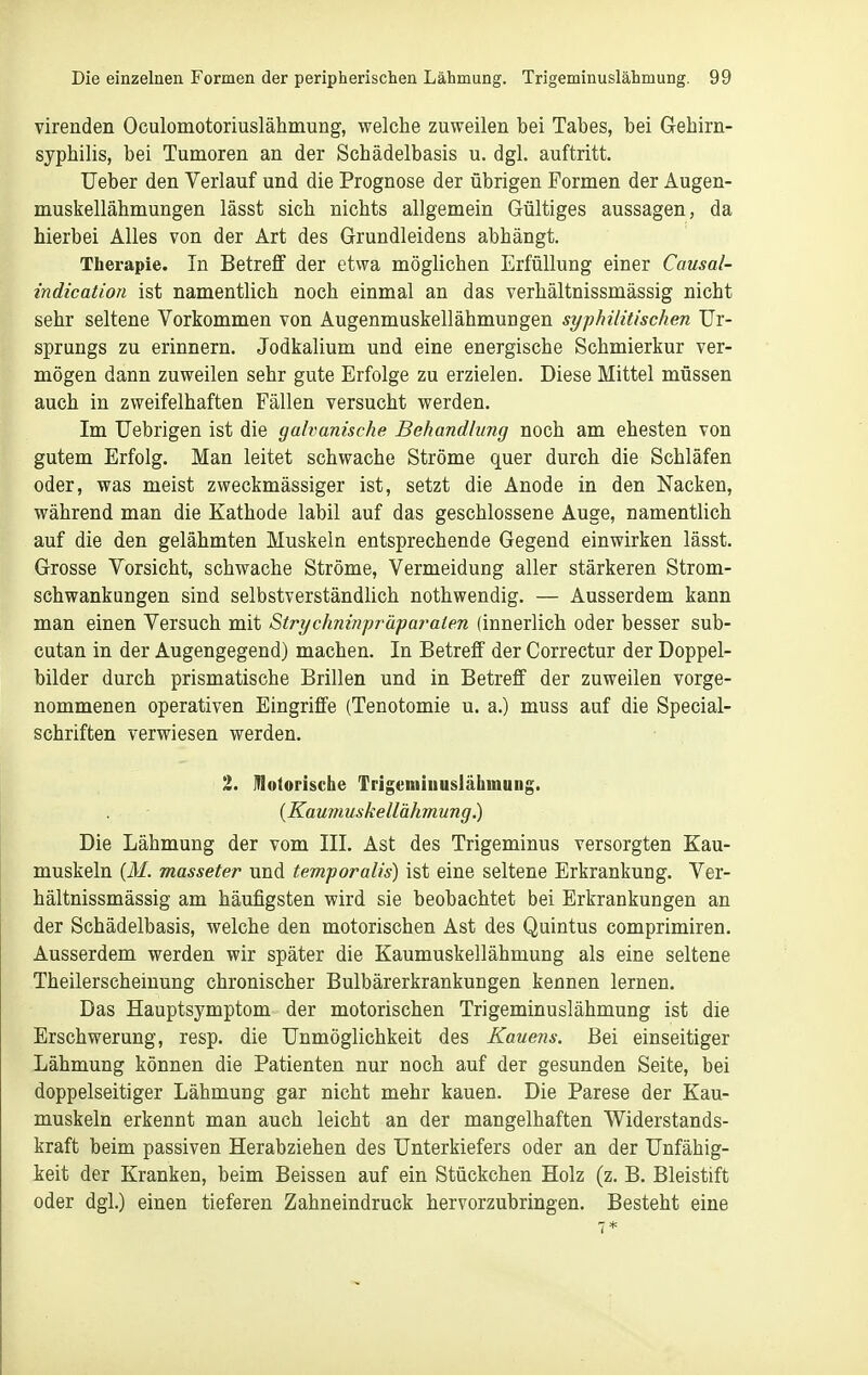 virenden Oculomotoriuslähmung, welche zuweilen hei Tahes, hei Gehirn- syphilis, bei Tumoren an der Schädelbasis u. dgl. auftritt. Ueber den Verlauf und die Prognose der übrigen Formen der Augen- muskellähmungen lässt sich nichts allgemein Gültiges aussagen, da hierbei Alles von der Art des Grundleidens abhängt. Therapie. In Betreff der etwa möglichen Erfüllung einer Causal- indicatioü ist namentlich noch einmal an das verhältnissmässig nicht sehr seltene Vorkommen von Augenmuskellähmungen syphilitischen Ur- sprungs zu erinnern. Jodkalium und eine energische Schmierkur ver- mögen dann zuweilen sehr gute Erfolge zu erzielen. Diese Mittel müssen auch in zweifelhaften Fällen versucht werden. Im Uebrigen ist die galvanische Behandlung noch am ehesten von gutem Erfolg. Man leitet schwache Ströme quer durch die Schläfen oder, was meist zweckmässiger ist, setzt die Anode in den Nacken, während man die Kathode labil auf das geschlossene Auge, namentlich auf die den gelähmten Muskeln entsprechende Gegend einwirken lässt. Grosse Vorsicht, schwache Ströme, Vermeidung aller stärkeren Strom- schwankungen sind selbstverständüch nothwendig. — Ausserdem kann man einen Versuch mit Strychninfräparalen (innerlich oder besser sub- cutan in der Augengegend) machen. In Betreff der Correctur der Doppel- bilder durch prismatische Brillen und in Betreff der zuweilen vorge- nommenen operativen Eingriffe (Tenotomie u. a.) muss auf die Special- schriften verwiesen werden. 2. motorische Trigeminuslähmung. {Kaumuskellähmung.) Die Lähmung der vom III. Ast des Trigeminus versorgten Kau- muskeln (ilf. masseter und temporalis) ist eine seltene Erkrankung. Ver- hältnissmässig am häufigsten wird sie beobachtet bei Erkrankungen an der Schädelbasis, welche den motorischen Ast des Quintus comprimiren. Ausserdem werden wir später die Kaumuskellähmung als eine seltene Theilerscheiuung chronischer Bulbärerkrankungen kennen lernen. Das Hauptsymptom der motorischen Trigeminuslähmung ist die Erschwerung, resp. die Unmöglichkeit des Kauens. Bei einseitiger Lähmung können die Patienten nur noch auf der gesunden Seite, bei doppelseitiger Lähmung gar nicht mehr kauen. Die Parese der Kau- muskeln erkennt man auch leicht an der mangelhaften Widerstands- kraft beim passiven Herabziehen des Unterkiefers oder an der Unfähig- keit der Kranken, beim Beissen auf ein Stückchen Holz (z. B. Bleistift oder dgl.) einen tieferen Zahneindruck hervorzubringen. Besteht eine 7*