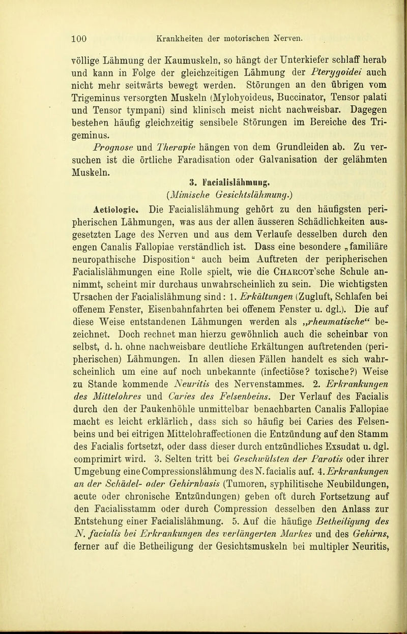 völlige Lähmung der Kaumuskeln, so hängt der Unterkiefer schlaff herab und kann in Folge der gleichzeitigen Lähmung der Pterygoidei auch nicht mehr seitwärts bewegt werden. Störungen an den übrigen vom Trigeminus versorgten Muskeln (Mylohyoideus, Buccinator, Tensor palati und Tensor tympani) sind klinisch meist nicht nachweisbar. Dagegen bestehen häufig gleichzeitig sensibele Störungen im Bereiche des Tri- geminus. Prognose und Therapie hängen von dem Grundleiden ab. Zu ver- suchen ist die örtliche Faradisation oder Galvanisation der gelähmten Muskeln. 3. b'acialislähniuiig. {Mimische Gesichtslähmung.) Aetiologie. Die Facialislähmung gehört zu den häufigsten peri- pherischen Lähmungen, was aus der allen äusseren Schädlichkeiten aus- gesetzten Lage des Nerven und aus dem Verlaufe desselben durch den engen Canalis Fallopiae verständlich ist. Dass eine besondere „ familiäre neuropathische Disposition auch beim Auftreten der peripherischen Facialislähmungen eine Rolle spielt, wie die CHARCOT'sche Schule an- nimmt, scheint mir durchaus unwahrscheinlich zu sein. Die wichtigsten Ursachen der Facialislähmung sind: 1. Erkältungen (Zugluft, Schlafen bei offenem Fenster, Eisenbahnfahrten bei offenem Fenster u. dgl.). Die auf diese Weise entstandenen Lähmungen werden als „rheumatische be- zeichnet. Doch rechnet man hierzu gewöhnlich auch die scheinbar von selbst, d. h. ohne nachweisbare deutliche Erkältungen auftretenden (peri- pherischen) Lähmungen. In allen diesen Fällen handelt es sich wahr- scheinlich um eine auf noch unbekannte (infectiöse? toxische?) Weise zu Stande kommende Neuritis des Nervenstammes. 2. Erkrankungen des Mittelohres und Caries des Felsenbeins. Der Verlauf des Facialis durch den der Paukenhöhle unmittelbar benachbarten Canalis Fallopiae macht es leicht erklärlich, dass sich so häufig bei Caries des Felsen- beins und bei eitrigen Mittelohraffectionen die Entzündung auf den Stamm des Facialis fortsetzt, oder dass dieser durch entzündliches Exsudat u. dgl. comprimirt wird. 3. Selten tritt bei Geschwülsten der Parotis oder ihrer Umgebung eine Compressionslähmung des N. facialis auf. 4. Erkrankungen an der Schädel- oder Gehirnbasis (Tumoren, syphilitische Neubildungen, acute oder chronische Entzündungen) geben oft durch Fortsetzung auf den Facialisstamm oder durch Compression desselben den Anlass zur Entstehung einer Facialislähmung. 5. Auf die häufige Betheiligung des N. facialis bei Erkrankungen des verlängerten Markes und des Gehirns, ferner auf die Betheiligung der Gesichtsmuskeln bei multipler Neuritis,