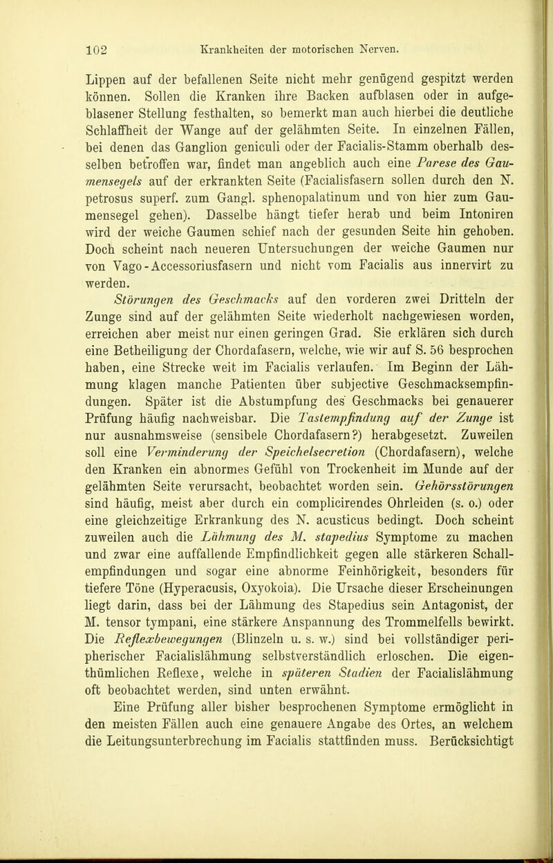 Lippen auf der befallenen Seite nicht mehr genügend gespitzt werden können. Sollen die Kranken ihre Backen aufblasen oder in aufge- blasener Stellung festhalten, so bemerkt man auch hierbei die deutliche Schlaffheit der Wange auf der gelähmten Seite. In einzelnen Fällen, bei denen das Ganglion geniculi oder der Facialis-Stamm oberhalb des- selben betroffen war, findet man angeblich auch eine Parese des Gau- mensegels auf der erkrankten Seite (Facialisfasern sollen durch den K petrosus superf. zum Gangl. sphenopalatinum und von hier zum Gau- mensegel gehen). Dasselbe hängt tiefer herab und beim Intoniren wird der weiche Gaumen schief nach der gesunden Seite hin gehoben. Doch scheint nach neueren Untersuchungen der weiche Gaumen nur von Vago-Accessoriusfasern und nicht vom Facialis aus innervirt zu werden. Störungen des Geschmacks auf den vorderen zwei Dritteln der Zunge sind auf der gelähmten Seite wiederholt nachgewiesen worden, erreichen aber meist nur einen geringen Grad. Sie erklären sich durch eine Betheiligung der Chordafasern, welche, wie wir auf S. 56 besprochen haben, eine Strecke weit im Facialis verlaufen. Im Beginn der Läh- mung klagen manche Patienten über subjective Geschmacksempfin- dungen. Später ist die Abstumpfung des Geschmacks bei genauerer Prüfung häufig nachweisbar. Die Tastempfindung auf der Zunge ist nur ausnahmsweise (sensibele Chordafasern?) herabgesetzt. Zuweilen soll eine Verminderung der Speichelsecretion (Chordafasern), welche den Kranken ein abnormes Gefühl von Trockenheit im Munde auf der gelähmten Seite verursacht, beobachtet worden sein. Gehörsstörungen sind häufig, meist aber durch ein complicirendes Ohrleiden (s. o.) oder eine gleichzeitige Erkrankung des N. acusticus bedingt. Doch scheint zuweilen auch die Lähmung des M. stapedius Symptome zu machen und zwar eine auffallende Empfindlichkeit gegen alle stärkeren Schall- empfindungen und sogar eine abnorme Feinhörigkeit, besonders für tiefere Töne (Hyperacusis, Oxyokoia). Die Ursache dieser Erscheinungen liegt darin, dass bei der Lähmung des Stapedius sein Antagonist, der M. tensor tympani, eine stärkere Anspannung des Trommelfells bewirkt. Die Reflexbewegungen (Blinzeln u. s. w.) sind bei vollständiger peri- pherischer Facialislähmung selbstverständlich erloschen. Die eigen- thümlichen Keflexe, welche in späteren Stadien der Facialislähmung oft beobachtet werden, sind unten erwähnt. Eine Prüfung aller bisher besprochenen Symptome ermöglicht in den meisten Fällen auch eine genauere Angabe des Ortes, an welchem die Leitungsunterbrechung im Faciahs stattfinden muss. Berücksichtigt