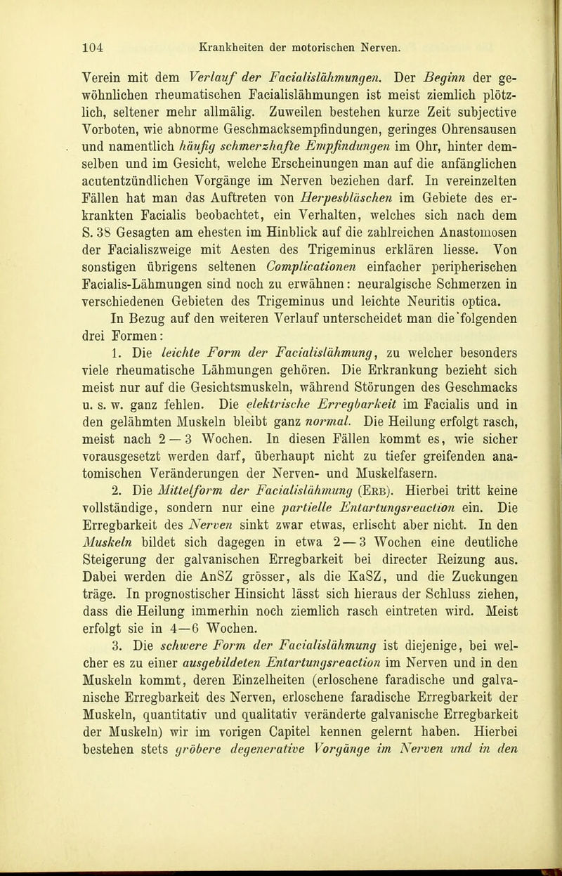 Verein mit dem Verlauf der Facialislähmungen. Der Beginn der ge- wöhnlichen rheumatischen Facialislähmungen ist meist ziemlich plötz- lich, seltener mehr allmälig. Zuweilen bestehen kurze Zeit subjective Vorboten, wie abnorme Geschmacksempfindungen, geringes Ohrensausen und namentlich häufig schmerzhafte Empfinduiigeii im Ohr, hinter dem- selben und im Gesicht, welche Erscheinungen man auf die anfänglichen acutentzündlichen Vorgänge im Nerven beziehen darf. In vereinzelten Fällen hat man das Auftreten von Herpesbläscheii im Gebiete des er- krankten Facialis beobachtet, ein Verhalten, welches sich nach dem S. 38 Gesagten am ehesten im Hinblick auf die zahlreichen Anastomosen der Facialiszweige mit Aesten des Trigeminus erklären Hesse. Von sonstigen übrigens seltenen Compiicationen einfacher peripherischen Facialis-Lähmungen sind noch zu erwähnen: neuralgische Schmerzen in verschiedenen Gebieten des Trigeminus und leichte Neuritis optica. In Bezug auf den weiteren Verlauf unterscheidet man die folgenden drei Formen: 1. Die leichte Form der FacialisIähmung, zu welcher besonders viele rheumatische Lähmungen gehören. Die Erkrankung bezieht sich meist nur auf die Gesichtsmuskeln, während Störungen des Geschmacks u. s. w. ganz fehlen. Die elektrische Erregbarkeit im Facialis und in den gelähmten Muskeln bleibt ganz normal. Die Heilung erfolgt rasch, meist nach 2 — 3 Wochen. In diesen Fällen kommt es, wie sicher vorausgesetzt werden darf, überhaupt nicht zu tiefer greifenden ana- tomischen Veränderungen der Nerven- und Muskelfasern. 2. Die Mittelform der Facialislähmung (Erb). Hierbei tritt keine vollständige, sondern nur eine partielle Entartungsreaction ein. Die Erregbarkeit des Nerven sinkt zwar etwas, erlischt aber nicht. In den Muskeln bildet sich dagegen in etwa 2 — 3 Wochen eine deutliche Steigerung der galvanischen Erregbarkeit bei directer Reizung aus. Dabei werden die AnSZ grösser, als die KaSZ, und die Zuckungen träge. In prognostischer Hinsicht lässt sich hieraus der Schluss ziehen, dass die Heilung immerhin noch ziemlich rasch eintreten wird. Meist erfolgt sie in 4—6 Wochen. 3. Die schwere Form der Facialislähmung ist diejenige, bei wel- cher es zu einer ausgebildete?i Entartungsreaction im Nerven und in den Muskeln kommt, deren Einzelheiten (erloschene faradische und galva- nische Erregbarkeit des Nerven, erloschene faradische Erregbarkeit der Muskeln, quantitativ und qualitativ veränderte galvanische Erregbarkeit der Muskeln) wir im vorigen Capitel kennen gelernt haben. Hierbei bestehen stets gröbere degenerative Vorgänge im Nei'ven und in den