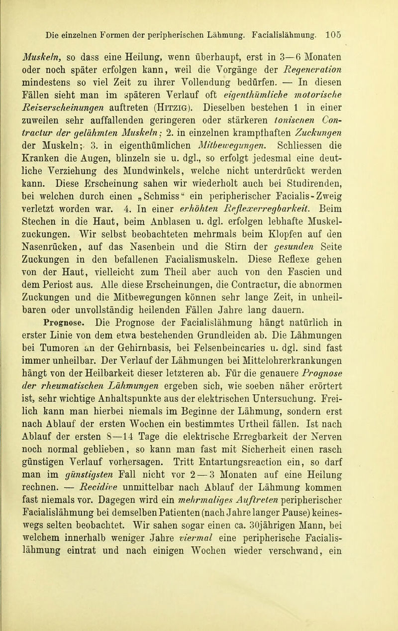 Muskeln, so dass eine Heilung, wenn überhaupt, erst in 3—6 Monaten oder noch später erfolgen kann, weil die Vorgänge der Regeneration mindestens so viel Zeit zu ihrer Vollendung bedürfen. — In diesen Fällen siebt man im späteren Verlauf oft eigenthümliche motorische Reizerscheinungen auftreten (Hitzig). Dieselben bestehen 1 in einer zuweilen sehr auffallenden geringeren oder stärkeren ioniscnen Con- traclur der gelähmten Muskeln; 2. in einzelnen krampfhaften Zuckungen der Muskeln;. 3. in eigenthümlichen Mitbeivegungen. Schliessen die Kranken die Augen, blinzeln sie u. dgl., so erfolgt jedesmal eine deut- liche Verziehung des Mundwinkels, welche nicht unterdrückt werden kann. Diese Erscheinung sahen wir wiederholt auch bei Studirenden, bei welchen durch einen „Schmiss ein peripherischer Facialis-Zweig verletzt worden war. 4. In einer erhöhten Reflexerregbarkeit. Beim Stechen in die Haut, beim Anblasen u. dgl. erfolgen lebhafte Muskel- zuckungen. Wir selbst beobachteten mehrmals beim Klopfen auf den Nasenrücken, auf das Nasenbein und die Stirn der gesunden Seite Zuckungen in den befallenen Facialismuskeln. Diese Reflexe gehen von der Haut, vielleicht zum Theil aber auch von den Fascien und dem Periost aus. Alle diese Erscheinungen, die Contractur, die abnormen Zuckungen und die Mitbewegungen können sehr lange Zeit, in unheil- baren oder unvollständig heilenden Fällen Jahre lang dauern. Prognose. Die Prognose der Facialislähmung hängt natürlich in erster Linie von dem etwa bestehenden Grundleiden ab. Die Lähmungen bei Tumoren an der Gehirnbasis, bei Felsenbeincaries u. dgl, sind fast immer unheilbar. Der Verlauf der Lähmungen bei Mittelohrerkrankungen hängt von der Heilbarkeit dieser letzteren ab. Für die genauere Prognose der rheumatischen Lähmungen ergeben sich, wie soeben näher erörtert ist, sehr wichtige Anhaltspunkte aus der elektrischen Untersuchung. Frei- lich kann man hierbei niemals im Beginne der Lähmung, sondern erst nach Ablauf der ersten Wochen ein bestimmtes Urtheil fällen. Ist nach Ablauf der ersten 8—14 Tage die elektrische Erregbarkeit der Nerven noch normal geblieben, so kann man fast mit Sicherheit einen rasch günstigen Verlauf vorhersagen. Tritt Entartungsreaction ein, so darf man im günstigsten Fall nicht vor 2 — 3 Monaten auf eine Heilung rechnen. — Recidive unmittelbar nach Ablauf der Lähmung kommen fast niemals vor. Dagegen wird ein mehrmaliges Auftreten peripherischer Facialislähmung bei demselben Patienten (nach Jahre langer Pause) keines- wegs selten beobachtet. Wir sahen sogar einen ca. 30jährigen Mann, bei welchem innerhalb weniger Jahre viermal eine peripherische Facialis- lähmung eintrat und nach einigen Wochen wieder verschwand, ein