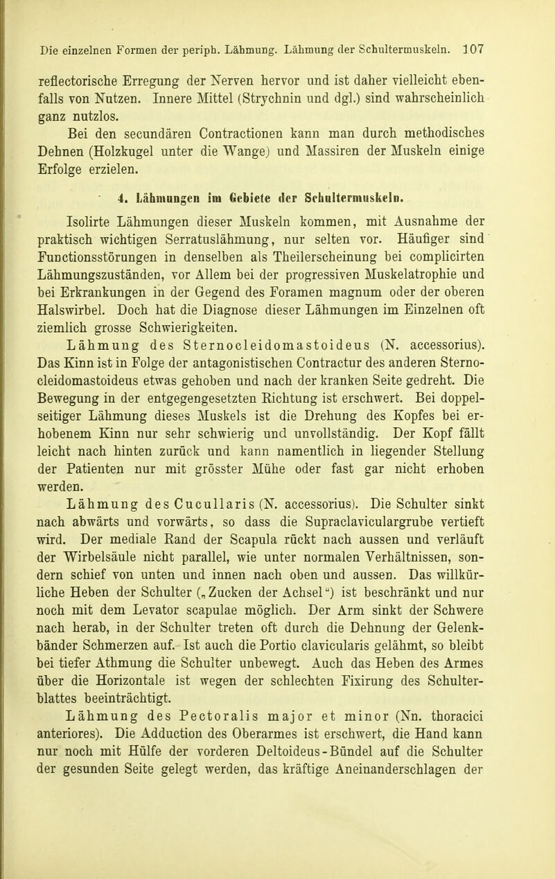 reflectorische Erregung der Nerven hervor und ist daher vielleicht eben- falls von Nutzen. Innere Mittel (Strychnin und dgl.) sind wahrscheinlich ganz nutzlos. Bei den secundären Contractionen kann man durch methodisches Dehnen (Holzkugel unter die Wange) und Massiren der Muskeln einige Erfolge erzielen. 4. Lähmungen im Gebiete iler Schultermiiskeln. Isolirte Lähmungen dieser Muskeln kommen, mit Ausnahme der praktisch wichtigen Serratuslähmung, nur selten vor. Häufiger sind' Functionsstörungen in denselben als Theilerscheinung bei complicirten Lähmungszuständen, vor Allem bei der progressiven Muskelatrophie und bei Erkrankungen in der Gegend des Foramen magnum oder der oberen Halswirbel. Doch hat die Diagnose dieser Lähmungen im Einzelnen oft ziemlich grosse Schwierigkeiten. Lähmung des Sternocleidomastoideus (N. accessorius). Das Kinn ist in Folge der antagonistischen Contractur des anderen Sterno- cleidomastoideus etwas gehoben und nach der kranken Seite gedreht. Die Bewegung in der entgegengesetzten Richtung ist erschwert. Bei doppel- seitiger Lähmung dieses Muskels ist die Drehung des Kopfes bei er- hobenem Kinn nur sehr schwierig und unvollständig. Der Kopf fällt leicht nach hinten zurück und kann namentlich in liegender Stellung der Patienten nur mit grösster Mühe oder fast gar nicht erhoben werden. Lähmung desCucullaris(N. accessorius). Die Schulter sinkt nach abwärts und vorwärts, so dass die Supraclaviculargrube vertieft wird. Der mediale Rand der Scapula rückt nach aussen und verläuft der Wirbelsäule nicht parallel, wie unter normalen Verhältnissen, son- dern schief von unten und innen nach oben und aussen. Das willkür- liche Heben der Schulter („ Zucken der Achsel) ist beschränkt und nur noch mit dem Levator scapulae möglich. Der Arm sinkt der Schwere nach herab, in der Schulter treten oft durch die Dehnung der Gelenk- bänder Schmerzen auf. Ist auch die Portio clavicularis gelähmt, so bleibt bei tiefer Athmung die Schulter unbewegt. Auch das Heben des Armes über die Horizontale ist wegen der schlechten Fixirung des Schulter- blattes beeinträchtigt. Lähmung des Pectoralis major et minor (Nn. thoracici anteriores). Die Adduction des Oberarmes ist erschwert, die Hand kann nur noch mit Hülfe der vorderen Deltoideus-Bündel auf die Schulter der gesunden Seite gelegt werden, das kräftige Aneinanderschlagen der