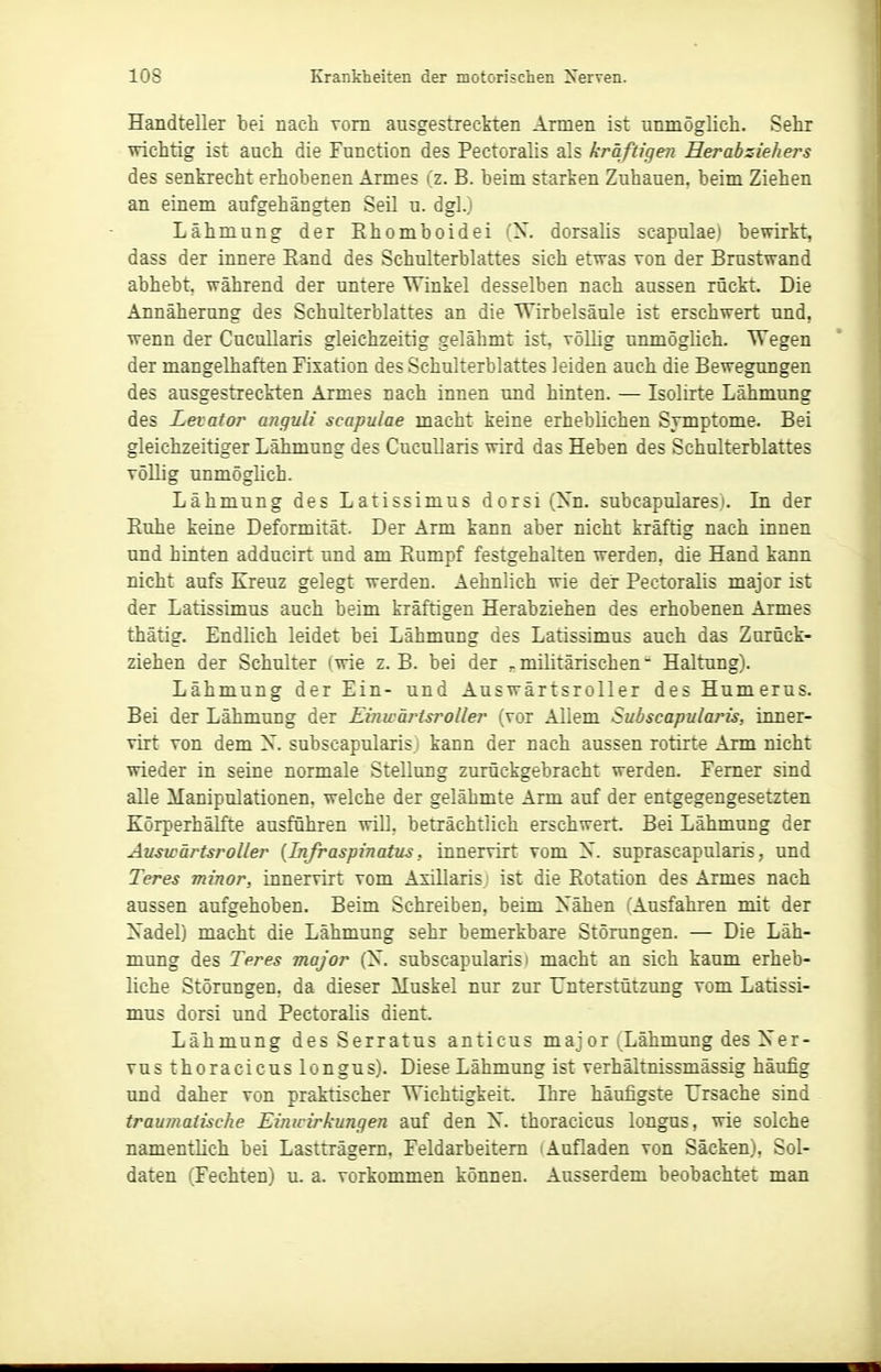 Handteller bei nach vom ausgestreckten Armen ist unmöglich. Sehr wichtig ist auch die Function des Pectoralis als kräftigen Her ab zieh er s des senkrecht erhobenen Armes (z. B. beim starken Zuhauen, beim Ziehen an einem aufgehängten Seil u. dgl.) Lähmung der Ehomboidei (X. dorsalis scapulae) bewirkt, dass der innere Eand des Schulterblattes sich etwas von der Brustwand abhebt, während der untere Winkel desselben nach aussen rückt. Die Annäherung des Schulterblattes an die Wirbelsäule ist erschwert und, wenn der Cucullaris gleichzeitig gelähmt ist, völlig unmöglich. Wegen der mangelhaften Fixation des Schulterblattes leiden auch die Bewegungen des ausgestreckten Armes nach innen und hinten. — Isolirte Lähmung des Levator anquli scapulae macht keine erheblichen Symptome. Bei gleichzeitiger Lähmung des Cucullaris wird das Heben des Schulterblattes völlig unmöglich. Lähmung des Latissimus dorsi (Xn. subcapulares). In der Euhe keine Deformität. Der Arm kann aber nicht kräftig nach innen und hinten adducirt und am Rumpf festgehalten werden, die Hand kann nicht aufs Kreuz gelegt werden. Aehnlich wie der Pectoralis major ist der Latissimus auch beim kräftigen Herabziehen des erhobenen Armes thätig. Endlich leidet bei Lähmung des Latissimus auch das Zurück- ziehen der Schulter (wie z.B. bei der .militärischen- Haltung). Lähmung der Ein- und Auswärtsroller des Humerus. Bei der Lähmung der Einwärtsroller (vor Allem Subscapularis, inner- virt von dem X. subscapularis.) kann der nach aussen rotirte Arm nicht wieder in seine normale Stellung zurückgebracht werden. Femer sind alle Manipulationen, welche der gelähmte Arm auf der entgegengesetzten Körperhälfte ausführen will, beträchtlich erschwert. Bei Lähmung der Auswärtsroller {Infraspinatus, innervirt vom X. suprascapularis, und Teres minor, innervirt vom Axillaris; ist die Rotation des Armes nach aussen aufgehoben. Beim Schreiben, beim Xähen (Ausfahren mit der Xadel) macht die Lähmung sehr bemerkbare Störungen. — Die Läh- mung des Teres major (X. subscapularis i macht an sich kaum erheb- liche Störungen, da dieser iluskel nur zur Unterstützung vom Latissi- mus dorsi und Pectoralis dient. Lähmung des Serratus anticus major iLähmung des Xer- vus thoracicus longus). Diese Lähmung ist verhältnissmässig häufig und daher von praktischer Wichtigkeit. Ihre häufigste Ursache sind traumatische Einwirkungen auf den X. thoracicus longus, wie solche namentlich bei Lastträgern. Feldarbeiten! i Aufladen von Säcken), Sol- daten (Fechten) u. a. vorkommen können. Ausserdem beobachtet man