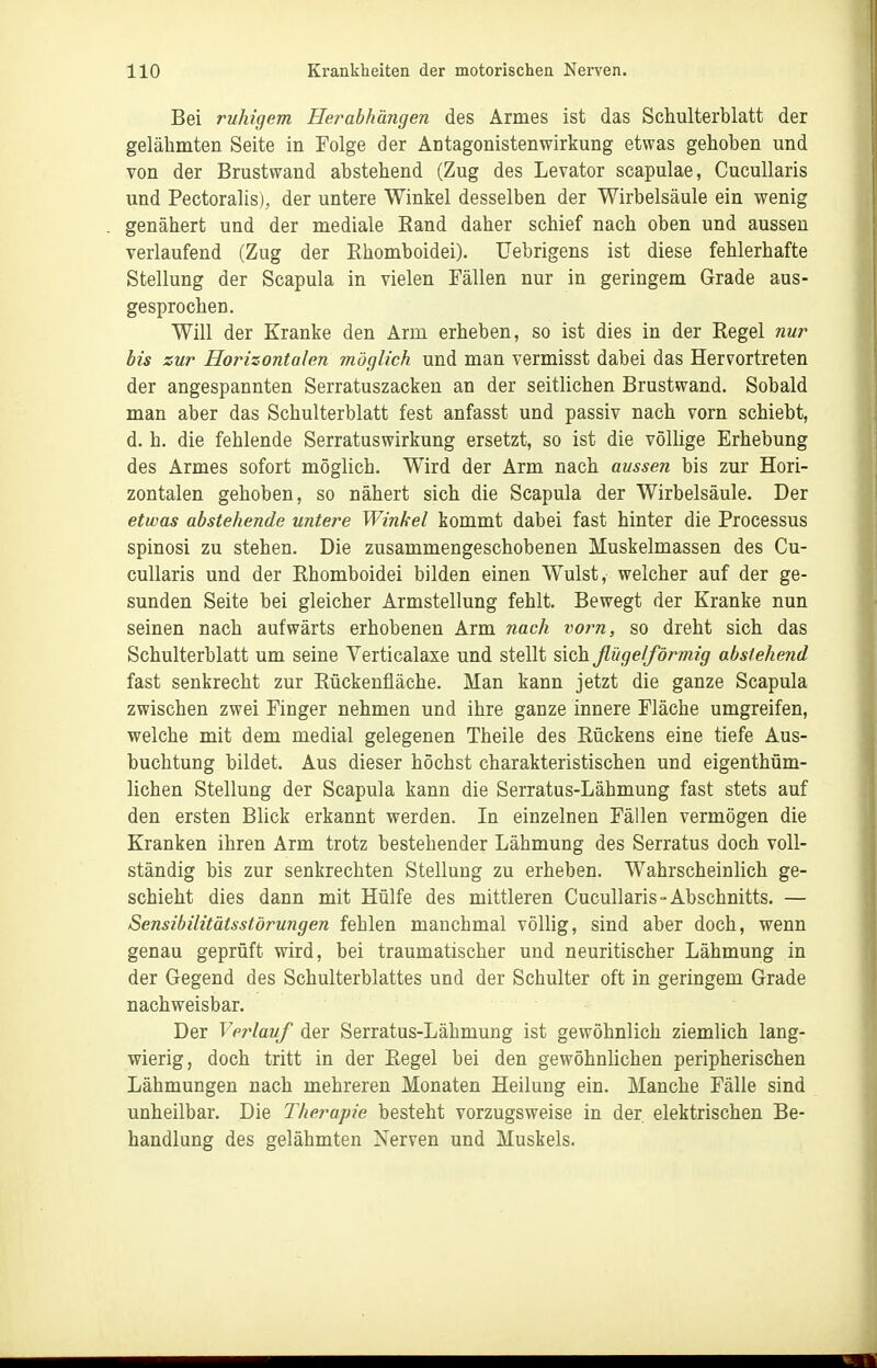 Bei ruhigem Herabhängen des Armes ist das Schulterblatt der gelähmten Seite in Folge der Antagonistenwirkung etwas gehoben und von der Brustwand abstehend (Zug des Levator scapulae, CucuUaris und Pectoralis), der untere Winkel desselben der Wirbelsäule ein wenig genähert und der mediale Rand daher schief nach oben und aussen verlaufend (Zug der Rhomboidei). Uebrigens ist diese fehlerhafte Stellung der Scapula in vielen Fällen nur in geringem Grade aus- gesprochen. Will der Kranke den Arm erheben, so ist dies in der Regel nur bis zur Horizontalen möglich und man vermisst dabei das Hervortreten der angespannten Serratuszacken an der seitlichen Brustwand. Sobald man aber das Schulterblatt fest anfasst und passiv nach vorn schiebt, d. h. die fehlende Serratuswirkung ersetzt, so ist die völlige Erhebung des Armes sofort möglich. Wird der Arm nach aussen bis zur Hori- zontalen gehoben, so nähert sich die Scapula der Wirbelsäule. Der etwas abstehende untere Winkel kommt dabei fast hinter die Processus spinosi zu stehen. Die zusammengeschobenen Muskelmassen des Cu- cuUaris und der Rhomboidei bilden einen Wulst, welcher auf der ge- sunden Seite bei gleicher Armstellung fehlt. Bewegt der Kranke nun seinen nach aufwärts erhobenen Arm nach vorn, so dreht sich das Schulterblatt um seine Verticalaxe und stellt sich flügelförmig abstehend fast senkrecht zur Rückeufläche. Man kann jetzt die ganze Scapula zwischen zwei Finger nehmen und ihre ganze innere Fläche umgreifen, welche mit dem medial gelegenen Theile des Rückens eine tiefe Aus- buchtung bildet. Aus dieser höchst charakteristischen und eigenthüm- lichen Stellung der Scapula kann die Serratus-Lähmung fast stets auf den ersten Blick erkannt werden. In einzelnen Fällen vermögen die Kranken ihren Arm trotz bestehender Lähmung des Serratus doch voll- ständig bis zur senkrechten Stellung zu erheben. Wahrscheinlich ge- schieht dies dann mit Hülfe des mittleren Cucullaris-Abschnitts. — Sensibilitätsstörungen fehlen manchmal völlig, sind aber doch, wenn genau geprüft wird, bei traumatischer und neuritischer Lähmung in der Gegend des Schulterblattes und der Schulter oft in geringem Grade nachweisbar. Der Verlauf der Serratus-Lähmung ist gewöhnlich ziemlich lang- wierig, doch tritt in der Regel bei den gewöhnlichen peripherischen Lähmungen nach mehreren Monaten Heilung ein. Manche Fälle sind unheilbar. Die Therapie besteht vorzugsweise in der elektrischen Be- handlung des gelähmten Nerven und Muskels.
