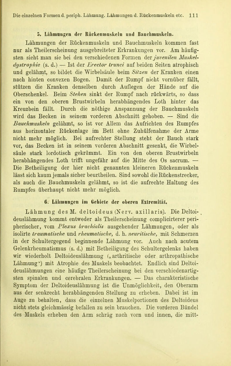 5. Lähniniif;eii der Rückenmuskeln und Bauchmuskeln. Lähmungen der Rückenmuskeln und Bauchmuskeln kommen fast nur als Theilerscheinung ausgebreiteter Erkrankungen vor. Am häufig- sten sieht man sie bei den verschiedenen Formen Aqy juvenilen Muskel- dystrophie (s. d.) — Ist der Erector trunci auf beiden Seiten atrophisch und gelähmt, so bildet die Wirbelsäule beim Sitzen der Kranken einen nach hinten convexen Bogen. Damit der Eumpf nicht vornüber fällt, stützen die Kranken denselben durch Auflegen der Hände auf die Oberschenkel. Beim Stehen sinkt der Kampf nach rückwärts, so dass ein von den oberen Brustwirbeln herabhängendes Loth hinter das Kreuzbein fällt. Durch die nöthige Anspannung der Bauchmuskeln wird das Becken in seinem vorderen Abschnitt gehoben. — Sind die Bauchmuskeln gelähmt, so ist vor Allem das Aufrichten des Rumpfes aus horizontaler Rückenlage im Bett ohne Zuhülfenahme der Arme nicht mehr möglich. Bei aufrechter Stellung steht der Bauch stark vor, das Becken ist in seinem vorderen Abschnitt gesenkt, die Wirbel- säule stark lordotisch gekrümmt. Ein von den oberen Brustwirbeln herabhängendes Loth trifft ungefähr auf die Mitte des Os sacrum. — Die Betheiligung der hier nicht genannten kleineren Rückenmuskeln lässt sich kaum jemals sicher beurtheilen. Sind sowohl die Rückenstrecker, als auch die Bauchmuskeln gelähmt, so ist die aufrechte Haltung des Rumpfes überhaupt nicht mehr möglich. 6. Lähmungen im Clebiete der oberen Extremität. Lähmung desM. deltoideus (Nerv, axillaris). Die Deltoi-. deuslähmung kommt entweder als Theilerscheinung complicirterer peri- pherischer, vom Plexus brachialis ausgehender Lähmungen, oder als isolirte traumatische und rheumatische, d. h. neuritische, mit Schmerzen in der Schultergegend beginnende Lähmung vor. Auch nach acutem Gelenkrheumatismus (s. d.) mit Betheiligung des Schultergelenks haben wir wiederholt Deltoideuslähmung arthritische oder arthropathische Lähmung) mit Atrophie des Muskels beobachtet. Endlich sind Deltoi- deuslähmungen eine häufige Theilerscheinung bei den verschiedenartig- sten spinalen und cerebralen Erkrankungen. — Das charakteristische Symptom der Deltoideuslähmung ist die Unmöglichkeit, den Oberarm aus der senkrecht herabhängenden Stellung zu erheben. Dabei ist im Auge zu behalten, dass die einzelnen Muskelportionen des Deltoideus nicht stets gleichmässig befallen zu sein brauchen. Die vorderen Bündel des Muskels erheben den Arm schräg nach vorn und innen, die mitt-
