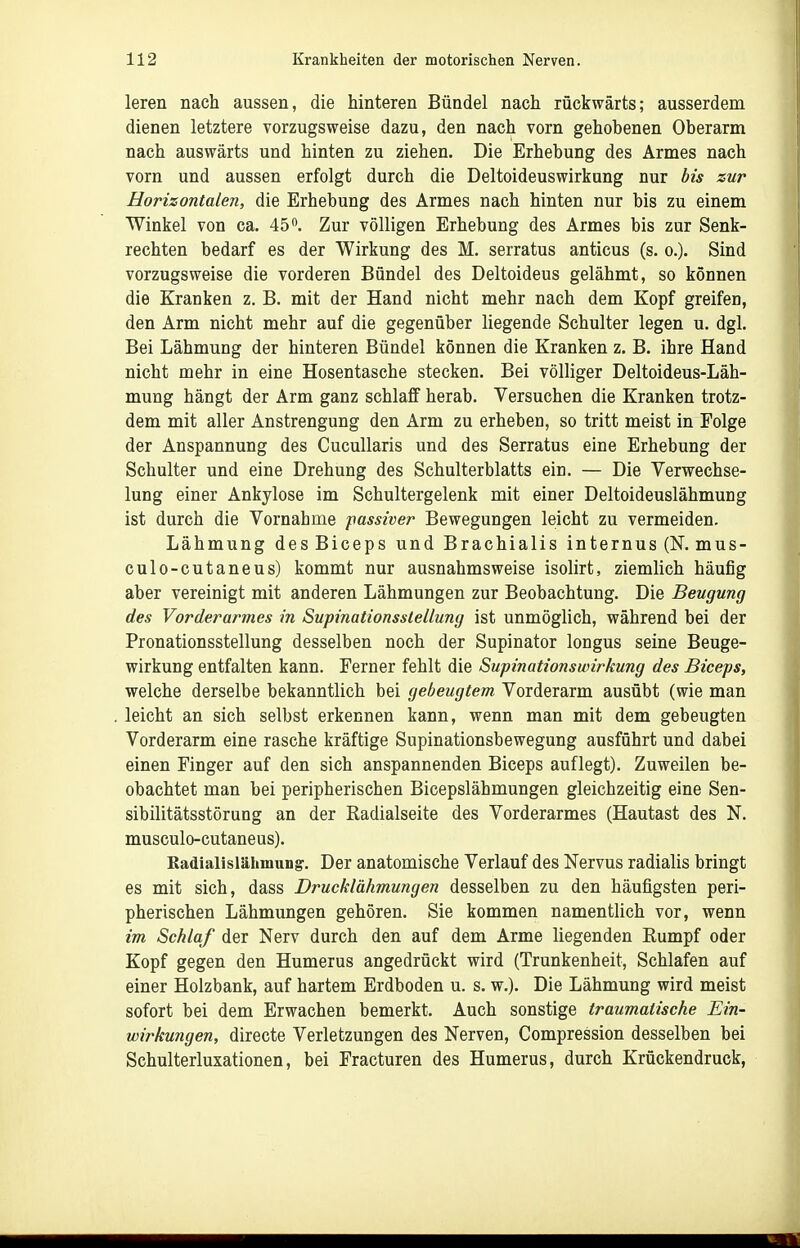 leren nach aussen, die hinteren Bündel nach rückwärts; ausserdem dienen letztere vorzugsweise dazu, den nach vorn gehobenen Oberarm nach auswärts und hinten zu ziehen. Die Erhebung des Armes nach vorn und aussen erfolgt durch die Deltoideuswirkung nur bis zur Horizontalen, die Erhebung des Armes nach hinten nur bis zu einem Winkel von ca. 45. Zur völligen Erhebung des Armes bis zur Senk- rechten bedarf es der Wirkung des M. serratus anticus (s. o.). Sind vorzugsweise die vorderen Bündel des Deltoideus gelähmt, so können die Kranken z. B. mit der Hand nicht mehr nach dem Kopf greifen, den Arm nicht mehr auf die gegenüber liegende Schulter legen u. dgl. Bei Lähmung der hinteren Bündel können die Kranken z. B. ihre Hand nicht mehr in eine Hosentasche stecken. Bei völliger Deltoideus-Läh- mung hängt der Arm ganz schlaff herab. Versuchen die Kranken trotz- dem mit aller Anstrengung den Arm zu erheben, so tritt meist in Folge der Anspannung des CucuUaris und des Serratus eine Erhebung der Schulter und eine Drehung des Schulterblatts ein. — Die Verwechse- lung einer Ankylose im Schultergelenk mit einer Deltoideuslähmung ist durch die Vornahme passiver Bewegungen leicht zu vermeiden. Lähmung desBiceps und Brachialis internus (N. mus- culo-cutaneus) kommt nur ausnahmsweise isolirt, ziemlich häufig aber vereinigt mit anderen Lähmungen zur Beobachtung. Die Beugung des Vorderarmes in Supinationsslellung ist unmöglich, während bei der Pronationsstellung desselben noch der Supinator longus seine Beuge- wirkung entfalten kann. Ferner fehlt die Supinationswirkung des Biceps, welche derselbe bekanntlich bei gebeugtem Vorderarm ausübt (wie man leicht an sich selbst erkennen kann, wenn man mit dem gebeugten Vorderarm eine rasche kräftige Supinationsbewegung ausführt und dabei einen Finger auf den sich anspannenden Biceps auflegt). Zuweilen be- obachtet man bei peripherischen Bicepslähmungen gleichzeitig eine Sen- sibilitätsstörung an der Radialseite des Vorderarmes (Hautast des N. musculo-cutaneus). Radialislähmung. Der anatomische Verlauf des Nervus radialis bringt es mit sich, dass Drucklähmungen desselben zu den häufigsten peri- pherischen Lähmungen gehören. Sie kommen namentlich vor, wenn im Schlaf der Nerv durch den auf dem Arme liegenden Eumpf oder Kopf gegen den Humerus angedrückt wird (Trunkenheit, Schlafen auf einer Holzbank, auf hartem Erdboden u. s. w.). Die Lähmung wird meist sofort bei dem Erwachen bemerkt. Auch sonstige traumatische Ein- wirkungen, directe Verletzungen des Nerven, Compression desselben bei Schulterluxationen, bei Fracturen des Humerus, durch Krückendruck,