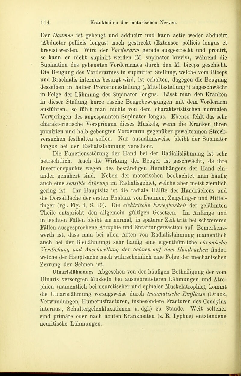 Der Daumen ist gebeugt und adducirt und kann activ weder abducirt (Abductor pollicis longus) noch gestreckt (Estensor pollicis longus et brevis) werden. Wird der Vorderarm gerade ausgestreckt und pronirt, so kann er nicht supinirt werden (M. supinator brevis), während die Supination des gebeugten Vorderarmes durch den M. biceps geschieht. Die Beugung des Vordprarmes in supinirter Stellung, welche vom Biceps und Brachialis internus besorgt wird, ist erhalten, dagegen die Beugung desselben in halber Pronationsstellung („ Mitellasteilung) abgeschwächt in Folge der Lähmung des Supinator longus. Lässt man den Kranken in dieser Stellung kurze rasche Beugebewegungen mit dem Vorderarm ausführen, so fühlt man nichts von dem charakteristischen normalen Vorspringen des angespannten Supinator longus. Ebenso fehlt das sehr charakteristische Vorspringen dieses Muskels, wenn die Kranken ihren pronirten und halb gebeugten Vorderarm gegenüber gewaltsamen Streck- versuchen festhalten sollen. Nur ausnahmsweise bleibt der Supinator longus bei der Eadialislähmung verschont. Die Functionsstörung der Hand bei der Eadialislähmung ist sehr beträchtlich. Auch die Wirkung der Beuger ist geschwächt, da ihre Insertionspunkte wegen des beständigen Herabhängens der Hand ein- ander genähert sind. Neben der motorischen beobachtet man häufig auch eine sensible Störuny im Eadialisgebiet, welche aber meist ziemlich gering ist. Ihr Hauptsitz ist die radiale Hälfte des Handrückens und die Dorsalüäche der ersten Phalanx von Daumen, Zeigefinger und Mittel- finger (vgl. Eig. 4, S. 19). Die elektrische Erregbarkeit der gelähmten Theile entspricht den allgemein gültigen Gesetzen. Im Anfange und in leichten Fällen bleibt sie normal, in späterer Zeit tritt bei schwereren Fällen ausgesprochene Atrophie und Entartungsreaction auf. Bemerkens- werth ist, dass man bei allen Arten von Eadialislähmung (namentlich auch bei der Bleilähmung) sehr häufig eine eigenthümliche chronische Verdickung und Anschwellung der Sehnen auf dem Handrücken findet, welche der Hauptsache nach wahrscheinlich eine Folge der mechanischen Zerrung der Sehnen ist. Uluarislähmung. Abgesehen von der häufigen Betheiligung der vom Ulnaris versorgten Muskeln bei ausgebreiteteren Lähmungen und Atro- phien (namentlich bei neurotischer und spinaler Muskelatrophie), kommt die Ulaarislähmung vorzugsweise durch traumatische Einflüsse (Druck, Verwundungen, Humerusfracturen, insbesondere Fracturen des Condjlus internus, Schultergelenkluxationen u. dgl.) zu Stande. Weit seltener sind primäre oder nach acuten Krankheiten (z. B. Typhus) entstandene neuritische Lähmungen.