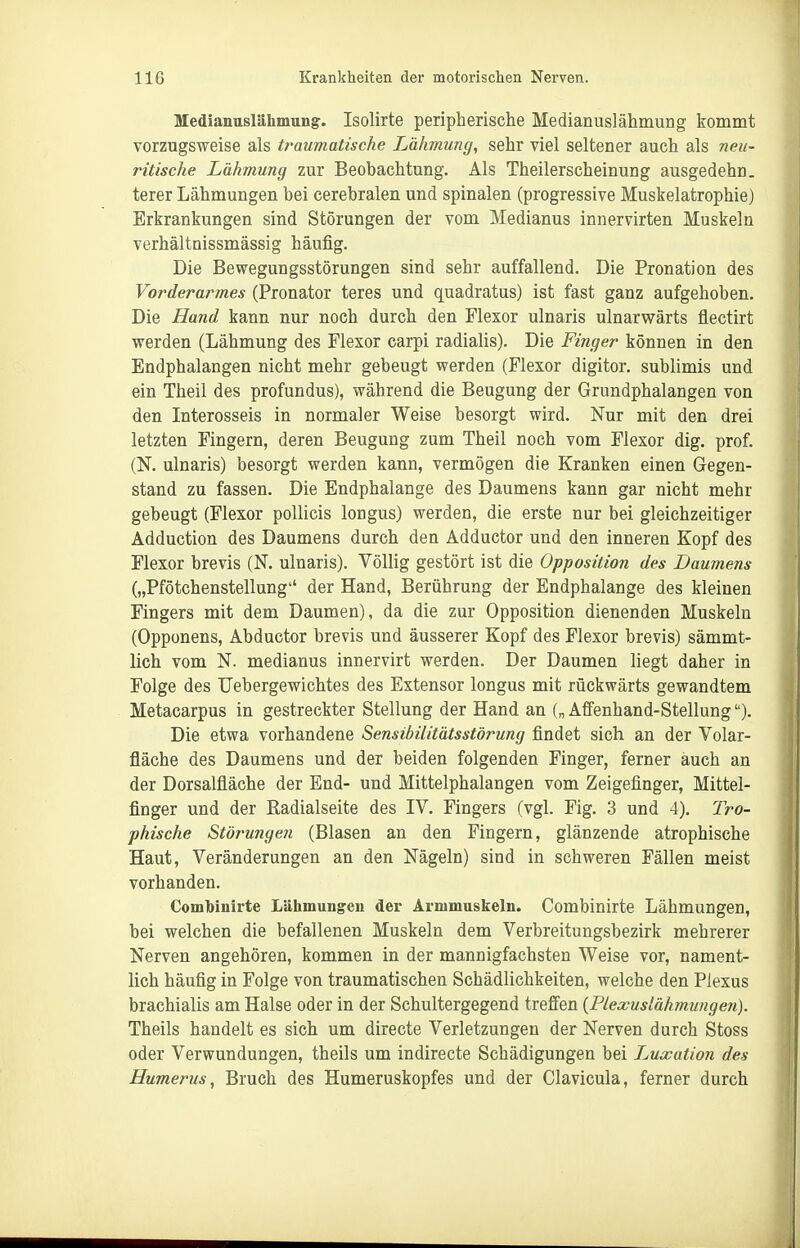 Medianuslähmungr. Isolirte peripherische Medianuslähmung kommt vorzugsweise als trauviatische Lähmung, sehr viel seltener auch als neu- ritische Lähmung zur Beobachtung. Als Theilerscheinung ausgedehn. terer Lähmungen bei cerebralen und spinalen (progressive Muskelatrophie) Erkrankungen sind Störungen der vom Medianus innervirten Muskeln verhältnissmässig häufig. Die Bewegungsstörungen sind sehr auffallend. Die Pronation des Vorderarmes (Pronator teres und quadratus) ist fast ganz aufgehoben. Die Hand kann nur noch durch den Flexor ulnaris ulnarwärts flectirt werden (Lähmung des Flexor carpi radialis). Die Finger können in den Endphalangen nicht mehr gebeugt werden (Flexor digitor. sublimis und ein Theil des profundus), während die Beugung der Grundphalangen von den Interosseis in normaler Weise besorgt wird. Nur mit den drei letzten Fingern, deren Beugung zum Theil noch vom Flexor dig. prof. (K ulnaris) besorgt werden kann, vermögen die Kranken einen Gegen- stand zu fassen. Die Endphalange des Daumens kann gar nicht mehr gebeugt (Flexor pollicis longus) werden, die erste nur bei gleichzeitiger Adduction des Daumens durch den Adductor und den inneren Kopf des Flexor brevis (N. ulnaris). Völlig gestört ist die Opposition des Daumens („Pfötchenstellung der Hand, Berührung der Endphalange des kleinen Fingers mit dem Daumen), da die zur Opposition dienenden Muskeln (Opponens, Abductor brevis und äusserer Kopf des Flexor brevis) sämmt- lich vom N. medianus innervirt werden. Der Daumen liegt daher in Folge des TJebergewichtes des Extensor longus mit rückwärts gewandtem Metacarpus in gestreckter Stellung der Hand an („ Affenhand-Stellung). Die etwa vorhandene Sensibilitätsstörung findet sich an der Volar- fläche des Daumens und der beiden folgenden Finger, ferner auch an der Dorsalfläche der End- und Mittelphalangen vom Zeigefinger, Mittel- finger und der Eadialseite des IV. Fingers (vgl. Fig. 3 und 4). Iro- phische Störungen (Blasen an den Fingern, glänzende atrophische Haut, Veränderungen an den Nägeln) sind in schweren Fällen meist vorhanden. Combinirte Lähmung'eii der Armmuskeln. Combinirte Lähmungen, bei welchen die befallenen Muskeln dem Verbreitungsbezirk mehrerer Nerven angehören, kommen in der mannigfachsten Weise vor, nament- lich häufig in Folge von traumatischen Schädlichkeiten, welche den Plexus brachialis am Halse oder in der Schultergegend treffen {Piexuslähmzingen). Theils handelt es sich um directe Verletzungen der Nerven durch Stoss oder Verwundungen, theils um indirecte Schädigungen bei I^uxation des Humerus, Bruch des Humeruskopfes und der Clavicula, ferner durch