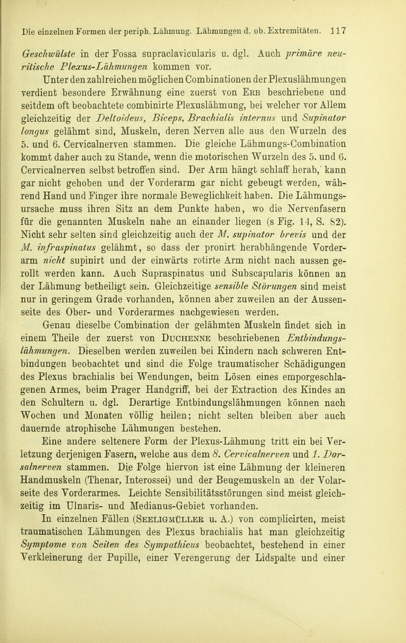 Geschwülste in der Fossa supraclavicularis u. dgl. Auch primäre neu- ritische Plexus-Lähmnngen kommen vor. Unter den zahlreichen möglichen Combinationen der Plexuslähmungen verdient besondere Erwähnung eine zuerst von Erb beschriebene und seitdem oft beobachtete combinirte Plexuslähmung, bei welcher vor Allem gleichzeitig der Deltoidevs, Biceps, Brachialis internus und Supinator lonfjus gelähmt sind, Muskeln, deren Nerven alle aus den Wurzeln des 5. und 6. Cerviealnerven stammen. Die gleiche Lähmungs-Combination kommt daher auch zu Stande, wenn die motorischen Wurzeln des 5. und 6. Cerviealnerven selbst betroffen sind. Der Arm hängt schlaff herab,' kann gar nicht gehoben und der Vorderarm gar nicht gebeugt werden, wäh- rend Hand und Finger ihre normale Beweglichkeit haben. Die Lähmungs- ursache muss ihren Sitz an dem Punkte haben, wo die Nervenfasern für die genannten Muskeln nahe an einander liegen (s Fig. 14, S. 82). Nicht sehr selten sind gleichzeitig auch der M. supinator brevis und der AI. infraspinatus gelähmt, so dass der pronirt herabhängende Vorder- arm nicht supinirt und der einwärts rotirte Arm nicht nach aussen ge- rollt werden kann. Auch Supraspinatus und Subscapularis können an der Lähmung betheiligt sein. Gleichzeitige sensible Störungen sind meist nur in geringem Grade vorhanden, können aber zuweilen an der Aussen- seite des Ober- und Vorderarmes nachgewiesen werden. Genau dieselbe Combination der gelähmten Muskeln findet sich in einem Theile der zuerst von Duchenne beschriebenen Entbindungs- lähmungen. Dieselben werden zuweilen bei Kindern nach schweren Ent- bindungen beobachtet und sind die Folge traumatischer Schädigungen des Plexus brachialis bei Wendungen, beim Lösen eines emporgeschla- genen Armes, beim Prager Handgriff, bei der Extraction des Kindes an den Schultern u. dgl. Derartige Entbindungslähmungen können nach Wochen und Monaten völlig heilen; nicht selten bleiben aber auch dauernde atrophische Lähmungen bestehen. Eine andere seltenere Form der Plexus-Lähmung tritt ein bei Ver- letzung derjenigen Fasern, welche aus dem 8. Cerviealnerven und 1. Dor- salnerven stammen. Die Folge hiervon ist eine Lähmung der kleineren Handmuskeln (Thenar, Interossei) und der Beugemuskeln an der Volar- seite des Vorderarmes. Leichte Sensibilitätsstörungen sind meist gleich- zeitig im Ulnaris- und Medianus-Gebiet vorhanden. In einzelnen Fällen (Seeligmüller u. A.) von complicirten, meist traumatischen Lähmungen des Plexus brachialis hat man gleichzeitig Symptome von Seiten des Sympathicus beobachtet, bestehend in einer Verkleinerung der Pupille, einer Verengerung der Lidspalte und einer