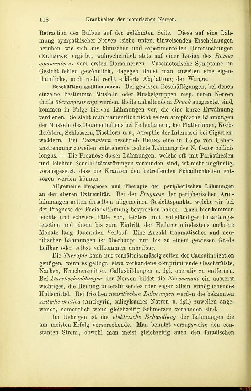 Eetraction des Bulbus auf der gelähmten Seite. Diese auf eine Läh- mung sympathischer Nerven (siehe unten) hinweisenden Erscheinungen beruhen, wie sich aus klinischen und experimentellen Untersuchungen (Klumpke) ergiebt, wahrscheinlich stets auf einer Läsion des Ramus communicans vom ersten Dorsalnerven. Vasomotorische Symptome im Gesicht fehlen gewöhnlich, dagegen findet man zuweilen eine eigen- thümliche, noch nicht recht erklärte Abplattung der Wange. Beschäftigungslähmungen. Bei gewissen Beschäftigungen, bei denen einzelne bestimmte Muskeln oder Muskelgruppen resp. deren Nerven theils überangestrengt werden, theils anhaltendem Druck ausgesetzt sind, kommen in Folge hiervon Lähmungen vor, die eine kurze Erwähnung verdienen. So sieht man namentlich nicht selten atrophische Lähmungen der Muskeln des Daumenballens bei Feilenhauern, bei Plätterinnen, Korb- flechtern, Schlossern, Tischlern u. a., Atrophie der Interossei bei Cigarren- wicklern. Bei Trommlern beschrieb Bruns eine in Folge von Ueber- anstrengung zuweilen entstehende isolirte Lähmung des N. flexor poUicis longus. — Die Prognose dieser Lähmungen, welche oft mit Parästhesien und leichten Sensibilitätsstörungen verbunden sind, ist nicht ungünstig, vorausgesetzt, dass die Kranken den betreffenden Schädlichkeiten ent- zogen werden können. Allgemeine Prognose und Therapie der peripherischeu Lähmungen an der oheren Extremität. Bei der Prognose der peripherischen Arm- lähmungen gelten dieselben allgemeinen Gesichtspunkte, welche wir bei der Prognose der Facialislähmung besprochen haben. Auch hier kommen leichte und schwere Fälle vor, letztere mit vollständiger Entartungs- reaction und einem bis zum Eintritt der Heilung mindestens mehrere Monate lang dauernden Verlauf. Eine Anzahl traumatischer und neu- ritischer Lähmungen ist überhaupt nur bis zu einem gewissen Grade heilbar oder selbst vollkommen unheilbar. Die Therapie kann nur verhältnissmässig selten der Causalindication genügen, wenn es gelingt, etwa vorhandene comprimirende Geschwülste, Narben, Knochensplitter, Callusbildungen u. dgl. operativ zu entfernen. Bei Durchschneidungen der Nerven bildet die Nervennaht ein äusserst wichtiges, die Heilung unterstützendes oder sogar allein ermöglichendes Hülfsmittel. Bei frischen neuritischen Lähmungen werden die bekannten Antirheumatica (Antipyrin, salicylsaures Natron u. dgl.) zuweilen ange- wandt, namentlich wenn gleichzeitig Schmerzen vorhanden sind. Im TJebrigen ist die elektrische Behandlung der Lähmungen die am meisten Erfolg versprechende. Man benutzt vorzugsweise den con- stanten Strom, obwohl man meist gleichzeitig auch den faradischen