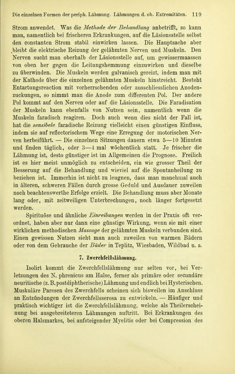 Strom anwendet. Was die Methode der Behandlung anbetrifft, so kann man, namentlich bei frischeren Erkrankungen, auf die Läsionsstelle selbst den Constanten Strom stabil einwirken lassen. Die Hauptsache aber .bleibt die elektrische Reizung der gelähmten Nerven und Muskeln. Den Nerven sucht man oberhalb der Läsionsstelle auf, um gewissermaassen von oben her gegen die Leitungshemmung einzuwirken und dieselbe zu überwinden. Die Muskeln werden galvanisch gereizt, indem man mit der Kathode über die einzelnen gelähmten Muskeln hinstreicht. Besteht Entartungsreaction mit vorherrschenden oder ausschliesslichen Anoden- zuckungen, so nimmt man die Anode zum differenten Pol. Der andere Pol kommt auf den Nerven oder auf die Läsionsstelle. Die Faradisation der Muskeln kann ebenfalls von Nutzen sein, namentlich wenn die Muskeln faradisch reagiren. Doch auch wenn dies nicht der Fall ist, hat die sensibele faradische Reizung vielleicht einen günstigen Einfluss, indem sie auf reflectorischem Wege eine Erregung der motorischen Ner- ven herbeiführt. — Die einzelnen Sitzungen dauern etwa 5—10 Minuten und finden täglich, oder 3—4 mal wöchentlich statt. Je frischer die Lähmung ist, desto günstiger ist im Allgemeinen die Prognose. Freilich ist es hier meist unmöglich zu entscheiden, ein wie grosser Theil der Besserung auf die Behandlung und wieviel auf die Spontanheilung zu beziehen ist. Immerhin ist nicht zu leugnen, dass man manchmal auch in älteren, schweren Fällen durch grosse Geduld und Ausdauer zuweilen noch beachtenswerthe Erfolge erzielt. Die Behandlung muss aber Monate lang oder, mit zeitweiligen Unterbrechungen, noch länger fortgesetzt werden. Spirituöse und ähnliche Einreibungen werden in der Praxis oft ver- ordnet, haben aber nur dann eine günstige Wirkung, wenn sie mit einer wirklichen methodischen Massage der gelähmten Muskeln verbunden sind. Einen gewissen Nutzen sieht man auch zuweilen von warmen Bädern oder von dem Gebrauche der Bäder in Teplitz, Wiesbaden, Wildbad u. a. 7. Zwerchfellslähmung. Isolirt kommt die Zwerchfellslähmung nur selten vor, bei Ver- letzungen des N. phrenicus am Halse, ferner als primäre oder secundäre neuritische (z. B. postdiphtherische) Lähmung und endlich bei Hysterischen. Muskuläre Paresen des Zwerchfells scheinen sich bisweilen im Anschluss an Entzündungen der Zwerchfellsserosa zu entwickeln. — Häufiger und praktisch wichtiger ist die Zwerchfellslähmung, welche als Theilerschei- nung bei ausgebreiteteren Lähmungen auftritt. Bei Erkrankungen des oberen Halsmarkes, bei aufsteigender Myelitis oder bei Compression des