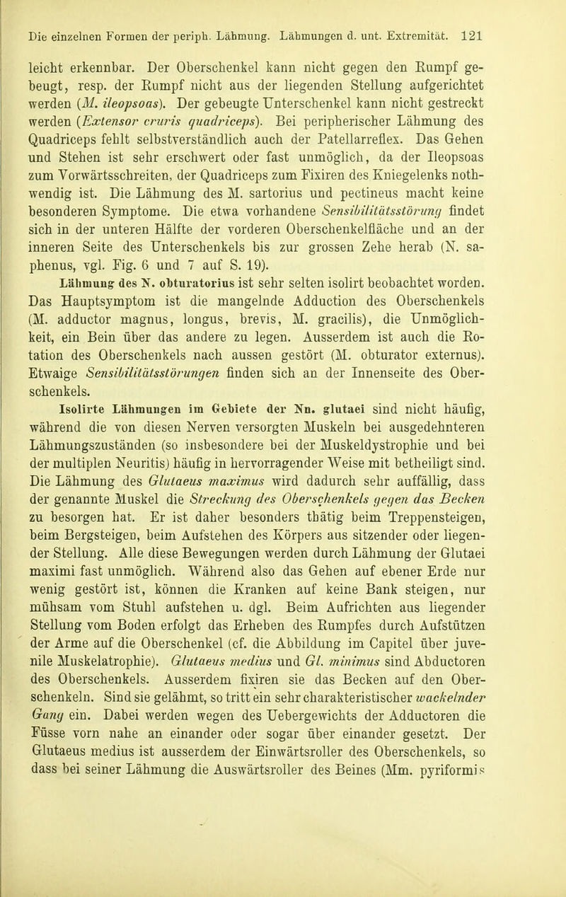 leicht erkennbar. Der Oberschenkel kann nicht gegen den Eumpf ge- beugt, resp. der Eumpf nicht aus der liegenden Stellung aufgerichtet werden (ili. ileopsoas). Der gebeugte Unterschenkel kann nicht gestreckt werden {Extensor cruris (juadi'iceps). Bei peripherischer Lähmung des Quadriceps fehlt selbstverständlich auch der Patellarreflex. Das Gehen und Stehen ist sehr erschwert oder fast unmöglich, da der Ileopsoas zum Vorwärtsschreiten, der Quadriceps zum Fixiren des Kniegelenks noth- wendig ist. Die Lähmung des M. sartorius und pectineus macht keine besonderen Symptome. Die etwa vorhandene Sensiöi/itätsstörvnfj findet sich in der unteren Hälfte der vorderen Oberschenkelfläche und an der inneren Seite des Unterschenkels bis zur grossen Zehe herab (N. sa- phenus, vgl. Fig. 6 und 7 auf S. 19). Lähmung des N. obturatorius ist sehr selten isolirt beobachtet worden. Das Hauptsymptom ist die mangelnde Adduction des Oberschenkels (M. adductor magnus, longus, brevis, M. gracilis), die Unmöglich- keit, ein Bein über das andere zu legen. Ausserdem ist auch die Ro- tation des Oberschenkels nach aussen gestört (M. obturator externus). Etwaige Sensibilitätsstör^ungen finden sich an der Innenseite des Ober- schenkels. Isolirte Lähmungen im Geriete der Nn. glutaei sind nicht häufig, während die von diesen Nerven versorgten Muskeln bei ausgedehnteren Lähmungszuständen (so insbesondere bei der Muskeldystrophie und bei der multiplen Neuritis) häufig in hervorragender Weise mit betheiligt sind. Die Lähmung des Glutaeus maximus wird dadurch sehr auffällig, dass der genannte Muskel die Sti^echmg des Oberschenkels (jeffen das Becken zu besorgen hat. Er ist daher besonders tbätig beim Treppensteigen, beim Bergsteigen, beim Aufstehen des Körpers aus sitzender oder liegen- der Stellung. Alle diese Bewegungen werden durch Lähmung der Glutaei maximi fast unmöghch. Während also das Gehen auf ebener Erde nur wenig gestört ist, können die Kranken auf keine Bank steigen, nur mühsam vom Stuhl aufstehen u. dgl. Beim Aufrichten aus liegender Stellung vom Boden erfolgt das Erheben des Rumpfes durch Aufstützen der Arme auf die Oberschenkel (cf. die Abbildung im Capitel über juve- nile Muskelatrophie). Glutaeus viedius und Gl. minimus sind Abductoren des Oberschenkels. Ausserdem fixiren sie das Becken auf den Ober- schenkeln. Sind sie gelähmt, so tritt ein sehr charakteristischer wackelnder Gang ein. Dabei werden wegen des Uebergewichts der Adductoren die Füsse vorn nahe an einander oder sogar über einander gesetzt. Der Glutaeus medius ist ausserdem der Einwärtsroller des Oberschenkels, so dass bei seiner Lähmung die Auswärtsroller des Beines (Mm. pyriformi s