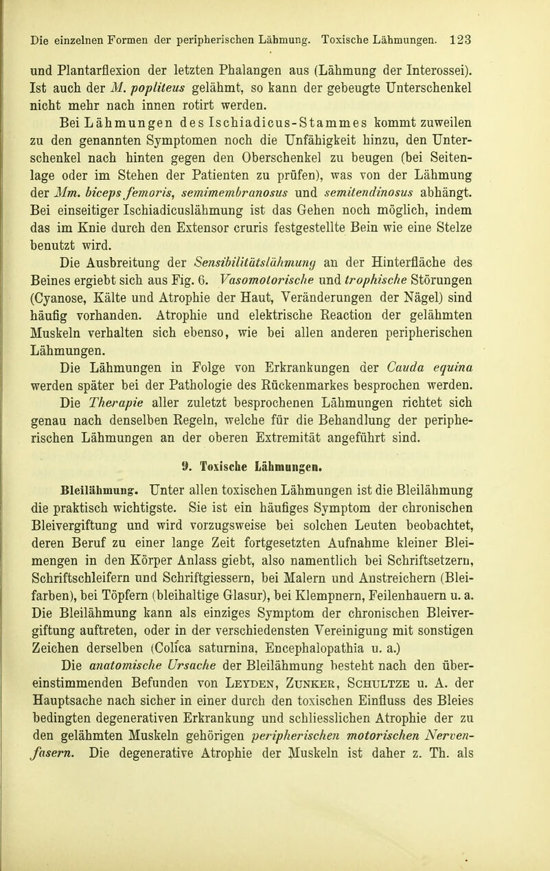 und Plantarflexion der letzten Phalangen aus (Lähmung der Interossei). Ist auch der M. popliteus gelähmt, so kann der gebeugte Unterschenkel nicht mehr nach innen rotirt werden. Bei Lähmungen des Ischiadicus-Stammes kommt zuweilen zu den genannten Symptomen noch die Unfähigkeit hinzu, den Unter- schenkel nach hinten gegen den Oberschenkel zu beugen (bei Seiten- lage oder im Stehen der Patienten zu prüfen), was von der Lähmung der Mm. biceps femoris, semimembranosus und semitendinosus abhängt. Bei einseitiger Ischiadicuslähmung ist das Gehen noch möglich, indem das im Knie durch den Extensor cruris festgestellte Bein wie eine Stelze benutzt wird. Die Ausbreitung der Sensibilitätslähmung an der Hinterfläche des Beines ergiebt sich aus Fig. 6. Vasomotorische und trophische Störungen (Cyanose, Kälte und Atrophie der Haut, Veränderungen der Nägel) sind häufig vorhanden. Atrophie und elektrische Keaction der gelähmten Muskeln verhalten sich ebenso, wie bei allen anderen peripherischen Lähmungen. Die Lähmungen in Folge von Erkrankungen der Cauda equina werden später bei der Pathologie des Rückenmarkes besprochen werden. Die Therapie aller zuletzt besprochenen Lähmungen richtet sich genau nach denselben Regeln, welche für die Behandlung der periphe- rischen Lähmungen an der oberen Extremität angeführt sind. !). Toxische Lähmungen. Bleilähmung-. Unter allen toxischen Lähmungen ist die Bleilähmung die praktisch wichtigste. Sie ist ein häufiges Symptom der chronischen Bleivergiftung und wird vorzugsweise bei solchen Leuten beobachtet, deren Beruf zu einer lange Zeit fortgesetzten Aufnahme kleiner Blei- mengen in den Körper Anlass giebt, also namentlich bei Schriftsetzern, Schriftschleifern und Schriftgiessern, bei Malern und Anstreichern (Blei- farben), bei Töpfern (bleihaltige Glasur), bei Klempnern, Feilenhauern u. a. Die Bleilähmung kann als einziges Symptom der chronischen Bleiver- giftung auftreten, oder in der verschiedensten Vereinigung mit sonstigen Zeichen derselben (Colica saturnina, Encephalopathia u. a.) Die anatomische Ursache der Bleilähmung besteht nach den über- einstimmenden Befunden von Leyden, Zunker, Schultze u. A. der Hauptsache nach sicher in einer durch den toxischen Einfluss des Bleies bedingten degenerativen Erkrankung und schliesslichen Atrophie der zu den gelähmten Muskeln gehörigen peripherischen motorischen Nerven- fasern. Die degenerative Atrophie der Muskeln ist daher z. Th. als