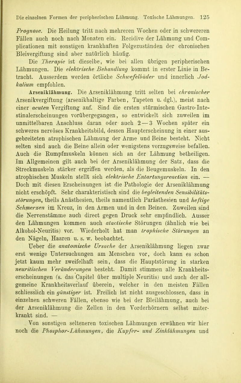 Prognose. Die Heilung tritt nach mehreren Wochen oder in schwereren Fällen auch noch nach Monaten ein. Recidive der Lähmung und Com- plicationen mit sonstigen krankhaften Folgezuständen der chronischen Bleivergiftung sind aber natürlich häufig. Die Therapie ist dieselbe, wie bei allen übrigen peripherischen Lähmungen. Die elektrische Behandlung kommt in erster Linie in Be- tracht. Ausserdem werden örtliche Schwefelbäder und innerlich Jod- kalium empfohlen. Arseniklähmung-. Die Arseniklähmung tritt selten bei chronischer Arsenikvergiftung (arsenikhaltige Farben, Tapeten u. dgl.), meist nach einer acuten Vergiftung auf. Sind die ersten stürmischen Gastro-Inte- stinalerscheinungen vorübergegangen, so entwickelt sich zuweilen im unmittelbaren Anschluss daran oder auch 2 — 3 Wochen später ein schweres nervöses Krankheitsbild, dessen Haupterscheinung in einer aus- gebreiteten atrophischen Lähmung der Arme und Beine besteht. Nicht selten sind auch die Beine allein oder wenigstens vorzugsweise befallen. Auch die Rumpfmuskeln können sich an der Lähmung betheiligen. Im Allgemeinen gilt auch bei der Arseniklähmung der Satz, dass die Streckmuskeln stärker ergriffen werden, als die Beugemuskeln. In den atrophischen Muskeln stellt sich elektrische Entartuiigsreaction ein. — Doch mit diesen Erscheinungen ist die Pathologie der Arseniklähmung nicht erschöpft. Sehr charakteristisch sind die begleitenden Sensibilitäts- störungen, theils Anästhesien, theils namentlich Parästhesien und heftige Schmerzen im Kreuz, in den Armen und in den Beinen. Zuweilen sind die Nervenstämme auch direct gegen Druck sehr empfindlich. Ausser den Lähmungen kommen auch atactische Störungen (ähnlich wie bei Alkohol-Neuritis) vor. Wiederholt hat man trophische Störungen an den Nägeln, Haaren u. s. w. beobachtet. Ueber die anatomische Ursache der Arseniklähmung liegen zwar erst wenige Untersuchungen am Menschen vor, doch kann es schon jetzt kaum mehr zweifelhaft sein, dass die Hauptstörung in starken neuritischen Veränderungen besteht. Damit stimmen alle Krankheits- erscheinungen (s. das Capitel über multiple Neuritis) und auch der all- gemeine Krankheitsverlauf überein, welcher in den meisten Fällen schliesslich ein günstiger ist. Freilich ist nicht ausgeschlossen, dass in einzelnen schweren Fällen, ebenso wie bei der Bleilähmung, auch bei der Arseniklähmung die Zellen in den Vorderhörnern selbst miter- krankt sind. — Von sonstigen selteneren toxischen Lähmungen erwähnen wir hier noch die Phosphor-Lähmungen, die Kupfer- und Zinklähmungen und