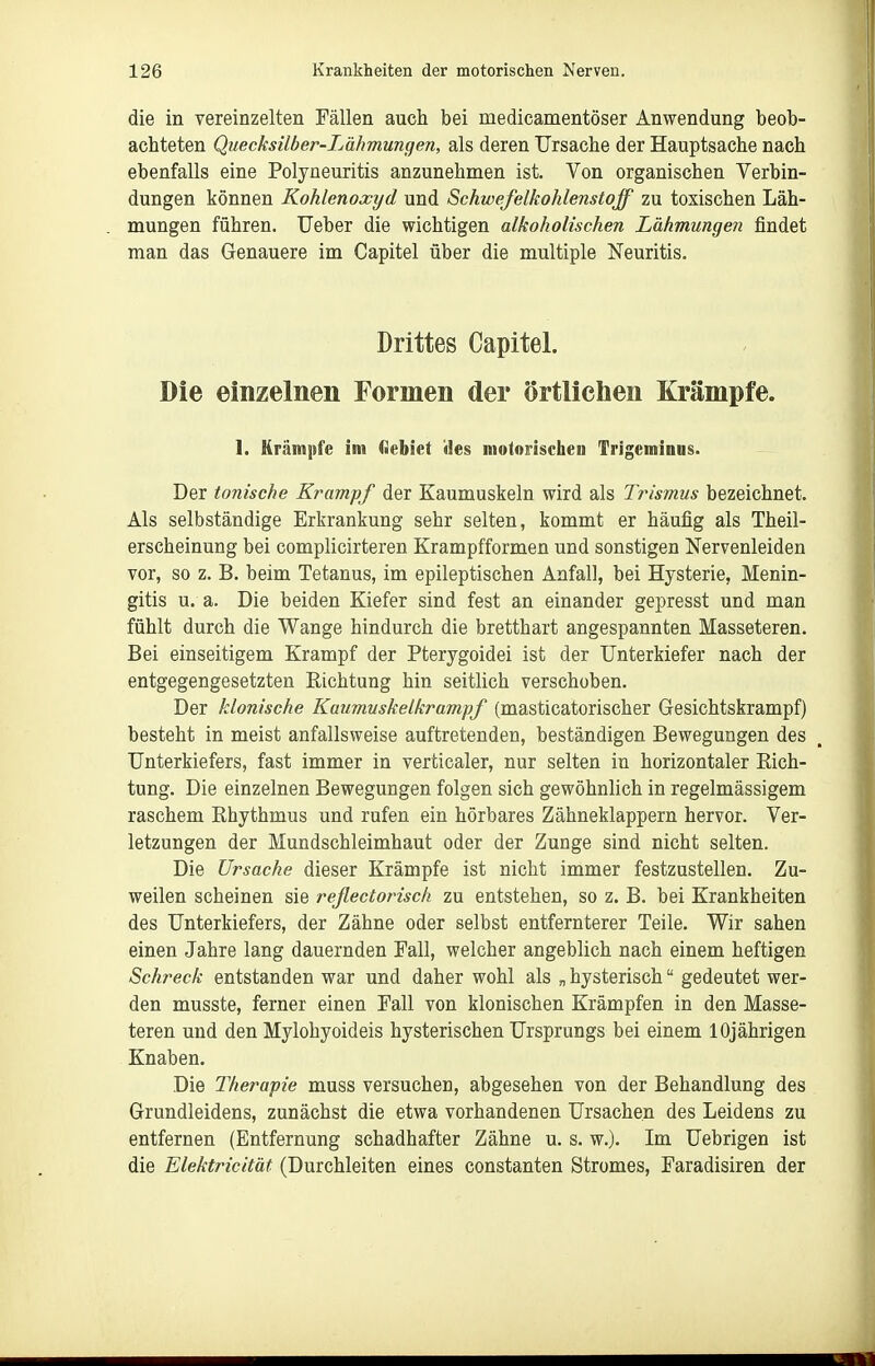 die in vereinzelten Fällen auch bei medicamentöser Anwendung beob- achteten Quecksilber-Lähmungen, als deren Ursache der Hauptsache nach ebenfalls eine Polyneuritis anzunehmen ist. Von organischen Verbin- dungen können Kohlenoxyd und Schwefelkohlenstoff zu toxischen Läh- mungen führen. Ueber die wichtigen alkoholischen Lähmungen findet man das Genauere im Capitel über die multiple Neuritis. Drittes Capitel. Die einzelnen Formen der örtlichen Krämpfe. 1. Krämpfe im flebiet ües motorischen Trigeminus. Der tonische Krampf der Kaumuskeln wird als Trismus bezeichnet. Als selbständige Erkrankung sehr selten, kommt er häufig als Theil- erscheinung bei complicirteren Krampfformen und sonstigen Nervenleiden vor, so z. B. beim Tetanus, im epileptischen Anfall, bei Hysterie, Menin- gitis u. a. Die beiden Kiefer sind fest an einander gepresst und man fühlt durch die Wange hindurch die bretthart angespannten Masseteren. Bei einseitigem Krampf der Pterygoidei ist der Unterkiefer nach der entgegengesetzten Eichtung hin seitlich verschoben. Der klonische Kaumuskelkrampf (masticatorischer Gesichtskrampf) besteht in meist anfallsweise auftretenden, beständigen Bewegungen des Unterkiefers, fast immer in verticaler, nur selten in horizontaler Rich- tung. Die einzelnen Bewegungen folgen sich gewöhnlich in regelmässigem raschem Ehythmus und rufen ein hörbares Zähneklappern hervor. Ver- letzungen der Mundschleimhaut oder der Zunge sind nicht selten. Die Ursache dieser Krämpfe ist nicht immer festzustellen. Zu- weilen scheinen sie rejlectorisch zu entstehen, so z. B. bei Krankheiten des Unterkiefers, der Zähne oder selbst entfernterer Teile. Wir sahen einen Jahre lang dauernden Fall, welcher angeblich nach einem heftigen Sch'eck entstanden war und daher wohl als „ hysterisch gedeutet wer- den musste, ferner einen Fall von klonischen Krämpfen in den Masse- teren und den Mylohyoideis hysterischen Ursprungs bei einem 10jährigen Knaben. Die Therapie muss versuchen, abgesehen von der Behandlung des Grundleidens, zunächst die etwa vorhandenen Ursachen des Leidens zu entfernen (Entfernung schadhafter Zähne u. s. w.). Im Uebrigen ist die Elektricität (Durchleiten eines constanten Stromes, Faradisiren der