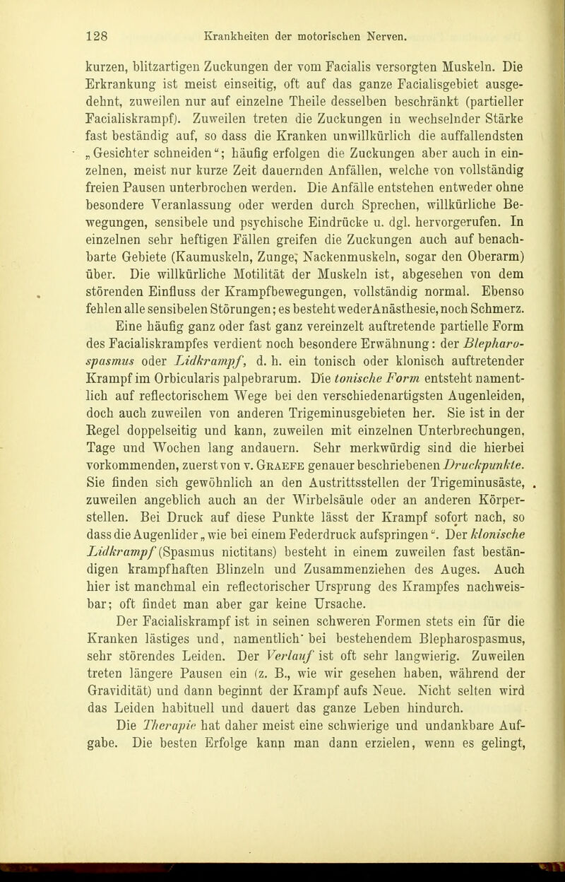 kurzen, blitzartigen Zuckungen der vom Facialis versorgten Muskeln. Die Erkrankung ist meist einseitig, oft auf das ganze Facialisgebiet ausge- dehnt, zuweilen nur auf einzelne Theile desselben beschränkt (partieller Facialiskrampfj. Zuweilen treten die Zuckungen in wechselnder Stärke fast beständig auf, so dass die Kranken unwillkürlich die auffallendsten „Gesichter schneiden; häufig erfolgen die Zuckungen aber auch in ein- zelnen, meist nur kurze Zeit dauernden Anfällen, welche von vollständig freien Pausen unterbrochen werden. Die Anfälle entstehen entweder ohne besondere Veranlassung oder werden durch Sprechen, willkürliche Be- wegungen, sensibele und psychische Eindrücke u. dgl. hervorgerufen. In einzelnen sehr heftigen Fällen greifen die Zuckungen auch auf benach- barte Gebiete (Kaumuskeln, Zunge, Nackenmuskeln, sogar den Oberarm) über. Die willkürliche Motilität der Muskeln ist, abgesehen von dem störenden Einfluss der Krampfbewegungen, vollständig normal. Ebenso fehlen alle sensibelen Störungen; es besteht weder Anästhesie, noch Schmerz. Eine häufig ganz oder fast ganz vereinzelt auftretende partielle Form des Facialiskrampfes verdient noch besondere Erwähnung: der Blepharo- spasmus oder Lidkrampf, d. h. ein tonisch oder klonisch auftretender Krampf im Orbicularis palpebrarum. Die tonische Form entsteht nament- lich auf reflectorischem Wege bei den verschiedenartigsten Augenleiden, doch auch zuweilen von anderen Trigeminusgebieten her. Sie ist in der Regel doppelseitig und kann, zuweilen mit einzelnen Unterbrechungen, Tage und Wochen lang andauern. Sehr merkwürdig sind die hierbei vorkommenden, zuerst von v. Graepe genauer beschriebenen Z^rMcÄ-z^MWÄ-^e. Sie finden sich gewöhnlich an den Austrittsstellen der Trigeminusäste, . zuweilen angeblich auch an der Wirbelsäule oder an anderen Körper- stellen. Bei Druck auf diese Punkte lässt der Krampf sofort nach, so dass die Augenlider „ wie bei einem Federdruck aufspringenDer klonische Lidkrampf (Spasmus nictitans) besteht in einem zuweilen fast bestän- digen krampfhaften Blinzeln und Zusammenziehen des Auges. Auch hier ist manchmal ein reflectorischer Ursprung des Krampfes nachweis- bar; oft findet man aber gar keine Ursache. Der Facialiskrampf ist in seinen schweren Formen stets ein für die Kranken lästiges und, namentlich bei bestehendem Blepharospasmus, sehr störendes Leiden. Der Verlauf ist oft sehr langwierig. Zuweilen treten längere Pausen ein {z. B., wie wir gesehen haben, während der Gravidität) und dann beginnt der Krampf aufs Neue. Nicht selten wird das Leiden habituell und dauert das ganze Leben hindurch. Die Therapie hat daher meist eine schwierige und undankbare Auf- gabe. Die besten Erfolge kann man dann erzielen, wenn es gelingt.