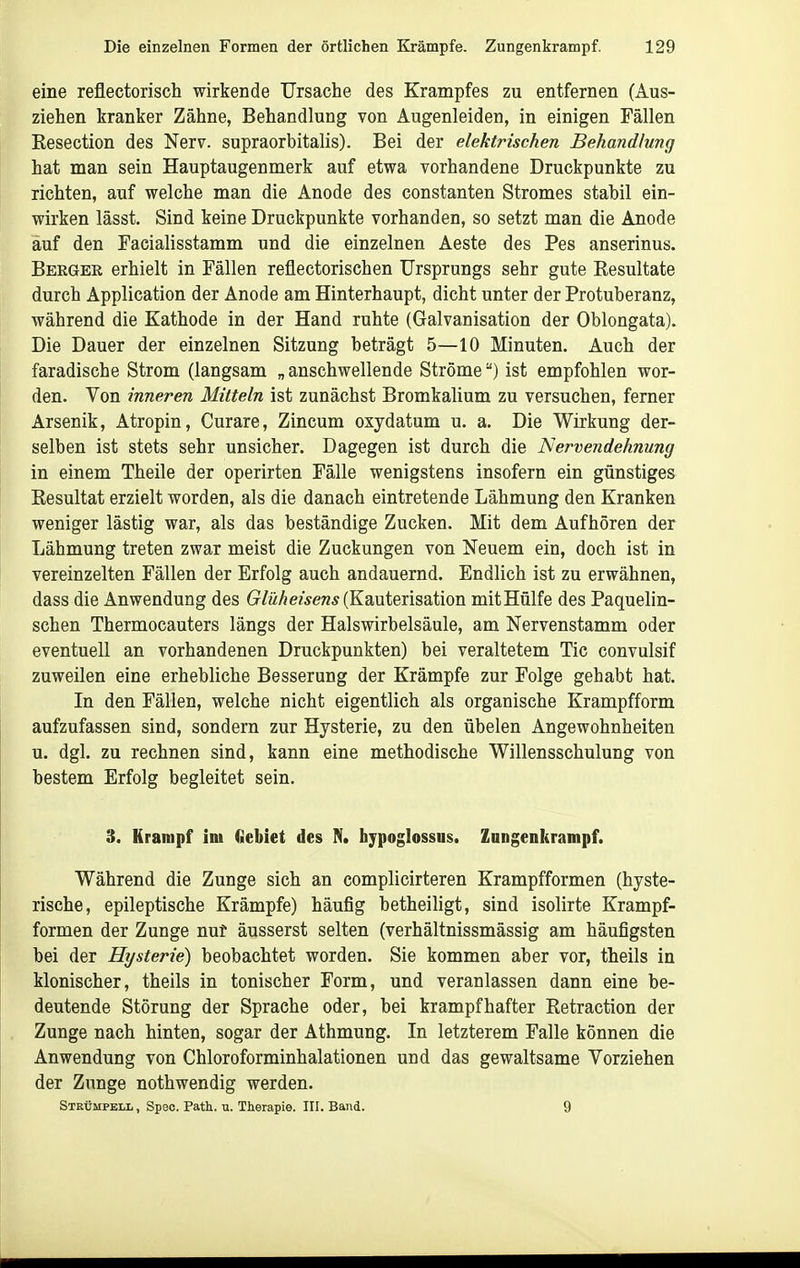 eine reflectorisch wirkende Ursache des Krampfes zu entfernen (Aus- ziehen kranker Zähne, Behandlung von Augenleiden, in einigen Fällen Eesection des Nerv, supraorbitalis). Bei der elektrischen Behandlung hat man sein Hauptaugenmerk auf etwa vorhandene Druckpunkte zu richten, auf welche man die Anode des constanten Stromes stabil ein- wirken lässt. Sind keine Druckpunkte vorhanden, so setzt man die Anode auf den Facialisstamm und die einzelnen Aeste des Pes anserinus. Beeger erhielt in Fällen reflectorischen Ursprungs sehr gute Eesultate durch Application der Anode am Hinterhaupt, dicht unter der Protuberanz, während die Kathode in der Hand ruhte (Galvanisation der Oblongata). Die Dauer der einzelnen Sitzung beträgt 5—10 Minuten. Auch der faradische Strom (langsam „ anschwellende Ströme) ist empfohlen wor- den. Von inneren Mitteln ist zunächst Bromkalium zu versuchen, ferner Arsenik, Atropin, Curare, Zincum oxydatum u. a. Die Wirkung der- selben ist stets sehr unsicher. Dagegen ist durch die Nervendehnung in einem Theile der operirten Fälle wenigstens insofern ein günstiges Eesultat erzielt worden, als die danach eintretende Lähmung den Kranken weniger lästig war, als das beständige Zucken. Mit dem Aufhören der Lähmung treten zwar meist die Zuckungen von Neuem ein, doch ist in vereinzelten Fällen der Erfolg auch andauernd. Endlich ist zu erwähnen, dass die Anwendung des 6r/MÄe«>en* (Kauterisation mitHülfe des Paquelin- schen Thermocauters längs der Halswirbelsäule, am Nervenstamm oder eventuell an vorhandenen Druckpunkten) bei veraltetem Tic convulsif zuweilen eine erhebliche Besserung der Krämpfe zur Folge gehabt hat. In den Fällen, welche nicht eigentlich als organische Krampfform aufzufassen sind, sondern zur Hysterie, zu den übelen Angewohnheiten u. dgl. zu rechnen sind, kann eine methodische Willensschulung von bestem Erfolg begleitet sein. 3. Krampf im (iebiet des N. hypoglossus. Zangenkrampf. Während die Zunge sich an complicirteren Krampfformen (hyste- rische, epileptische Krämpfe) häufig betheiligt, sind isolirte Krampf- formen der Zunge nut äusserst selten (verhältnissmässig am häufigsten bei der Hysterie) beobachtet worden. Sie kommen aber vor, theils in klonischer, theils in tonischer Form, und veranlassen dann eine be- deutende Störung der Sprache oder, bei krampfhafter Retraction der Zunge nach hinten, sogar der Athmung. In letzterem Falle können die Anwendung von Chloroforminhalationen und das gewaltsame Vorziehen der Zunge nothwendig werden. Strümpell , Speo. Patk. u. Therapie. III. Band. 9
