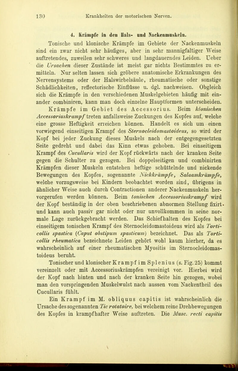 4. Krämpfe in dcu Hals- und Nackenmuskeln. Tonische und klonische Krämpfe im Gebiete der Nackenmuskeln sind ein zwar nicht sehr häufiges, aber in sehr mannigfaltiger Weise auftretendes, zuweilen sehr schweres und langdauerndes Leiden. Ueber die Ursachen dieser Zustände ist meist gar nichts Bestimmtes zu er- mitteln. Nur selten lassen sich gröbere anatomische Erkrankungen des Nervensystems oder der Halswirbelsäule, rheumatische oder sonstige Schädlichkeiten, reflectorische Einflüsse u. dgl. nachweisen. Obgleich sich die Krämpfe in den verschiedenen Muskelgebieten häufig mit ein- ander combiniren, kann man doch einzelne Hauptformen unterscheiden. Krämpfe im Gebiet des Accessorius. Beim klonischen Accessoriuskrampf treten anfallsweise Zuckungen des Kopfes auf, welche eine grosse Heftigkeit erreichen können. Handelt es sich um einen vorwiegend einseitigen Krampf des Sternocleidomastoideus, so wird der Kopf bei jeder Zuckung dieses Muskels nach der entgegengesetzten Seite gedreht und dabei das Kinn etwas gehoben. Bei einseitigem Krampf des Cucullaris wird der Kopf rückwärts nach der kranken Seite gegen die Schulter zu gezogen. Bei doppelseitigen und combinirten Krämpfen dieser Muskeln entstehen heftige schüttelnde und nickende Bewegungen des Kopfes, sogenannte Nickkrämpfe, Salaamkrämpfe, welche vorzugsweise bei Kindern beobachtet worden sind, übrigens in ähnlicher Weise auch durch Contractionen anderer Nackenmuskeln her- vorgerufen werden können. Beim ionischen Accessoriuskrampf wird der Kopf beständig in der oben beschriebenen abnormen Stellung fixirt und kann auch passiv gar nicht oder nur unvollkommen in seine nor- male Lage zurückgebracht werden. Das Schiefhalten des Kopfes bei einseitigem tonischen Krampf des Sternocleidomastoideus wird als Torti- collis spastica {Caput obstipum spasticum) bezeichnet. Das als Torti- collis rheumatica bezeichnete Leiden gehört wohl kaum hierher, da es wahrscheinlich auf einer rheumatischen Myositis im Sternocleidomas- toideus beruht. Tonischer und klonischer Krampf im Splenius (s, Fig. 25) kommt vereinzelt oder mit Accessoriuskrämpfen vereinigt vor. Hierbei wird der Kopf nach hinten und nach der kranken Seite hin gezogen, wobei man den vorspringenden Muskelwulst nach aussen vom Nackentheil des Cucullaris fühlt. Ein Krampf im M. obliquus capitis ist wahrscheinlich die Ursache des sogenannten Tic rolatoire, bei welchem reine Drehbewegungen des Kopfes in krampfhafter Weise auftreten. Die Muse, recti capitis \