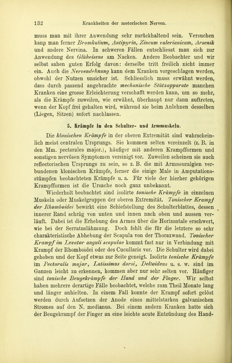 muss man mit ihrer Aßwendung sehr zurückhaltend sein. Versuchen kanp man ferner Bromkalium, Antipyrin, Zincum valerianicum, Arsenik und andere Nervina. In schweren Fällen entschliesst man sich zur Anwendung des Glüheisens am Nacken. Andere Beobachter und wir selbst sahen guten Erfolg davon: derselbe tritt freilich nicht immer ein. Auch die Nervendehnung kann dem Kranken vorgeschlagen werden, obwohl der Nutzen unsicher ist. Schliesslich muss erwähnt werden, dass durch passend angebrachte mechanische Stützapparate manchen Kranken eine grosse Erleichterung verschafft werden kann, um so mehr, als die Krämpfe zuweilen, wie erwähnt, überhaupt nur dann auftreten, wenn der Kopf frei gehalten wird, während sie beim Anlehnen desselben (Liegen, Sitzen) sofort nachlassen. 5. Krämpfe in den Schulter- und Armniuskeln. Die klonischen Krämpfe in der oberen Extremität sind wahrschein- lich meist centralen Ursprungs. Sie kommen selten vereinzelt (z. B. in den Mm. pectorales major.), häufiger mit anderen Krampfformen und sonstigen nervösen Symptomen vereinigt vor. Zuweilen scheinen sie auch reflectorischen Ursprungs zu sein, so z. B. die mit Armneuralgien ver- bundenen klonischen Krämpfe, ferner die einige Male in Amputations- stümpfen beobachteten Krämpfe u. a. Für viele der hierher gehörigen Krampfformen ist die Ursache noch ganz unbekannt. Wiederholt beobachtet sind isolirte tonische Krämpfe in einzelnen Muskeln oder Muskelgruppen der oberen Extremität. Tonischer Krampj der Rhomboidei bewirkt eine Schiefstellung des Schulterblattes, dessen innerer Rand schräg von unten und innen nach oben und aussen ver- läuft. Dabei ist die Erhebung des Armes über die Horizontale erschwert, wie bei der Serratuslähmung. Doch fehlt die für die letztere so sehr charakteristische Abhebung der Scapula von der Thoraxwand. Tonischer Krampf im Levator anguli scapulae kommt fast nur in Verbindung mit Krampf der Ehomboidei oder des Cucullaris vor. Die Schulter wird dabei gehoben und der Kopf etwas zur Seite geneigt. Isolirte tonische Krämpfe im Pectoralis major, Lalissimus dorsi, Deltoideus u. s. w. sind im Ganzen leicht zu erkennen, kommen aber nur sehr selten vor. Häufiger sind tonische Beugekrämpfe der Hand und der Finger. Wir selbst haben mehrere derartige Fälle beobachtet, welche zum Theil Monate lang und länger anhielten. In einem Fall konnte der Krampf sofort gelöst werden durch Aufsetzen der Anode eines mittelstarken galvanischen Stromes auf den N. medianus. Bei einem andern Kranken hatte sich der Beugekrampf der Finger an eine leichte acute Entzündung des Hand-