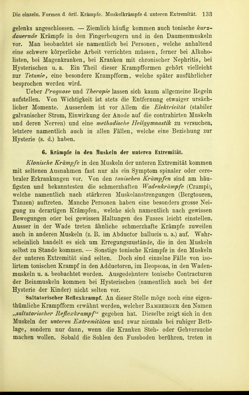 gelenks angeschlossen. — Ziemlich häufig kommen auch tonische kurz- dauernde Krämpfe in den Fingerbeugern und in den Daumenmuskeln vor. Man beobachtet sie namentlich bei Personen, welche anhaltend eine schwere körperliche Arbeit verrichten müssen, ferner bei Alkoho- listen, bei Magenkranken, bei Kranken mit chronischer Nephritis, bei Hysterischen u. a. Ein Theil dieser Krampfformen gehört vielleicht zur Tetanie, eine besondere Krampfform, welche später ausführlicher besprochen werden wird. Ueber Prognose und Therafie lassen sich kaum allgemeine Regeln aufstellen. Von Wichtigkeit ist stets die Entfernung etwaiger ursäch- licher Momente. Ausserdem ist vor Allem die Elektricität (stabiler galvanischer Strom, Einwirkung der Anode auf die contrahirten Muskeln und deren Nerven) und eine methodische Heilgymnastik zu versuchen, letztere namentlich auch in allen Fällen, welche eine Beziehung zur Hysterie (s. d.) haben. 6. Krämpfe in den IHuskeln der unteren Extremität. Klonische Kräm.pfe in den Muskeln der unteren Extremität kommen mit seltenen Ausnahmen fast nur als ein Symptom spinaler oder cere- braler Erkrankungen vor. Von den tonischen Krämpfen sind am häu- figsten und bekanntesten die schmerzhaften Wadenkrämpfe (Crampi), welche namentlich nach stärkeren Muskelanstrengungen (Bergtouren, Tanzen) auftreten. Manche Personen haben eine besonders grosse Nei- gung zu derartigen Krämpfen, welche sich namentlich nach gewissen Bewegungen oder bei gewissen Haltungen des Fusses leicht einstellen. Ausser in der Wade treten ähnliche schmerzhafte Krämpfe zuweilen auch in anderen Muskeln (z. B. im Abductor hallucis u. a.) auf. Wahr- scheinlich handelt es sich um Erregungszustände, die in den Muskeln selbst zu Stande kommen. — Sonstige tonische Krämpfe in den Muskeln der unteren Extremität sind selten. Doch sind einzelne Fälle von iso- lirtem tonischen Krampf in den Adductoren, im Ileopsoas, in den Waden- muskeln u. a. beobachtet worden. Ausgedehntere tonische Contracturen der Beinmuskeln kommen bei Hysterischen (namentlich auch bei der Hysterie der Kinder) nicht selten vor. Saltatorischer Keflexkrampf. An dieser Stelle möge noch eine eigen- thümliche Krampfform erwähnt werden, welcher Bamberger den Namen „saltatorischer Reflexkrampf gegeben hat. Dieselbe zeigt sich in den Muskeln der unteren Extremitäten und zwar niemals bei ruhiger Bett- lage, sondern nur dann, wenn die Kranken Steh- oder Gehversuche machen wollen. Sobald die Sohlen den Fussboden berühren, treten in