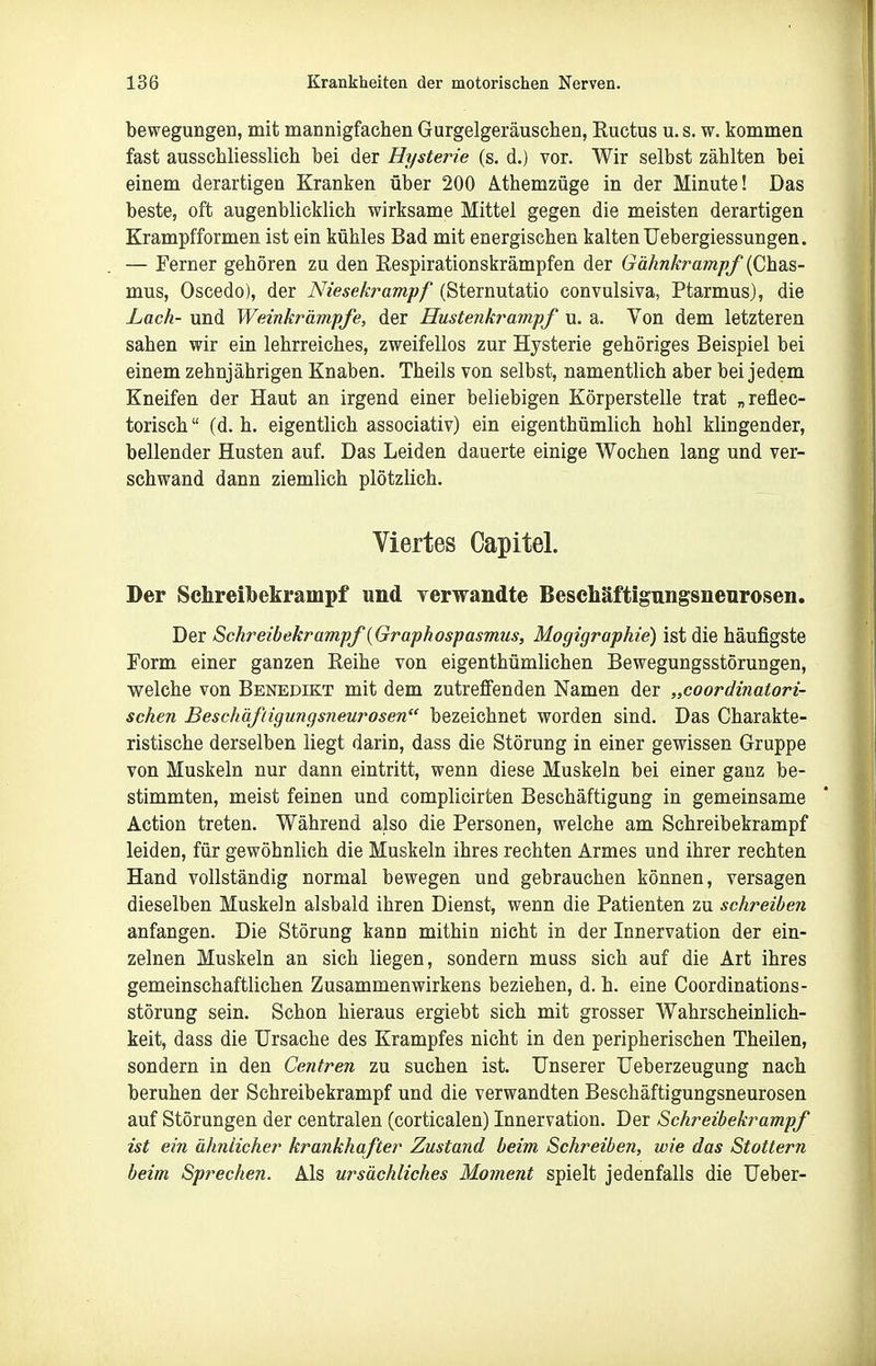 bewegungen, mit mannigfachen Gurgelgeräuschen, Ructus u. s. w. kommen fast ausschliesslich bei der Hysterie (s. d.) vor. Wir selbst zählten bei einem derartigen Kranken über 200 Athemzüge in der Minute! Das beste, oft augenblicklich wirksame Mittel gegen die meisten derartigen Krampfformen ist ein kühles Bad mit energischen kalten Uebergiessungen. — Ferner gehören zu den Respirationskrämpfen der Gähnkrampf (Chas- mus, Oscedo), der Niesekrampf (Sternutatio convulsiva, Ptarmus), die Lach- und Weinkrämpfe, der Hustenkrampf u. a. Von dem letzteren sahen wir ein lehrreiches, zweifellos zur Hysterie gehöriges Beispiel bei einem zehnjährigen Knaben. Theils von selbst, namentlich aber bei jedem Kneifen der Haut an irgend einer beliebigen Körperstelle trat „reflec- torisch (d. h. eigentlich associativ) ein eigenthümlich hohl klingender, bellender Husten auf. Das Leiden dauerte einige Wochen lang und ver- schwand dann ziemlich plötzlich. Viertes Capitel. Der Sehreibekrampf und yerwandte Besehäftigungsneuroseii. Der Schreibekrampf {Graphospasmtis, Mogigraphie) ist die häufigste Torrn einer ganzen Reihe von eigenthümlichen Bewegungsstörungen, welche von Benedikt mit dem zutreffenden Namen der „coordinatori- schen Beschäfigungsjieurosen bezeichnet worden sind. Das Charakte- ristische derselben liegt darin, dass die Störung in einer gewissen Gruppe von Muskeln nur dann eintritt, wenn diese Muskeln bei einer ganz be- stimmten, meist feinen und complicirten Beschäftigung in gemeinsame Action treten. Während also die Personen, welche am Schreibekrampf leiden, für gewöhnlich die Muskeln ihres rechten Armes und ihrer rechten Hand vollständig normal bewegen und gebrauchen können, versagen dieselben Muskeln alsbald ihren Dienst, wenn die Patienten zu schreiben anfangen. Die Störung kann mithin nicht in der Innervation der ein- zelnen Muskeln an sich liegen, sondern muss sich auf die Art ihres gemeinschaftlichen Zusammenwirkens beziehen, d. h. eine Coordinations- störung sein. Schon hieraus ergiebt sich mit grosser Wahrscheinlich- keit, dass die Ursache des Krampfes nicht in den peripherischen Theilen, sondern in den Centren zu suchen ist. Unserer Ueberzeugung nach beruhen der Schreibekrampf und die verwandten Beschäftigungsneurosen auf Störungen der centralen (corticalen) Innervation. Der Schreibekrampf ist ein ähnlicher krankhafter Zustand beim Schreiben, wie das Stottern beim Sprechen. Als ursächliches Moment spielt jedenfalls die Ueber-