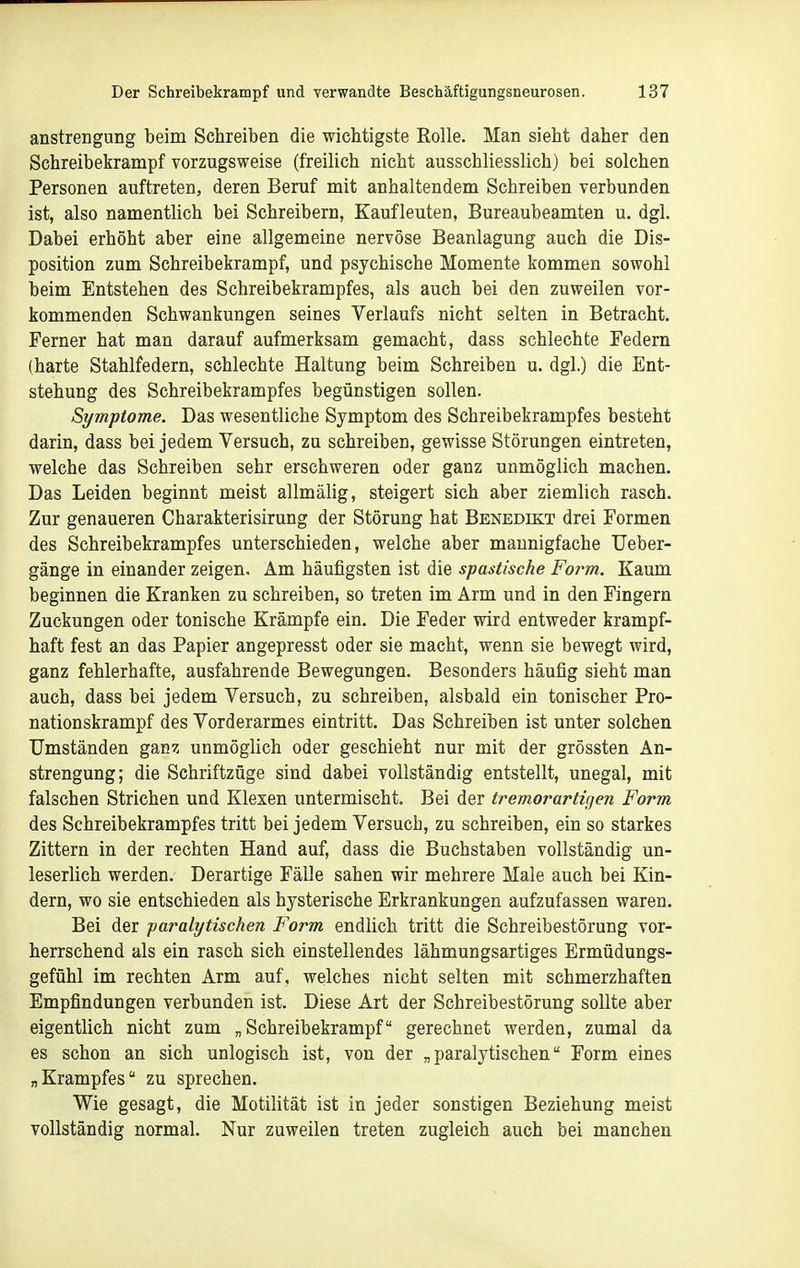 anstrengung beim Schreiben die wichtigste Rolle. Man sieht daher den Schreibekrampf vorzugsweise (freilich nicht ausschliesslich) bei solchen Personen auftreten, deren Beruf mit anhaltendem Schreiben verbunden ist, also namentlich bei Schreibern, Kaufleuten, Bureaubeamten u, dgl. Dabei erhöht aber eine allgemeine nervöse Beanlagung auch die Dis- position zum Schreibekrampf, und psychische Momente kommen sowohl beim Entstehen des Schreibekrampfes, als auch bei den zuweilen vor- kommenden Schwankungen seines Verlaufs nicht selten in Betracht. Ferner hat man darauf aufmerksam gemacht, dass schlechte Federn (harte Stahlfedern, schlechte Haltung beim Schreiben u. dgl.) die Ent- stehung des Schreibekrampfes begünstigen sollen. Symptome. Das wesentliche Symptom des Schreibekrampfes besteht darin, dass bei jedem Versuch, zu schreiben, gewisse Störungen eintreten, welche das Schreiben sehr erschweren oder ganz unmöglich machen. Das Leiden beginnt meist allmälig, steigert sich aber ziemlich rasch. Zur genaueren Charakterisirung der Störung hat Benedikt drei Formen des Schreibekrampfes unterschieden, welche aber mannigfache Ueber- gänge in einander zeigen. Am häufigsten ist die spastische Form. Kaum beginnen die Kranken zu schreiben, so treten im Arm und in den Fingern Zuckungen oder tonische Krämpfe ein. Die Feder wird entweder krampf- haft fest an das Papier angepresst oder sie macht, wenn sie bewegt wird, ganz fehlerhafte, ausfahrende Bewegungen. Besonders häufig sieht man auch, dass bei jedem Versuch, zu schreiben, alsbald ein tonischer Pro- nationskrampf des Vorderarmes eintritt. Das Schreiben ist unter solchen Umständen ganz unmöglich oder geschieht nur mit der grössten An- strengung; die Schriftzüge sind dabei vollständig entstellt, unegal, mit falschen Strichen und Klexen untermischt. Bei der tremorarti^en Form des Schreibekrampfes tritt bei jedem Versuch, zu schreiben, ein so starkes Zittern in der rechten Hand auf, dass die Buchstaben vollständig un- leserlich werden. Derartige Fälle sahen wir mehrere Male auch bei Kin- dern, wo sie entschieden als hysterische Erkrankungen aufzufassen waren. Bei der paralytischen Form endlich tritt die Schreibestörung vor- herrschend als ein rasch sich einstellendes lähmungsartiges Ermüdungs- gefühl im rechten Arm auf, welches nicht selten mit schmerzhaften Empfindungen verbunden ist. Diese Art der Schreibestörung sollte aber eigentlich nicht zum „ Schreibekrampf gerechnet werden, zumal da es schon an sich unlogisch ist, von der „paralytischen Form eines „Krampfes zu sprechen. Wie gesagt, die Motilität ist in jeder sonstigen Beziehung meist vollständig normal. Nur zuweilen treten zugleich auch bei manchen