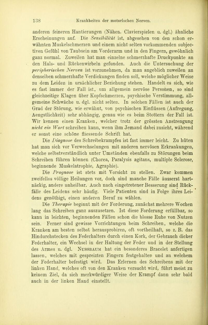 anderen feineren Hantierungen (Nähen, Ciavierspielen u. dgl.) ähnliche Erscheinungen auf. Die Sensibilität ist, abgesehen von den schon er- wähnten Muskelschmerzen und einem nichü selten vorkommenden subjec- tiven Gefühl von Taubsein am Vorderarm und in den Fingern, gewöhnlich ganz normal. Zuweilen hat man einzelne schmerzhafte Druckpunkte an den Hals- und Rückenwirbeln gefunden. Auch die Untersuchung der peripherischen Nerven ist vorzunehmen, da man angeblieh zuweilen an denselben schmerzhafte Verdickungen finden soll, welche möglicher Weise zu dem Leiden in ursächlicher Beziehung stehen. Handelt es sich, wie es fast immer der Fall ist, um allgemein nervöse Persoiien, so sind gleichzeitige Klagen über Kopfschmerzen, psychische Verstimmung, all- gemeine Schwäche u. dgl. nicht selten. In solchen Fällen ist auch der Grad der Störung, wie erwähnt, von psychischen Einflüssen (Aufregung, Aengstlichkeit) sehr abhängig, genau wie es beim Stottern der Fall ist. Wir kennen einen Kranken, welcher trotz der grössten Anstrengung nicht ein Wort schreiben kann, wenn ihm Jemand dabei zusieht, während er sonst eine schöne fliessende Schrift hat. Die Diagnose des Schreibekrampfes ist fast immer leicht. Zu hüten hat man sich vor Verwechselungen mit anderen nervösen Erkrankungen, welche selbstverständlich unter Umständen ebenfalls zu Störungen beim Schreiben führen können (Chorea, Paralysis agitans, multiple Sclerose, beginnende Muskelatrophie, Agraphie). Die Prognose ist stets mit Vorsicht zu stellen. Zwar kommen zweifellos völlige Heilungen vor, doch sind manche Fälle äusserst hart- näckig, andere unheilbar. Auch nach eingetretener Besserung sind Rück- fälle des Leidens sehr häufig. Viele Patienten sind in Folge ihres Lei- dens genöthigt, einen anderen Beruf zu wählen. Die Therapie beginnt mit der Forderung, zunächst mehrere Wochen lang das Schreiben ganz auszusetzen. Ist diese Forderung erfüllbar, so kann in leichten, beginnenden Fällen schon die blosse Ruhe von Nutzen sein. Ferner sind gewisse Vorrichtungen beim Schreiben, welche die Kranken am besten selbst herausprobiren, oft vortheilhaft, so z. B. das Hindurchstecken des Federhalters durch einen Kork, der Gebrauch dicker Federhalter, ein Wechsel in der Haltung der Feder und in der Stellung des Armes u. dgl. Nussbaum hat ein besonderes Bracelet anfertigen lassen, welches mit gespreizten Fingern festgehalten und an welchem der Federhalter befestigt wird. Das Erlernen des Schreibens mit der linken Hand, welches oft von den Kranken versucht wird, führt meist zu keinem Ziel, da sich merkwürdiger Weise der Krampf dann sehr bald auch in der linken Hand einstellt.