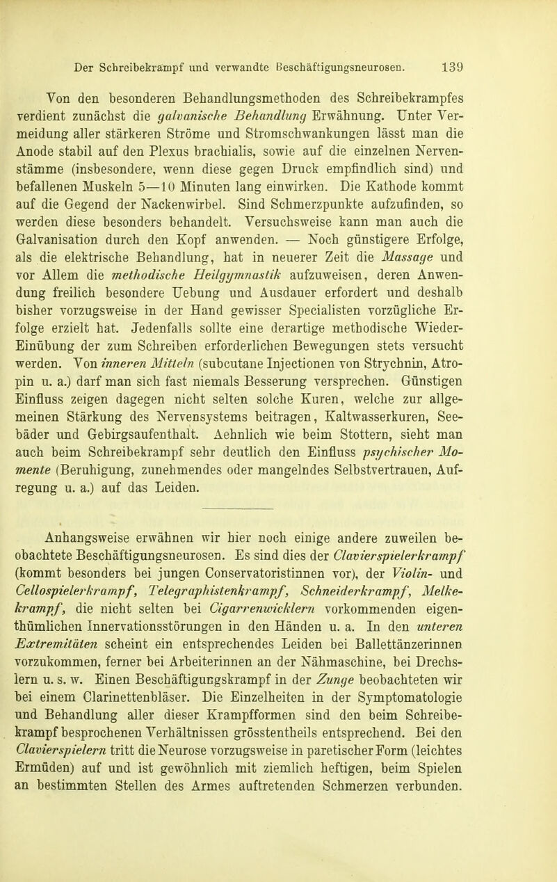 Von den besonderen Behandlungsmethoden des Schreibekrampfes verdient zunächst die galvanische Behandlung Erwähnung. Unter Ver- meidung aller stärkeren Ströme und Stromschwankungen lässt man die Anode stabil auf den Plexus brachialis, sowie auf die einzelnen Nerven- stämme (insbesondere, wenn diese gegen Druck empfindlich sind) und befallenen Muskeln 5—10 Minuten lang einwirken. Die Kathode kommt auf die Gegend der Nackenwirbel. Sind Schmerzpunkte aufzufinden, so werden diese besonders behandelt. Versuchsweise kann man auch die Galvanisation durch den Kopf anwenden. — Noch günstigere Erfolge, als die elektrische Behandlung, hat in neuerer Zeit die Massage und vor Allem die methodische Heilgymnastik aufzuweisen, deren Anwen- dung freilich besondere Uebung und Ausdauer erfordert und deshalb bisher vorzugsweise in der Hand gewisser Specialisten vorzügliche Er- folge erzielt hat. Jedenfalls sollte eine derartige methodische Wieder- Einübung der zum Schreiben erforderlichen Bewegungen stets versucht werden. Von inneren Mitteln (subcutane Injectionen von Strychnin, Atro- pin u. a.) darf man sich fast niemals Besserung versprechen. Günstigen Einfluss zeigen dagegen nicht selten solche Kuren, welche zur allge- meinen Stärkung des Nervensystems beitragen, Kaltwasserkuren, See- bäder und Gebirgsaufenthalt. Aehnlich wie beim Stottern, sieht man auch beim Schreibekrampf sehr deutlich den Einfluss psychischer Mo- mente (Beruhigung, zunehmendes oder mangelndes Selbstvertrauen, Auf- regung u. a.) auf das Leiden. Anhangsweise erwähnen wir hier noch einige andere zuweilen be- obachtete Beschäftigungsneurosen. Es sind dies der Ciavierspielerkrampf (kommt besonders bei jungen Conservatoristinnen vor), der Violin- und Cellospieler kr ampf, Telegrafhistenkrampf, Schneiderkrampf, Melke- krampf, die nicht selten bei Cigarrenwicklern vorkommenden eigen- thümlichen Innervationsstörungen in den Händen u. a. In den unteren Extremitäten scheint ein entsprechendes Leiden bei Ballettänzerinnen vorzukommen, ferner bei Arbeiterinnen an der Nähmaschine, bei Drechs- lern u. s. w. Einen Beschäftigucgskrampf in der Zunge beobachteten wir bei einem Clarinettenbläser. Die Einzelheiten in der Symptomatologie und Behandlung aller dieser Krampfformen sind den beim Schreibe- krampf besprochenen Verhältnissen grösstentheils entsprechend. Bei den Ciavier Spielern tritt die Neurose vorzugsweise in pare tischer Form (leichtes Ermüden) auf und ist gewöhnlich mit ziemlich heftigen, beim Spielen an bestimmten Stellen des Armes auftretenden Schmerzen verbunden.