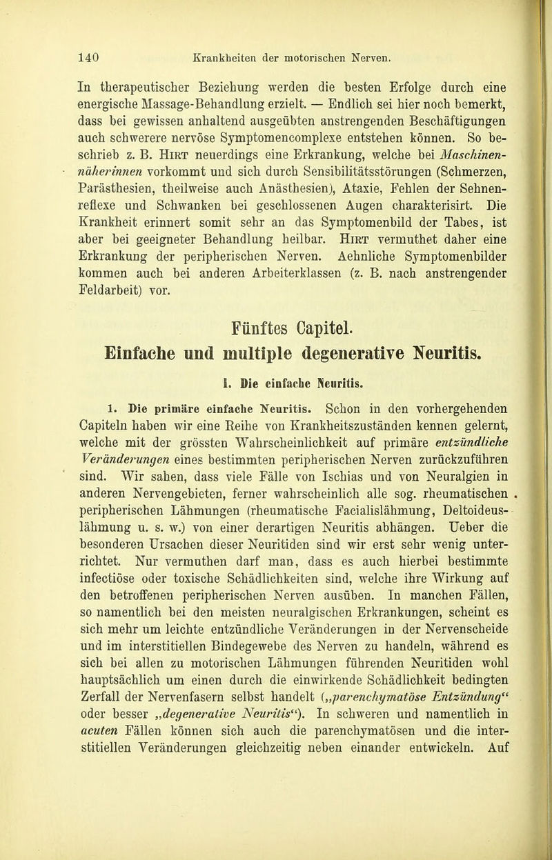 In therapeutischer Beziehung werden die besten Erfolge durch eine energische Massage-Behandlung erzielt. — Endlich sei hier noch bemerkt, dass bei gewissen anhaltend ausgeübten anstrengenden Beschäftigungen auch schwerere nervöse Symptomencomplexe entstehen können. So be- schrieb z. B. Hirt neuerdings eine Erkrankung, welche bei Maschinen- näherinnen vorkommt und sich durch Sensibilitätsstörungen (Schmerzen, Parästhesien, theilweise auch Anästhesien), Ataxie, Fehlen der Sehnen- reflexe und Schwanken bei geschlossenen Augen charakterisirt. Die Krankheit erinnert somit sehr an das Symptomenbild der Tabes, ist aber bei geeigneter Behandlung heilbar. Hirt vermuthet daher eine Erkrankung der peripherischen Nerven. Aehnliche Symptomenbilder kommen auch bei anderen Arbeiterklassen (z. B. nach anstrengender Feldarbeit) vor. Fünftes Capitel. Einfache und multiple degenerative T^euritis. 1. Sie einfache Neuritis. 1. Die primäre einfache Neuritis. Schon in den vorhergehenden Capiteln haben wir eine Reihe von Krankheitszuständen kennen gelernt, welche mit der grössten Wahrscheinlichkeit auf primäre entzündliche Veränderungen eines bestimmten peripherischen Nerven zurückzuführen sind. Wir sahen, dass viele Fälle von Ischias und von Neuralgien in anderen Nervengebieten, ferner wahrscheinlich alle sog. rheumatischen , peripherischen Lähmungen (rheumatische Facialislähmung, Deltoideus- lähmung u. s. w.) von einer derartigen Neuritis abhängen. Ueber die besonderen Ursachen dieser Neuritiden sind wir erst sehr wenig unter- richtet. Nur vermuthen darf man, dass es auch hierbei bestimmte infectiöse oder toxische Schädlichkeiten sind, welche ihre Wirkung auf den betroffenen peripherischen Nerven ausüben. In manchen Fällen, so namentlich bei den meisten neuralgischen Erkrankungen, scheint es sich mehr um leichte entzündliche Veränderungen in der Nervenscheide und im interstitiellen Bindegewebe des Nerven zu handeln, während es sich bei allen zu motorischen Lähmungen führenden Neuritiden wohl hauptsächlich um einen durch die einwirkende Schädlichkeit bedingten Zerfall der Nervenfasern selbst handelt („parenchymatöse Entzündung oder besser „degenerative Neuritis). In schweren und namentlich in acuten Fällen können sich auch die parenchymatösen und die inter- stitiellen Veränderungen gleichzeitig neben einander entwickeln. Auf