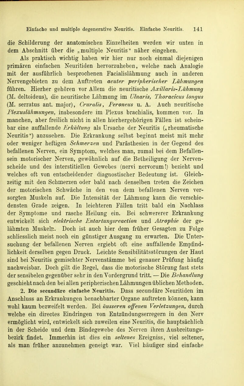 die Schilderung der anatomischen Einzelheiten werden wir unten in dem Abschnitt über die „multiple Neuritis näher eingehen. Als praktisch wichtig haben wir hier nur noch einmal diejenigen primären einfachen Neuritiden hervorzuheben, welche nach Analogie mit der ausführlich besprochenen Facialislähmung auch in anderen Nervengebieten zu dem Auftreten acuter peripherischer Lähmungen führen. Hierher gehören vor Allem die neuritische Axillaris-Lähmung (M. deltoideus), die neuritische Lähmung im Ulnaris, Thoracicus longus (M. serratus ant. major), Cruralis, Peroneus u. A. Auch neuritische Plexuslähmungen, insbesondere im Plexus brachialis, kommen vor. In manchen, aber freilich nicht in allen hierhergehörigen Fällen ist schein- bar eine auffallende Erkältung als Ursache der Neuritis („ rheumatische Neuritis) anzusehen. Die Erkrankung selbst beginnt meist mit mehr oder weniger heftigen Schmerzen und Parästhesien in der Gegend des befallenen Nerven, ein Symptom, welches man, zumal bei dem Befallen- sein motorischer Nerven, gewöhnlich auf die Betheiligung der Nerven- scheide und des interstitiellen Gewebes (nervi nervorum!) bezieht und welches oft von entscheidender diagnostischer Bedeutung ist. Gleich- zeitig mit den Schmerzen oder bald nach denselben treten die Zeichen der motorischen Schwäche in den von dem befallenen Nerven ver- sorgten Muskeln auf. Die Intensität der Lähmung kann die verschie- densten Grade zeigen. In leichteren Fällen tritt bald ein Nachlass der Symptome und rasche Heilung ein. Bei schwererer Erkrankung entwickelt sich elektrische Entartungsreaction und Atrophie der ge- lähmten Muskeln. Doch ist auch hier dem früher Gesagten zu Folge schliesslich meist noch ein günstiger Ausgang zu erwarten. Die Unter- suchung der befallenen Nerven ergiebt oft eine auffallende Empfind- lichkeit derselben gegen Druck. Leichte Sensibilitätsstörungeu der Haut sind bei Neuritis gemischter Nervenstämme bei genauer Prüfung häufig nachweisbar. Doch gilt die ßegel, dass die motorische Störung fast stets der sensibelen gegenüber sehr in den Vordergrund tritt — Die Behandlung geschieht nach den bei allen peripherischen Lähmungen üblichen Methoden. 2. Die secandäre einfache Neuritis. Dass secundäre Neuritiden im Anschluss an Erkrankungen benachbarter Organe auftreten können, kann wohl kaum bezweifelt werden. Bei äusseren offenen Verletzungen, durch welche ein directes Eindringen von Entzündungserregern in den Nerv ermöglicht wird, entwickelt sich zuweilen eine Neuritis, die hauptsächlich in der Scheide und dem Bindegewebe des Nerven ihren Ausbreitungs- bezirk findet. Immerhin ist dies ein seltenes Ereigniss, viel seltener, als man früher anzunehmen geneigt war. Viel häufiger sind einfache