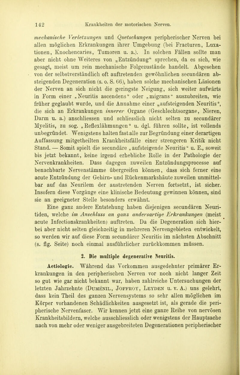 mechanische Verletzungen und Quetschungen peripherischer Nerven bei allen möglichen Erkrankungen ihrer Umgebung (bei Fracturen, Luxa- tionen, Knochencaries, Tumoren u. a.). In solchen Fällen sollte man aber nicht ohne Weiteres von „Entzündung sprechen, da es sich, wie gesagt, meist um rein mechanische Folgezustände handelt. Abgesehen von der selbstverständlich oft auftretenden gewöhnlichen secundären ab- steigenden Degeneration (s. o. S. 66), haben solche mechanischen Läsionen der Nerven an sich nicht die geringste Neigung, sich weiter aufwärts in Form einer „Neuritis ascendens oder „migrans auszubreiten, wie früher geglaubt wurde, und die Annahme einer „aufsteigenden Neuritis, die sich an Erkrankungen innerer Organe (Geschlechtsorgane, Nieren, Darm u. a.) anschliessen und schliesslich nicht selten zu secundärer Myelitis, zu sog. „Eeüexlähmungen u. dgl. führen sollte, ist vollends unbegründet. Wenigstens halten fast alle zur Begründung einer derartigen Auffassung mitgetheilten Krankheitsfälle einer strengeren Kritik nicht Stand, — Somit spielt die secundäre „ aufsteigende Neuritis u. E., soweit bis jetzt bekannt, keine irgend erhebliche Rolle in der Pathologie der Nervenkrankheiten. Dass dagegen zuweilen Entzündungsprocesse auf benachbarte Nervenstämme übergreifen können, dass sich ferner eine acute Entzündung der Gehirn- und Eückenmarkshäute zuweilen unmittel- bar auf das Neurilem der austretenden Nerven fortsetzt, ist sicher. Insofern diese Vorgänge eine klinische Bedeutung gewinnen können, sind sie an geeigneter Stelle besonders erwähnt. Eine ganz andere Entstehung haben diejenigen secundären Neuri- tiden, welche im Anschluss an ganz andei'sa7'tige Erkrankungen (meist acute Infectionskrankheiten) auftreten. Da die Degeneration sich hier- bei aber nicht selten gleichzeitig in mehreren Nervengebieten entwickelt, so werden wir auf diese Form secundärer Neuritis im nächsten Abschnitt (s. flg. Seite) noch einmal ausführlicher zurückkommen müssen. 1. Die multiple degeneratire Neuritis. Aetiologie. Während das Vorkommen ausgedehnter primärer Er- krankungen in den peripherischen Nerven vor noch nicht langer Zeit so gut wie gar nicht bekannt war, haben zahlreiche Untersuchungen der letzten Jahrzehnte (Dumenil, Joffeoy, Leyden u. v. A.) uns gelehrt, dass kein Theil des ganzen Nervensystems so sehr allen möglichen im Körper vorhandenen Schädlichkeiten ausgesetzt ist, als gerade die peri- pherische Nervenfaser. Wir kennen jetzt eine ganze Reihe von nervösen Krankheitsbildern, welche ausschliesslich oder wenigstens der Hauptsache nach von mehr oder weniger ausgebreiteten Degenerationen peripherischer