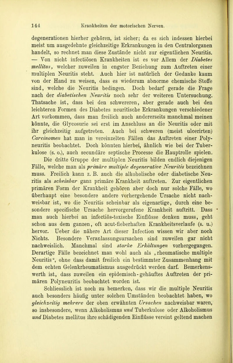 degenerationen hierher gehören, ist sicher; da es sich indessen hierbei meist um ausgedehnte gleichzeitige Erkrankungen in den Centraiorganen handelt, so rechnet man diese Zustände nicht zur eigentlichen Neuritis. — Von nicht infectiösen Krankheiten ist es vor Allem der Diabetes mellitus, welcher zuweilen in engster Beziehung zum Auftreten einer multiplen Neuritis steht. Auch hier ist natürlich der Gedanke kaum von der Hand zu weisen, dass es wiederum abnorme chemische Stoffe sind, welche die Neuritis bedingen. Doch bedarf gerade die Frage nach der diabetischen Neuritis noch sehr der weiteren Untersuchung. Thatsache ist, dass bei den schwereren, aber gerade auch bei den leichteren Formen des Diabetes neuritische Erkrankungen verschiedener Art vorkommen, dass man freilich auch andererseits manchmal meinen könnte, die Glycosurie sei erst im Anschluss an die Neuritis oder mit ihr gleichzeitig aufgetreten. Auch bei schweren (meist ulcerirten) Carcinomen hat man in vereinzelten Fällen das Auftreten einer Poly- neuritis beobachtet. Doch könnten hierbei, ähnlich wie bei der Tuber- kulose (s. 0.), auch secundäre septische Processe die Hauptrolle spielen. Die dritte Gruppe der multiplen Neuritis bilden endlich diejenigen Fälle, welche man als primäre multiple degenerative Neuritis bezeichnen muss. Freilich kann z. B. auch die alkoholische oder diabetische Neu- ritis als scheinbar ganz primäre Krankheit auftreten. Zur eigentlichen primären Form der Krankheit gehören aber doch nur solche Fälle, wo überhaupt eine besondere andere vorhergehende Ursache nicht nach- weisbar ist, wo die Neuritis scheinbar als eigenartige, durch eine be- sondere specifische Ursache hervorgerufene Krankheit auftritt. Dass man auch hierbei an infectiös-toxische Einflüsse denken muss, geht schon aus dem ganzen, oft acut-fieberhaften Krankheitsverlaufe (s. u.) hervor. Ueber die nähere Art dieser Infection wissen wir aber noch Nichts. Besondere Veranlassungsursachen sind zuweilen gar nicht nachweislich. Manchmal sind starke Erkältungen vorhergegangen. Derartige Fälle bezeichnet man wohl auch als „rheumatische multiple Neuritisohne dass damit freilich ein bestimmter Zusammenhang mit dem echten Gelenkrheumatismus ausgedrückt werden darf. Bemerkens- werth ist, dass zuweilen ein epidemisch-gehäuftes Auftreten der pri- mären Polyneuritis beobachtet worden ist. Schliesslich ist noch zu bemerken, dass wir die multiple Neuritis auch besonders häufig unter solchen Umständen beobachtet haben, wo gleichzeitig mehrere der oben erwähnten Ursachen nachweisbar waren, so insbesondere, wenn Alkoholismus und Tuberkulose oder Alkoholismus und Diabetes mellitus ihre schädigenden Einflüsse vereint geltend machen