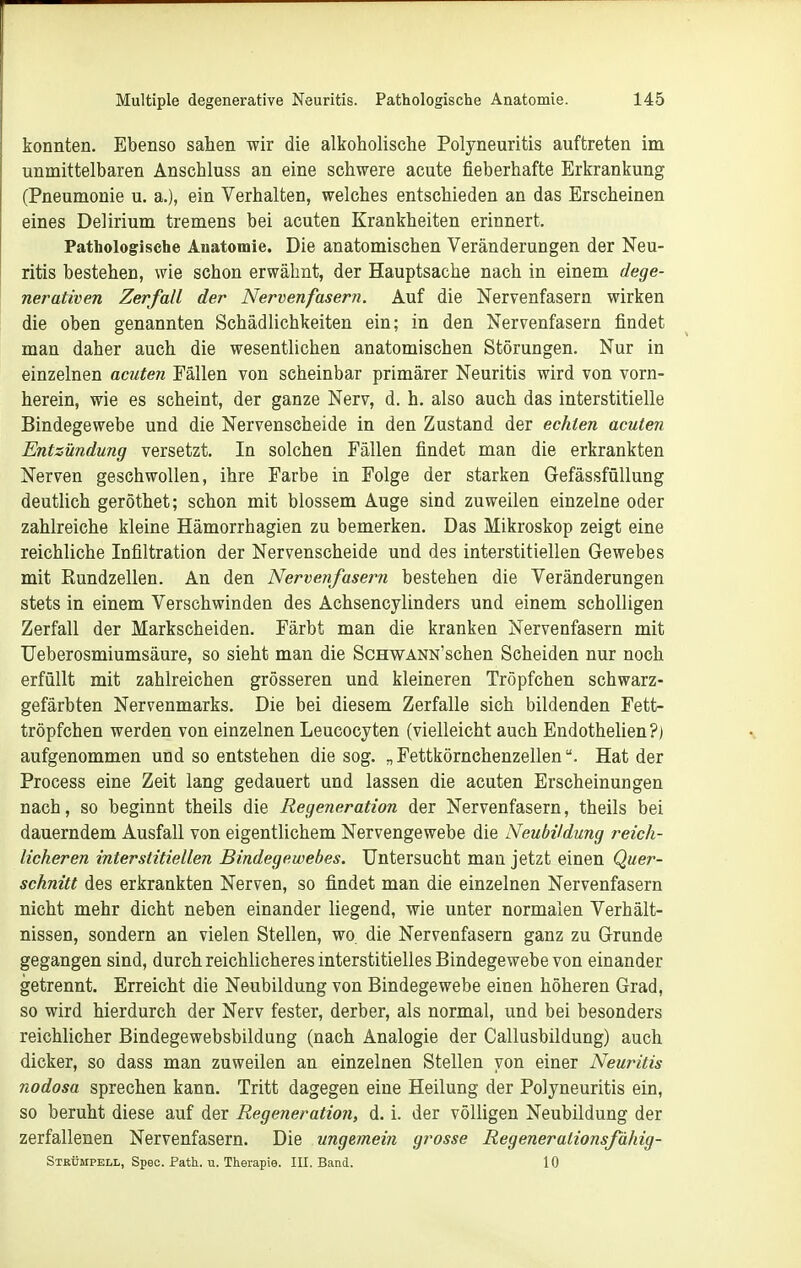 konnten. Ebenso sahen wir die alkoholische Polyneuritis auftreten im unmittelbaren Anschluss an eine schwere acute fieberhafte Erkrankung (Pneumonie u. a.), ein Verhalten, welches entschieden an das Erscheinen eines Delirium tremens bei acuten Krankheiten erinnert. Pathologische Auatomie. Die anatomischen Veränderungen der Neu- ritis bestehen, wie schon erwähnt, der Hauptsache nach in einem dege- nerativen Zerfall der Nervenfasern, Auf die Nervenfasern wirken die oben genannten Schädlichkeiten ein; in den Nervenfasern findet man daher auch die wesentlichen anatomischen Störungen. Nur in einzelnen acuten Fällen von scheinbar primärer Neuritis wird von vorn- herein, wie es scheint, der ganze Nerv, d. h. also auch das interstitielle Bindegewebe und die Nervenscheide in den Zustand der echten acuten Entzündung versetzt. In solchen Fällen findet man die erkrankten Nerven geschwollen, ihre Farbe in Folge der starken GefässfüUung deutlich geröthet; schon mit blossem Auge sind zuweilen einzelne oder zahlreiche kleine Hämorrhagien zu bemerken. Das Mikroskop zeigt eine reichliche Infiltration der Nervenscheide und des interstitiellen Gewebes mit Rundzellen. An den Nervenfasern bestehen die Veränderungen stets in einem Verschwinden des Achsencylinders und einem scholligen Zerfall der Markscheiden. Färbt man die kranken Nervenfasern mit TJeberosmiumsäure, so sieht man die ScHWANN'schen Scheiden nur noch erfüllt mit zahlreichen grösseren und kleineren Tröpfchen schwarz- gefärbten Nervenmarks. Die bei diesem Zerfalle sich bildenden Fett- tröpfchen werden von einzelnen Leucocyten (vielleicht auch Endothelien?) aufgenommen und so entstehen die sog. „ FettkörnchenzellenHat der Process eine Zeit lang gedauert und lassen die acuten Erscheinungen nach, so beginnt theils die Regeneration der Nervenfasern, theils bei dauerndem Ausfall von eigentlichem Nervengewebe die Neubildung reich- licheren interstitiellen Bindegewebes. Untersucht man jetzt einen Quer- schnitt des erkrankten Nerven, so findet man die einzelnen Nervenfasern nicht mehr dicht neben einander liegend, wie unter normalen Verhält- nissen, sondern an vielen Stellen, wo die Nervenfasern ganz zu Grunde gegangen sind, durch reichlicheres interstitielles Bindegewebe von einander getrennt. Erreicht die Neubildung von Bindegewebe einen höheren Grad, so wird hierdurch der Nerv fester, derber, als normal, und bei besonders reichlicher Bindegewebsbildung (nach Analogie der Callusbildung) auch dicker, so dass man zuweilen an einzelnen Stellen von einer Neuritis nodosa sprechen kann. Tritt dagegen eine Heilung der Polyneuritis ein, so beruht diese auf der Regeneration, d. i. der völligen Neubildung der zerfallenen Nervenfasern. Die ungemein grosse Regenerationsfähig- Stbümpell, Speo. Path. u. Therapie. III. Band. 10