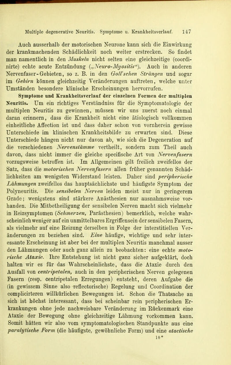 Auch ausserhalb der motorischen Neurone kann sich die Einwirkung der krankmachenden Schädlichkeit noch weiter erstrecken. So findet man namentlich in den Muskeln nicht selten eine gleichzeitige (coordi- nirte) echte acute Entzündung {„Neuro-Myositis). Auch in anderen Nervenfaser-Gebieten, so z. B. in den Göll'sehen Strängen und sogar im Gehirn können gleichzeitig Veränderungen auftreten, welche unter Umständen besondere klinische Erscheinungen hervorrufen. Symptome und Erankheitsrerlauf der einzelnen Formen der multiplen Neuritis. Um ein richtiges Verständniss für die Symptomatologie der multiplen Neuritis zu gewinnen, müssen wir uns zuerst noch einmal daran erinnern, dass die Krankheit nicht eine ätiologisch vollkommen einheitliche Affection ist und dass daher schon von vornherein gewisse Unterschiede im klinischen Krankheitsbilde zu erwarten sind. Diese Unterschiede hängen nicht nur davon ab, wie sich die Degeneration auf die verschiedenen Nervenstämme vertheilt, sondern zum Theil auch davon, dass nicht immer die gleiche specifische Art von Nervenfasern vorzugsweise betrofien ist. Im Allgemeinen gilt freilich zweifellos der Satz, dass die motorischen Nervenfasern allen früher genannten Schäd- lichkeiten am wenigsten Widerstand leisten. Daher sind peripherische Lähmungen zweifellos das hauptsächlichste und häufigste Symptom der Polyneuritis. Die sensibelen Nerven leiden meist nur in geringerem Grade; wenigstens sind stärkere Anästhesien nur ausnahmsweise vor- handen. Die Mitbetheiligung der sensibelen Nerven macht sich vielmehr in Reizsymptomen {Schmerzen, Parästhesien) bemerklich, welche wahr- scheinlichweniger auf ein unmittelbares Ergriffensein der sensibelen Fasern, als vielmehr auf eine Reizung derselben in Folge der interstitiellen Ver- änderungen zu beziehen sind. Eine häufige, wichtige und sehr inter- essante Erscheinung ist aber bei der multiplen Neuritis manchmal ausser den Lähmungen oder auch ganz allein zu beobachten: eine echte moto- rische Ataxie. Ihre Entstehung ist nicht ganz sicher aufgeklärt, doch halten wir es für das Wahrscheinlichste, dass die Ataxie durch den Ausfall von centripetalen, auch in den peripherischen Nerven gelegenen Fasern (resp. centripetalen Erregungen) entsteht, deren Aufgabe die (in gewissem Sinne also reflectorische) Regelung und Coordination der complicirteren willkürlichen Bewegungen ist. Schon die Thatsache an sich ist höchst interessant, dass bei scheinbar rein peripherischen Er- krankungen ohne jede nachweisbare Veränderung im Rückenmark eine Ataxie der Bewegung ohne gleichzeitige Lähmung vorkommen kann. Somit hätten wir also vom symptomatologischen Standpunkte aus eine paralytische Form (die häufigste, gewöhnliche Form) und eine atactische 10*