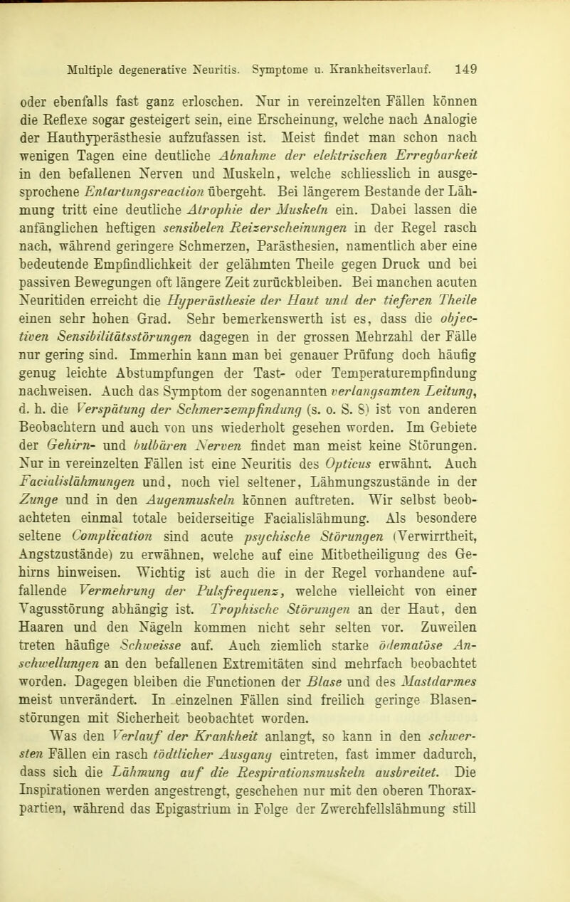 oder ebenfalls fast ganz erloschen. Nur in vereinzelten Fällen können die Eeflexe sogar gesteigert sein, eine Erscheinung, welche nach Analogie der Hauthyperästhesie aufzufassen ist. Meist findet man schon nach wenigen Tagen eine deutliche Abnahme der elektrischen Erregbarkeit in den befallenen Nerven und Muskeln, welche schliesslich in ausge- sprochene Entartitngsreaction übergeht. Bei längerem Bestände der Läh- mung tritt eine deutliche Atrophie der Musketn ein. Dabei lassen die anfänglichen heftigen sensibelen Reizerscheimtngen in der Eegel rasch nach, während geringere Schmerzen, Parästhesien. namentlich aber eine bedeutende Empfindlichkeit der gelähmten Theile gegen Druck und bei passiven Bewegungen oft längere Zeit zurückbleiben. Bei manchen acuten Xeuritiden erreicht die Hyperästhesie der Haut und der tieferen Theile einen sehr hohen Grad. Sehr bemerkenswerth ist es, dass die objec- tiven Sensibilitätsstörungen dagegen in der grossen Mehrzahl der Fälle nur gering sind. Immerhin kann man bei genauer Prüfung doch häufig genug leichte Abstumpfungen der Tast- oder Temperaturempfindung nachweisen. Auch das Symptom der sogenannten verlangsamten Leitung, d. h. die Verspätung der Schmerzempfindung (s, o. S. S) ist von anderen Beobachtern und auch von uns wiederholt gesehen worden. Im Gebiete der Gehirn- und bulbären Nerven findet man meist keine Störungen. Nur in vereinzelten Fällen ist eine Neuritis des Opticus erwähnt. Auch Facialislähmungen und, noch viel seltener, Lähmungszustände in der Zunge und in den Augenmuskeln können auftreten. Wir selbst beob- achteten einmal totale beiderseitige Facialislähmung. Als besondere seltene Complication sind acute psychische Störungen iVerwirrtheit, Angstzustände) zu erwähnen, welche auf eine Mitbetheiliguug des Ge- hirns hinweisen. Wichtig ist auch die in der Regel vorhandene auf- fallende Vermehrung der Pulsfrequenz, welche vielleicht von einer Tagusstörung abhängig ist. Trophische Störungen an der Haut, den Haaren und den Nägeln kommen nicht sehr selten vor. Zuweilen treten häufige Schweisse auf. Auch ziemlich starke ödematose An- schwelhingen an den befallenen Extremitäten sind mehrfach beobachtet worden. Dagegen bleiben die Functionen der Blase und des Mastdarmes meist unverändert. In einzelnen Fällen sind freilich geringe Blasen- störungen mit Sicherheit beobachtet worden. Was den Verlauf der Krankheit anlangt, so kann in den schwer- sten Fällen ein rasch tödtlicher Ausgang eintreten, fast immer dadurch, dass sich die Lähmung auf die Respirationsmuskeln ausbreitet. Die Inspirationen werden angestrengt, geschehen nur mit den oberen Thorax- partien, während das Epigastrium in Folge der Zwerchfellslähmung still