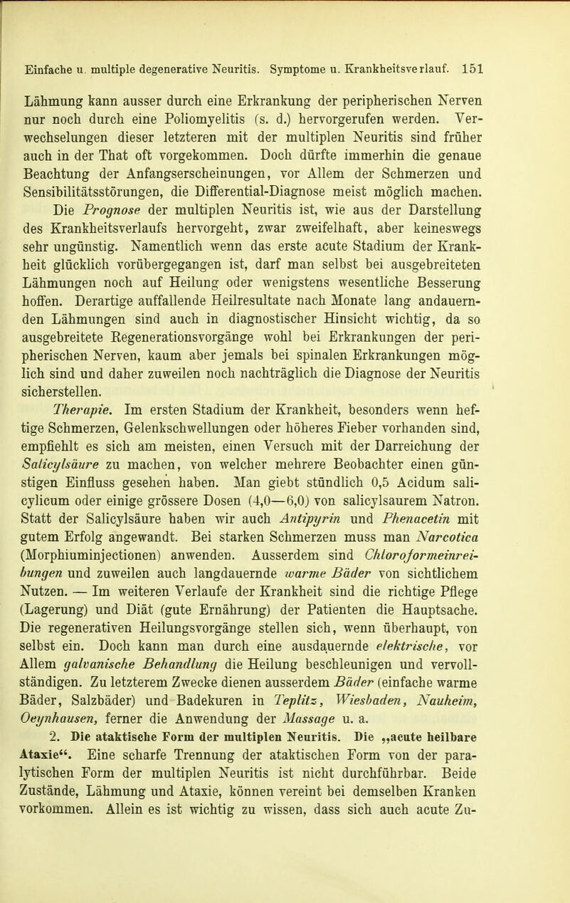 Lähmung kann ausser durch eine Erkrankung der peripherischen Nerven nur noch durch eine Poliomyelitis (s. d.) hervorgerufen werden. Ver- wechselungen dieser letzteren mit der multiplen Neuritis sind früher auch in der That oft vorgekommen. Doch dürfte immerhin die genaue Beachtung der Anfangserscheinungen, vor Allem der Schmerzen und Sensibilitätsstörungen, die Differential-Diagnose meist möglich machen. Die Prognose der multiplen Neuritis ist, wie aus der Darstellung des Krankheitsverlaufs hervorgeht, zwar zweifelhaft, aber keineswegs sehr ungünstig. Namentlich wenn das erste acute Stadium der Krank- heit glücklich vorübergegangen ist, darf man selbst bei ausgebreiteten Lähmungen noch auf Heilung oder wenigstens wesentliche Besserung hoffen. Derartige auffallende Heilresultate nach Monate lang andauern- den Lähmungen sind auch in diagnostischer Hinsicht wichtig, da so ausgebreitete Kegenerationsvorgänge wohl bei Erkrankungen der peri- pherischen Nerven, kaum aber jemals bei spinalen Erkrankungen mög- lich sind und daher zuweilen noch nachträglich die Diagnose der Neuritis sicherstellen. Therapie. Im ersten Stadium der Krankheit, besonders wenn hef- tige Schmerzen, Gelenkschwellungen oder höheres Fieber vorhanden sind, empfiehlt es sich am meisten, einen Versuch mit der Darreichung der Salicylsäure zu machen, von welcher mehrere Beobachter einen gün- stigen Einfluss gesehen haben. Man giebt stündlich 0,5 Acidum sali- cylicum oder einige grössere Dosen (4,0—6,0) von salicylsaurem Natron, Statt der Salicylsäure haben wir auch Antipyrin und Phenacetin mit gutem Erfolg angewandt. Bei starken Schmerzen muss man Narcotica (Morphiuminjectionen) anwenden. Ausserdem sind Chlorojormeinrei- bungen und zuweilen auch langdauernde warme Bäder von sichtlichem Nutzen. — Im weiteren Verlaufe der Krankheit sind die richtige Pflege (Lagerung) und Diät (gute Ernährung) der Patienten die Hauptsache. Die regenerativen Heilungsvorgänge stellen sich, wenn überhaupt, von selbst ein. Doch kann man durch eine ausdauernde elektrische, vor Allem galvanische Behandlung die Heilung beschleunigen und vervoll- ständigen. Zu letzterem Zwecke dienen ausserdem Bäder (einfache warme Bäder, Salzbäder) und Badekuren in Teplitz, Wiesbaden, Nauheim, Oeynhausen, ferner die Anwendung der Massage u. a. 2. Die ataktische Form der maltiplen Neuritis. Die „acute heilbare Ataxie. Eine scharfe Trennung der ataktischen Form von der para- lytischen Form der multiplen Neuritis ist nicht durchführbar. Beide Zustände, Lähmung und Ataxie, können vereint bei demselben Kranken vorkommen. Allein es ist wichtig zu wissen, dass sich auch acute Zu-